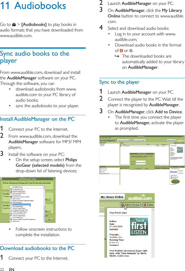 22 EN11 AudiobooksGo to   &gt; [Audiobooks] to play books in audio formats that you have downloaded from www.audible.com. Sync audio books to the playerFrom www.audible.com, download and install the AudibleManager software on your PC. Through the software, you can  download audiobooks from www.audible.com to your PC library of audio books; sync the audiobooks to your player. Install AudibleManager on the PC1  Connect your PC to the Internet. 2  From www.audible.com, download the AudibleManager software for MP3/ MP4 players.3  Install the software on your PC: On the setup screen, select Philips GoGear (selected models) from the drop-down list of listening devices;   Follow onscreen instructions to complete the installation.Download audiobooks to the PC1  Connect your PC to the Internet. 2  Launch AudibleManager on your PC.3  On AudibleManager, click the My Library Online button to connect to www.audible.com.4  Select and download audio books: Log in to your account with www.audible.com; Download audio books in the format of   or  . » The downloaded books are automatically added to your library on AudibleManager.Sync to the player1  Launch AudibleManager on your PC.2  Connect the player to the PC. Wait till the player is recognized by AudibleManager.3  On AudibleManager, click Add to Device. to AudibleManager, activate the player as prompted.    