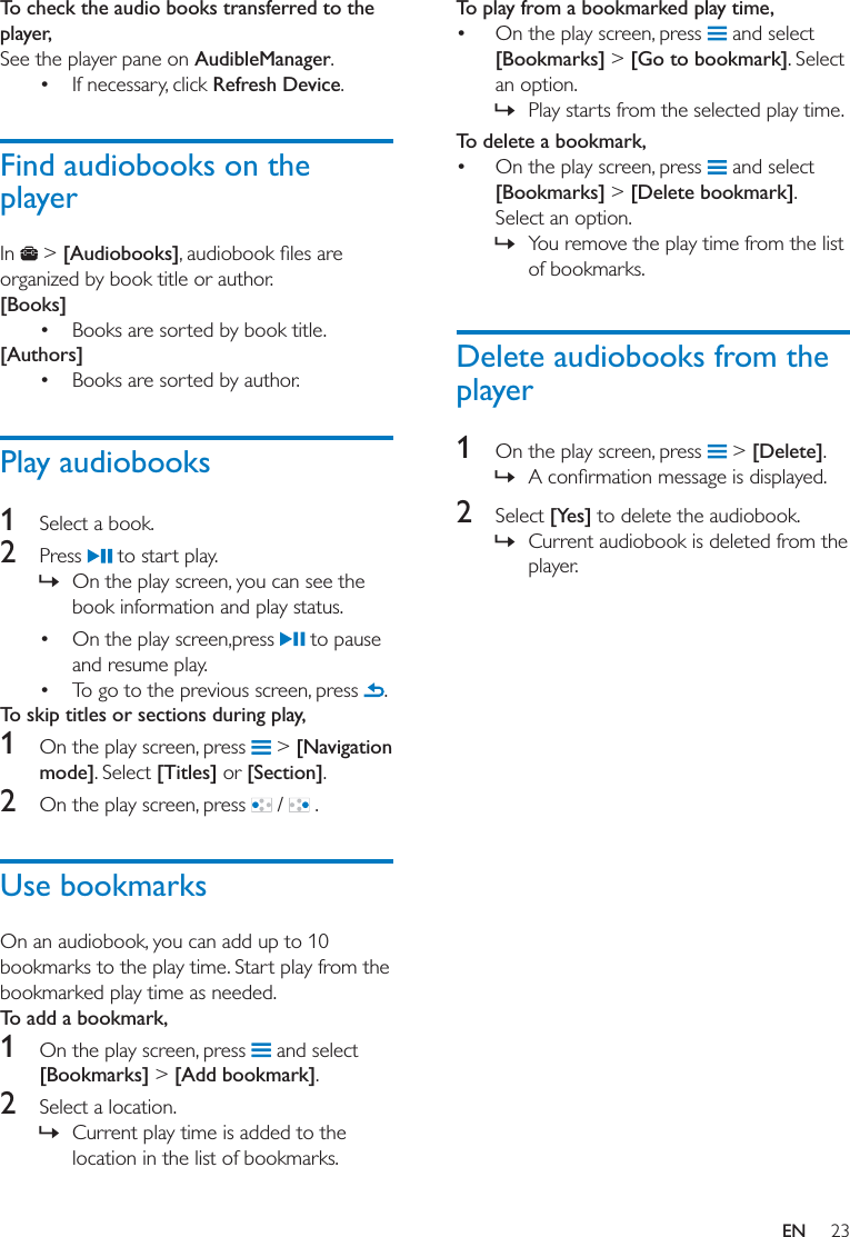 23ENTo check the audio books transferred to the player,See the player pane on AudibleManager. If necessary, click Refresh Device. Find audiobooks on the playerIn   &gt; [Audiobooks]organized by book title or author. [Books] Books are sorted by book title.[Authors] Books are sorted by author.Play audiobooks1  Select a book.2  Press   to start play.  » On the play screen, you can see the book information and play status. On the play screen,press   to pause and resume play. To go to the previous screen, press  .To skip titles or sections during play,1  On the play screen, press   &gt; [Navigation mode]. Select [Titles] or [Section].2  On the play screen, press   /   . Use bookmarksOn an audiobook, you can add up to 10 bookmarks to the play time. Start play from the bookmarked play time as needed. To add a bookmark,1  On the play screen, press   and select [Bookmarks] &gt; [Add bookmark]. 2  Select a location. » Current play time is added to the location in the list of bookmarks.To play from a bookmarked play time, On the play screen, press   and select [Bookmarks] &gt; [Go to bookmark]. Select an option. » Play starts from the selected play time. To delete a bookmark, On the play screen, press   and select [Bookmarks] &gt; [Delete bookmark]. Select an option.  » You remove the play time from the list of bookmarks. Delete audiobooks from the player1  On the play screen, press   &gt; [Delete]. » 2  Select [Yes] to delete the audiobook. » Current audiobook is deleted from the player.