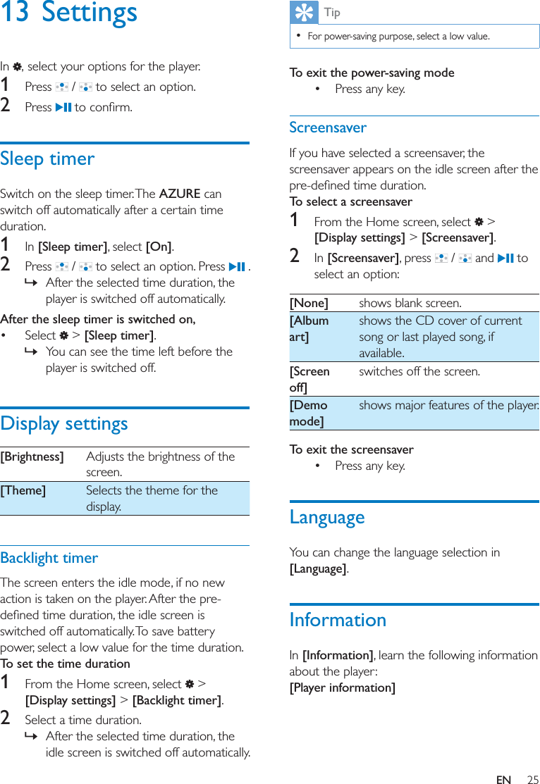 25EN13 SettingsIn  , select your options for the player.1  Press   /   to select an option.2  Press  Sleep timerSwitch on the sleep timer. The AZURE can switch off automatically after a certain time duration. 1  In [Sleep timer], select [On].2  Press   /   to select an option. Press   . » After the selected time duration, the player is switched off automatically.After the sleep timer is switched on,  Select   &gt; [Sleep timer]. » You can see the time left before the player is switched off.Display settings[Brightness] Adjusts the brightness of the screen.[Theme] Selects the theme for the display.Backlight timerThe screen enters the idle mode, if no new action is taken on the player. After the pre-switched off automatically. To save battery power, select a low value for the time duration. To set the time duration1  From the Home screen, select   &gt; [Display settings] &gt; [Backlight timer]. 2  Select a time duration.  » After the selected time duration, the idle screen is switched off automatically. Tip  For power-saving purpose, select a low value.To exit the power-saving mode Press any key. ScreensaverIf you have selected a screensaver, the screensaver appears on the idle screen after the To select a screensaver1  From the Home screen, select   &gt; [Display settings] &gt; [Screensaver]. 2  In [Screensaver], press   /   and   to select an option:[None] shows blank screen.[Album art]shows the CD cover of current song or last played song, if available.[Screen off]switches off the screen.[Demo mode]shows major features of the player.To exit the screensaver Press any key. LanguageYou can change the language selection in [Language]. InformationIn [Information], learn the following information about the player:[Player information]