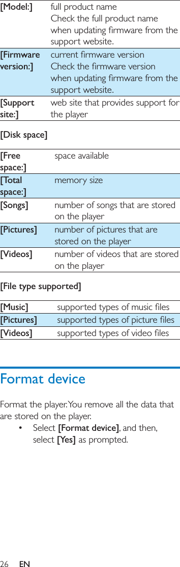 26 EN[Model:] full product nameCheck the full product name support website.[Firmware version:]support website.[Support site:]web site that provides support for the player[Disk space][Free space:]space available[Total space:]memory size[Songs] number of songs that are stored on the player[Pictures] number of pictures that are stored on the player[Videos] number of videos that are stored on the player[File type supported][Music] [Pictures] [Videos] Format deviceFormat the player. You remove all the data that are stored on the player. Select [Format device], and then, select [Yes] as prompted. 