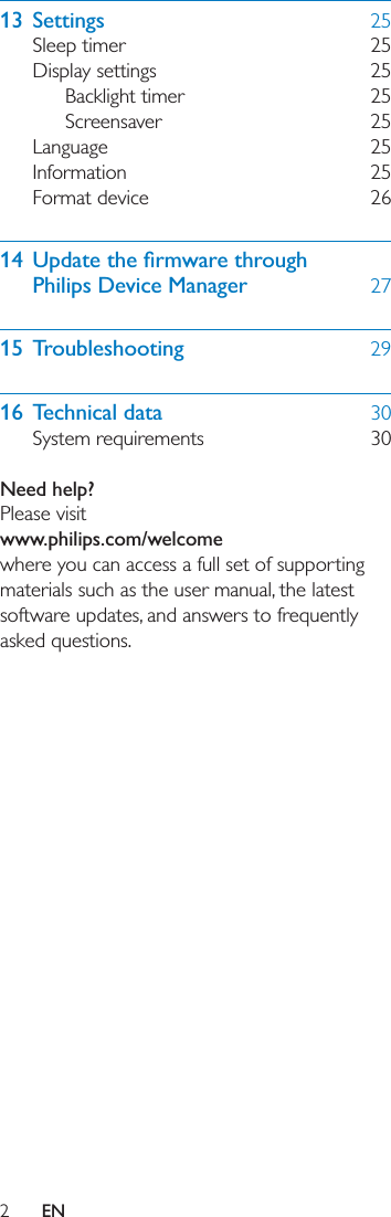 2EN13 Settings  25Sleep timer  25Display settings  25Backlight timer  25Screensaver 25Language 25Information 25Format device  26 Philips Device Manager  2715 Troubleshooting  2916 Technical data  30System requirements  30 Need help?Please visitwww.philips.com/welcomewhere you can access a full set of supporting materials such as the user manual, the latest software updates, and answers to frequently asked questions.