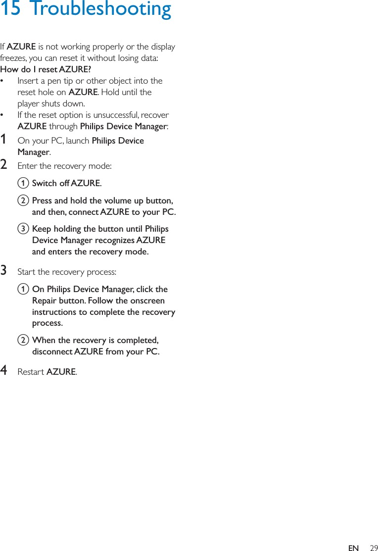 29EN15 TroubleshootingIf AZURE is not working properly or the display freezes, you can reset it without losing data:How do I reset AZURE? Insert a pen tip or other object into the reset hole on AZURE. Hold until the player shuts down. If the reset option is unsuccessful, recover AZURE through Philips Device Manager:1  On your PC, launch Philips Device Manager.2  Enter the recovery mode: a Switch off AZURE.b Press and hold the volume up button, and then, connect AZURE to your PC.c Keep holding the button until Philips and enters the recovery mode.3  Start the recovery process:a On Philips Device Manager, click the Repair button. Follow the onscreen instructions to complete the recovery process.b When the recovery is completed, disconnect AZURE from your PC.4  Restart AZURE.