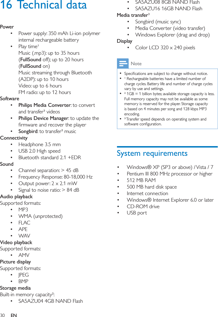 30 EN16 Technical dataPower Power supply: 350 mAh Li-ion polymer internal rechargeable battery Play time¹ Music (.mp3): up to 35 hours (FullSound off); up to 20 hours (FullSound on)Music streaming through Bluetooth (A2DP): up to 10 hoursVideo: up to 6 hoursFM radio: up to 12 hoursSoftware Philips Media Converter: to convert and transfer³ videos Philips Device Manager: to update the  Songbird: to transfer³ musicConnectivity Headphone 3.5 mm  USB 2.0 High speed Bluetooth standard 2.1 +EDRSound Channel separation: &gt; 45 dB Frequency Response: 80-18,000 Hz Output power: 2 x 2.1 mW Signal to noise ratio: &gt; 84 dBAudio playbackSupported formats: MP3 WMA (unprotected) FLAC APE WAVVideo playbackSupported formats: AMVPicture displaySupported formats: JPEG BMPStorage mediaBuilt-in memory capacity²: SA5AZU04 4GB NAND Flash SA5AZU08 8GB NAND Flash SA5AZU16 16GB NAND FlashMedia transfer³ Songbird (music sync) Media Converter (video transfer) Windows Explorer (drag and drop)Display Color LCD 320 x 240 pixelsNote    ¹ Rechargeable batteries have a limited number of charge cycles. Battery life and number of charge cycles vary by use and settings.   ² 1GB = 1 billion bytes; available storage capacity is less. Full memory capacity may not be available as some memory is reserved for the player. Storage capacity is based on 4 minutes per song and 128 kbps MP3 encoding.  ³ Transfer speed depends on operating system and  Windows® XP (SP3 or above) / Vista / 7 Pentium III 800 MHz processor or higher 512 MB RAM 500 MB hard disk space Internet connection Windows® Internet Explorer 6.0 or later CD-ROM drive USB port