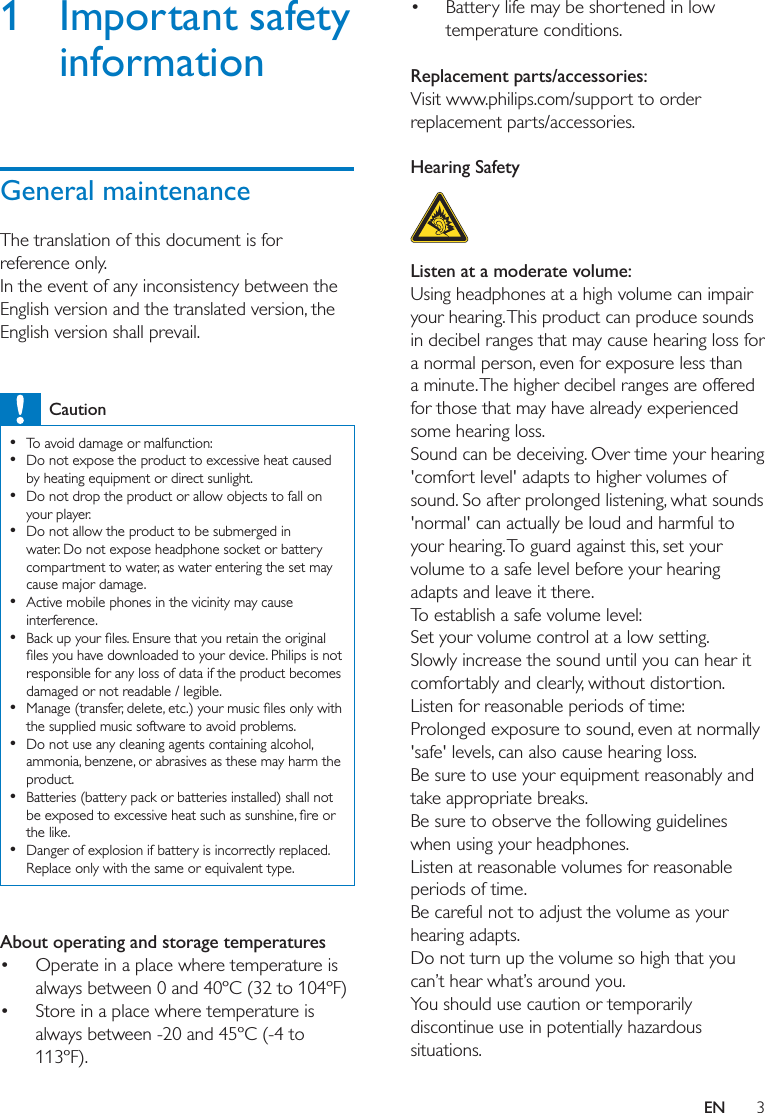3EN1 Important safety informationGeneral maintenanceThe translation of this document is for reference only. In the event of any inconsistency between the English version and the translated version, the English version shall prevail. Caution  To avoid damage or malfunction:  Do not expose the product to excessive heat caused by heating equipment or direct sunlight.  Do not drop the product or allow objects to fall on your player.  Do not allow the product to be submerged in water. Do not expose headphone socket or battery compartment to water, as water entering the set may cause major damage.  Active mobile phones in the vicinity may cause interference.   responsible for any loss of data if the product becomes damaged or not readable / legible.   the supplied music software to avoid problems.  Do not use any cleaning agents containing alcohol, ammonia, benzene, or abrasives as these may harm the product.  Batteries (battery pack or batteries installed) shall not the like.  Danger of explosion if battery is incorrectly replaced. Replace only with the same or equivalent type. About operating and storage temperatures Operate in a place where temperature is always between 0 and 40ºC (32 to 104ºF) Store in a place where temperature is always between -20 and 45ºC (-4 to 113ºF). Battery life may be shortened in low temperature conditions. Replacement parts/accessories:Visit www.philips.com/support to order replacement parts/accessories. Hearing Safety  Listen at a moderate volume:Using headphones at a high volume can impair your hearing. This product can produce sounds in decibel ranges that may cause hearing loss for a normal person, even for exposure less than a minute. The higher decibel ranges are offered for those that may have already experienced some hearing loss.Sound can be deceiving. Over time your hearing &apos;comfort level&apos; adapts to higher volumes of sound. So after prolonged listening, what sounds &apos;normal&apos; can actually be loud and harmful to your hearing. To guard against this, set your volume to a safe level before your hearing adapts and leave it there.To establish a safe volume level:Set your volume control at a low setting.Slowly increase the sound until you can hear it comfortably and clearly, without distortion.Listen for reasonable periods of time:Prolonged exposure to sound, even at normally &apos;safe&apos; levels, can also cause hearing loss.Be sure to use your equipment reasonably and take appropriate breaks.Be sure to observe the following guidelines when using your headphones.Listen at reasonable volumes for reasonable periods of time.Be careful not to adjust the volume as your hearing adapts.Do not turn up the volume so high that you can’t hear what’s around you.You should use caution or temporarily discontinue use in potentially hazardous situations.