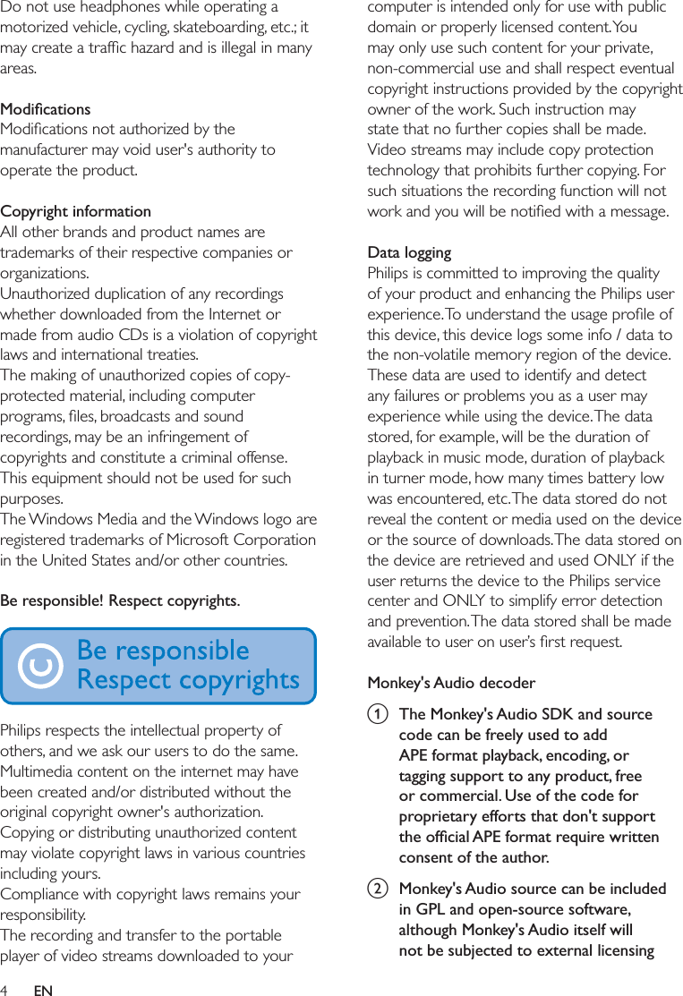 4ENDo not use headphones while operating a motorized vehicle, cycling, skateboarding, etc.; it areas. manufacturer may void user&apos;s authority to operate the product. Copyright informationAll other brands and product names are trademarks of their respective companies or organizations.Unauthorized duplication of any recordings whether downloaded from the Internet or made from audio CDs is a violation of copyright laws and international treaties.The making of unauthorized copies of copy-protected material, including computer recordings, may be an infringement of copyrights and constitute a criminal offense. This equipment should not be used for such purposes.The Windows Media and the Windows logo are registered trademarks of Microsoft Corporation in the United States and/or other countries. Be responsible! Respect copyrights.  Philips respects the intellectual property of others, and we ask our users to do the same. Multimedia content on the internet may have been created and/or distributed without the original copyright owner&apos;s authorization. Copying or distributing unauthorized content may violate copyright laws in various countries including yours. Compliance with copyright laws remains your responsibility.The recording and transfer to the portable player of video streams downloaded to your computer is intended only for use with public domain or properly licensed content. You may only use such content for your private, non-commercial use and shall respect eventual copyright instructions provided by the copyright owner of the work. Such instruction may state that no further copies shall be made. Video streams may include copy protection technology that prohibits further copying. For such situations the recording function will not  Data loggingPhilips is committed to improving the quality of your product and enhancing the Philips user this device, this device logs some info / data to the non-volatile memory region of the device. These data are used to identify and detect any failures or problems you as a user may experience while using the device. The data stored, for example, will be the duration of playback in music mode, duration of playback in turner mode, how many times battery low was encountered, etc. The data stored do not reveal the content or media used on the device or the source of downloads. The data stored on the device are retrieved and used ONLY if the user returns the device to the Philips service center and ONLY to simplify error detection and prevention. The data stored shall be made  Monkey&apos;s Audio decodera  The Monkey&apos;s Audio SDK and source code can be freely used to add APE format playback, encoding, or tagging support to any product, free or commercial. Use of the code for proprietary efforts that don&apos;t support consent of the author.b  Monkey&apos;s Audio source can be included in GPL and open-source software, although Monkey&apos;s Audio itself will not be subjected to external licensing 