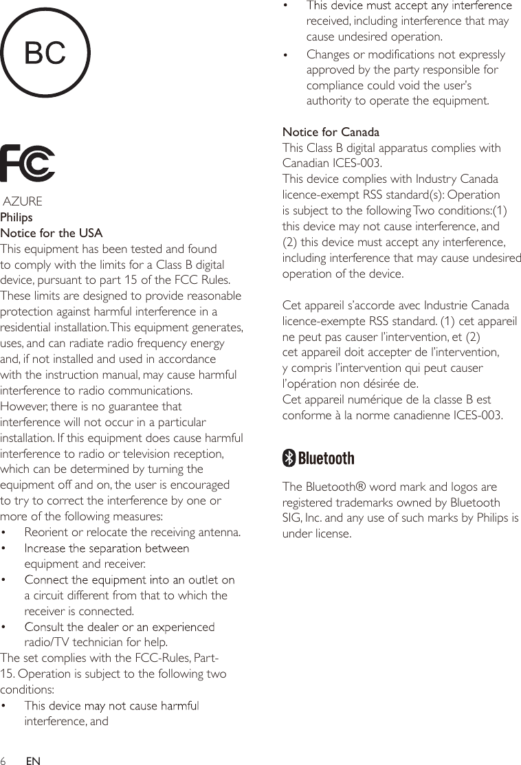 6EN     AZUREPhilipsNotice for the USAThis equipment has been tested and found to comply with the limits for a Class B digital device, pursuant to part 15 of the FCC Rules. These limits are designed to provide reasonable protection against harmful interference in a residential installation. This equipment generates, uses, and can radiate radio frequency energy and, if not installed and used in accordance with the instruction manual, may cause harmful interference to radio communications.However, there is no guarantee that interference will not occur in a particular installation. If this equipment does cause harmful interference to radio or television reception, which can be determined by turning the equipment off and on, the user is encouraged to try to correct the interference by one or more of the following measures:equipment and receiver.a circuit different from that to which the receiver is connected.radio/TV technician for help.The set complies with the FCC-Rules, Part-15. Operation is subject to the following two conditions:interference, andreceived, including interference that may ration. cause undesired opeNotice for CanadaThis Class B digital apparatus complies with Canadian ICES-003.This device complies with Industry Canada licence-exempt RSS standard(s): Operation is subject to the following Two conditions:(1) this device may not cause interference, and (2) this device must accept any interference, including interference that may cause undesired operation of the device. Cet appareil s’accorde avec Industrie Canada licence-exempte RSS standard. (1) cet appareil ne peut pas causer l’intervention, et (2) cet appareil doit accepter de l’intervention, y compris l’intervention qui peut causer l’opération non désirée de.Cet appareil numérique de la classe B est conforme à la norme canadienne ICES-003.   The Bluetooth® word mark and logos are registered trademarks owned by Bluetooth SIG, Inc. and any use of such marks by Philips is under license. Reorient or relocate the receiving antenna.Changes or modifications not expressly approved by the party responsible for compliance could void the user’s authority to operate the equipment.