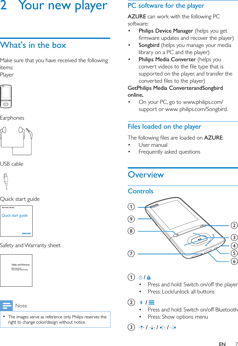 7EN2  Your new playerWhat&apos;s in the boxMake sure that you have received the following items:Player  Earphones USB cable Quick start guide Safety and Warranty sheet Note  The images serve as reference only. Philips reserves the right to change color/design without notice.Philips GoGear audio playerQuick start guideSafety and WarrantyBefore using your set:Check out details inside this bookletPC software for the playerAZURE can work with the following PC software:  Philips Device Manager (helps you get  Songbird (helps you manage your media library on a PC and the player) Philips Media Converter (helps you supported on the player, and transfer the GetPhilips Media ConverterandSongbird online, On your PC, go to www.philips.com/support or www. philips.com/Songbird.Files loaded on the playerAZURE: User manual Frequently asked questionsOverviewControls a   /  Press and hold: Switch on/off the player Press: Lock/unlock all buttonsb   /  Press and hold: Switch on/off Bluetooth Press: Show options menuc   /   /   / abdefcihg