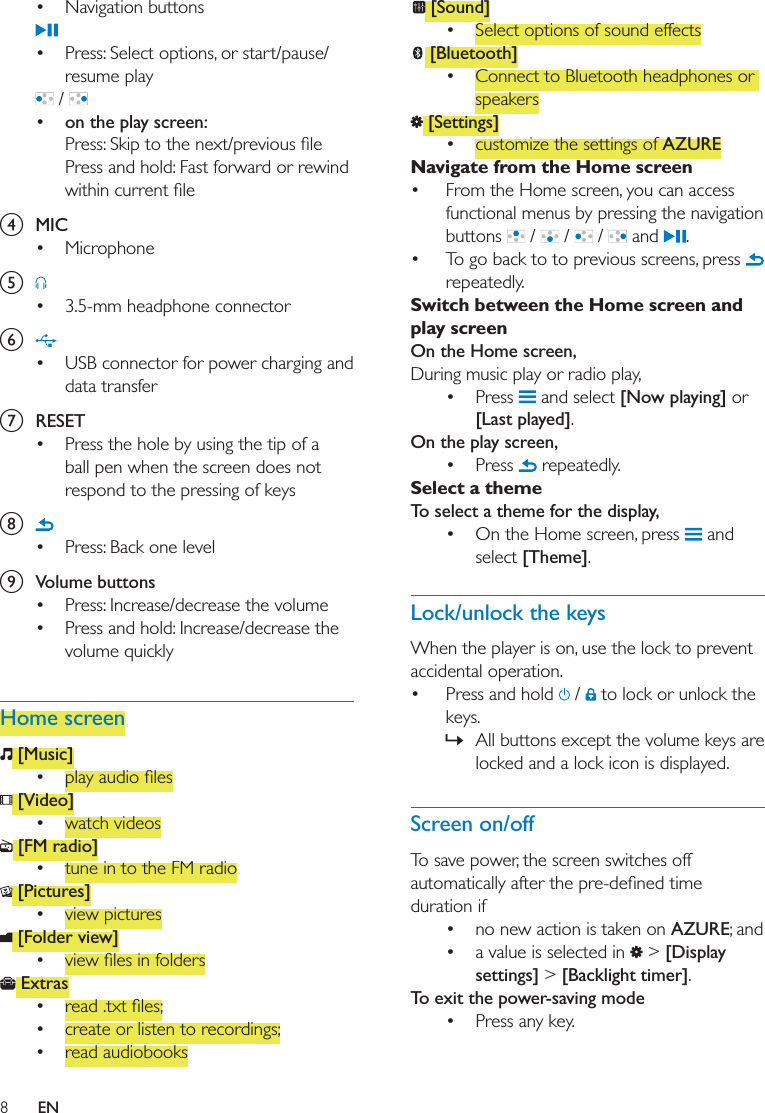 8EN Navigation buttons Press: Select options, or start/pause/resume play /  on the play screen:Press and hold: Fast forward or rewind d  MIC Microphonee  3.5-mm headphone connectorf  USB connector for power charging and data transferg  RESET Press the hole by using the tip of a ball pen when the screen does not respond to the pressing of keysh  Press: Back one leveli  Volume buttons Press: Increase/decrease the volume Press and hold: Increase/decrease the volume quicklyHome screen [Music]  [Video] watch videos [FM radio] tune in to the FM radio [Pictures] view pictures [Folder view]  Extras  create or listen to recordings; read audiobooks [Sound] Select options of sound effects [Bluetooth] Connect to Bluetooth headphones or speakers [Settings] customize the settings of AZURENavigate from the Home screen From the Home screen, you can access functional menus by pressing the navigation buttons   /   /   /   and  . To go back to to previous screens, press   repeatedly.Switch between the Home screen and play screenOn the Home screen,During music play or radio play, Press   and select [Now playing] or [Last played].On the play screen,  Press   repeatedly. Select a themeTo select a theme for the display, On the Home screen, press   and select [Theme].Lock/unlock the keysWhen the player is on, use the lock to prevent accidental operation.  Press and hold   /   to lock or unlock the keys. » All buttons except the volume keys are locked and a lock icon is displayed.Screen on/offTo save power, the screen switches off duration if  no new action is taken on AZURE; and a value is selected in   &gt; [Display settings] &gt; [Backlight timer].To exit the power-saving mode Press any key. 