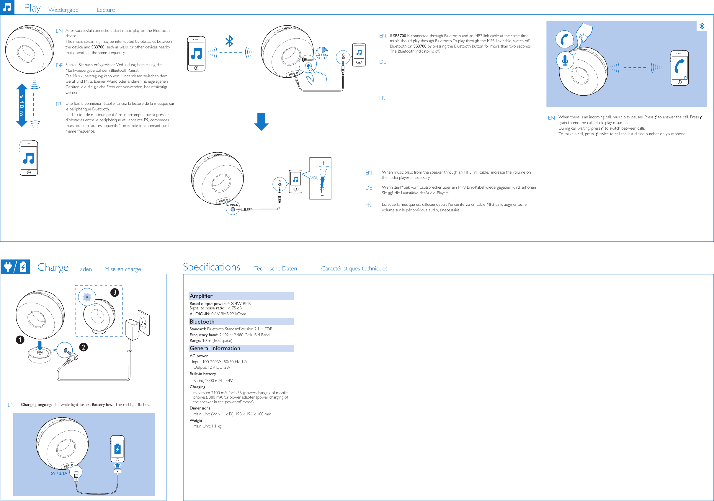 After successful connection, start music play on the Bluetooth device.  The music streaming may be interrupted by obstacles between the device and SB3700, such as walls, or other devices nearby that operate in the same frequency.If SB3700 is connected through Bluetooth and an MP3 link cable at the same time,  music should play through Bluetooth. To play through the MP3 link cable, switch off Bluetooth on SB3700 by pressing the Bluetooth button for more than two seconds. The Bluetooth indicator is off. Charging ongoing: The white light flashes. Battery low:  The red light flashes.Charge Laden Mise en chargePlay Wiedergabe LectureSpecifications Technische Daten Caractéristiques techniquesAmplifierRated output power: 4 X 4W RMS Signal to noise ratio:  &gt; 75 dBAUDIO-IN: 0.6 V RMS 22 kOhmBluetoothStandard: Bluetooth Standard Version 2.1 + EDRFrequency band: 2.402 ~ 2.480 GHz ISM BandRange: 10 m (free space)General informationAC power  Input: 100-240 V~ 50/60 Hz, 1 A Output: 12 V DC, 3 ABuilt-in battery   Rating: 2000 mAh, 7.4VCharging   maximum 2100 mA for USB (power charging of mobile     phones), 880 mA for power adapter (power charging of    the speaker in the power-off mode)Dimensions   Main Unit (W x H x D): 198 x 196 x 100 mmWeight   Main Unit: 1.1 kgStarten Sie nach erfolgreicher Verbindungsherstellung die Musikwiedergabe auf dem Bluetooth-Gerät.Die Musikübertragung kann von Hindernissen zwischen dem Gerät und P9, z.B.einer Wand oder anderen nahegelegenen Geräten, die die gleiche Frequenz verwenden, beeinträchtigt werden.Une fois la connexion établie, lancez la lecture de la musique sur le périphérique Bluetooth.La diffusion de musique peut être interrompue par la présence d&apos;obstacles entre le périphérique et l&apos;enceinte P9, commedes murs, ou par d&apos;autres appareils à proximité fonctionnant sur la même fréquence.ENDEFRENDEFRENWhen there is an incoming call, music play pauses. Press    to answer the call. Press    again to end the call. Music play resumes.During call waiting, press    to switch between calls. To make a call, press     twice to call the last dialed number on your phone.     AUDIO-INWhen music plays from the speaker through an MP3 link cable,  increase the volume on the audio player if necessary. Wenn die Musik vom Lautsprecher über ein MP3 Link-Kabel wiedergegeben wird, erhöhen Sie ggf. die Lautstärke desAudio-Players.Lorsque la musique est diffusée depuis l&apos;enceinte via un câble MP3Link, augmentez le volume sur le périphérique audio, sinécessaire.5V / 2.1AENENDEFRBluetooth2 sec3