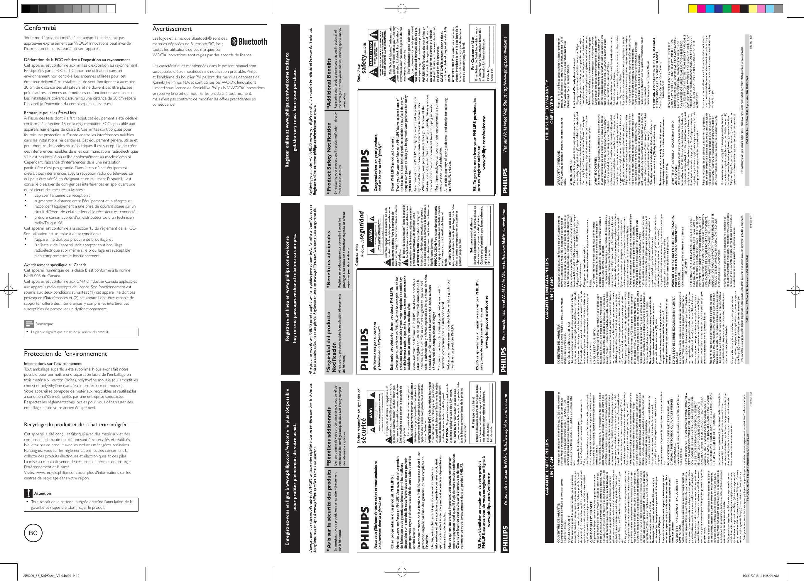 Register online at www.philips.com/welcome today to get the very most from your purchase.For Customer UseEnter below the Serial No.which is locat-ed on the rear of the cabinet. Retain thisinformation for future reference.Model No.__________________________Serial No. ________________________This “bolt of lightning” indicates unin-sulated material within your unit maycause an electrical shock.For the safety ofeveryone in your household, please do notremove product covering.The “exclamation point” calls atten-tion to features for which you shouldread the enclosed literature closely to pre-vent operating and maintenance problems.WARNING: To  reduce the risk of fire orelectric shock, this apparatus should not beexposed to rain or moisture and objectsfilled with liquids, such as vases, should notbe placed on this apparatus.CAUTION: To  prevent electric shock,match wide blade of plug to wide slot, fullyinsert.ATTENTION:Pour éviter les choc élec-triques, introduire la lame la plus large de lafiche dans la borne correspondante de laprise et pousser jusqu’au fond.Congratulations on your purchase,and welcome to the “family!”Dear PHILIPS product owner:P. S.  To  get the most from your PHILIPS purchase, be sure to  register online at:www.philips.com/welcomeRegister online at www.philips.com/welcome to ensure:P&amp;F USA, Inc.  PO Box 2248, Alpharetta, GA 30023-2248AVISO*Seguridad del producto del fabricante).Registrar su producto garantiza que recibirá todos los privilegios a los cuales tiene derecho, incluyendo las ofertas especiales para ahorrar dinero.¡Felicitaciones por su compray bienvenido a la “familia”!productos mejor construidos y con mejor respaldo disponible hoy satisfecho con su compra durante muchos años.estar protegido con una de las garantías más completas de la toda la información y ofertas especiales a las que tiene derecho, además de un fácil acceso a los accesorios desde nuestra cómoda red de compra desde el hogar.irrestricto compromiso con su satisfacción total.Todo esto es nuestra manera de decirle bienvenido y gracias por PSólo para uso del clienteEscriba a continuación el Nº de serie,el cual seubica en la parte posterior del gabinete.Guarde esta información para futura referencia.Nº de modelo. __________________________Nº de serie. __________________________Este “relámpago” indica material no aisla-do dentro de la unidad que puede causaruna descarga eléctrica. Para la seguridad detodos en su hogar, por favor no retire la cubiertadel producto.El “signo de exclamación” llama la atenciónhacia funciones sobre las que debería leercon atención en la literatura adjunta para evitarproblemas operativos y de mantenimiento.ADVERTENCIA Para reducir el riesgo deincendios o de descarga eléctrica, este aparatono se debe exponer a la lluvia ni a la humedad, yno se le deben colocar encima objetos llenos delíquido como jarrones.PRECAUCIÓN: Para evitar descargas eléctric-as, haga que la paleta ancha del enchufe coincidacon la ranura ancha e introdúzcala hasta elfondo.ATTENTION:Pour éviter les chocs élec-triques,introduire la lame la plus large de la fichedans la borne correspondante de la prise etpousser jusqu’au fond.*Avis sur la sécurité des prodEn enregistrant votre produit, vous serez avisé - directement par le fabriquant. rez de tous les privilèges auxquels vous avez droit y compris des offres-rabais spéciales.Nous vous félicitons de votre achat et vous souhaitons la bienvenue dans la « famille »!Cher propriétaire d’un produit PHILIPS :de fabrication et de garantie supérieures parmi les meilleurs disponibles sur le marché. Et nous ferons tout en notre pouvoir pour que vous soyez pleinement satisfait de votre achat pour des années à venir.En tant que membre de la « famille » PHILIPS, vous avez droit à une protection inégalée par l’une des garanties les plus complètes de l’industrie.De plus, votre achat garantit que vous recevrez toutes les informations et offres spéciales auxquelles vous avez droit, ainsi qu’un accès facile à toute une gamme d’accessoires disponibles via notre réseau de téléachat.Mais ce qui est encore plus important, vous pouvez compter sur notre engagement total quand il s’agit de votre entière satisfaction. C’est notre façon de vous souhaiter la bienvenue et de vous remercier de votre investissement dans un produit PHILIPS.PHILIPS, assurez-vous de vous enregistrez en ligne àwww.philips.com/welcomeÀ l’usage du clientEntrez ci-dessous le numéro de série qui se trou-ve à l’arrière du boîtier du dispositif.Conservezces informations pour référence ultérieure.No.de modèle : ________________________No.de série :__________________________Ce symbole « d’éclair » s’applique auxmatériaux non isolés présents dans votreappareil et pouvant causer un choc électrique.Pour assurer la sécurité des membres de votrefamille,veuillez ne pas enlever le couvercle devotre produit.Les «points d’exclamation» ont pourbut d’attirer votre attention sur des carac-téristiques à propos desquelles vous devez liresoigneusement la documentation accompagnantl’appareil afin d’éviter tout problème d’exploita-tion ou d’entretien.AVERTISSEMENT : Afin de réduire les risquesd’incendie ou de choc électrique, ne pas exposercet appareil à la pluie ou à l’humidité et les objetsremplis de liquide, comme les vases, ne doiventpas être placés sur le dessus de l’appareil.CAUTION : To  prevent electric shock, matchwide blade of plug to wide slot, fully insert.ATTENTION : Pour éviter les chocs élec-triques,introduire la lame la plus large de la fichedans la borne correspondante de la prise etpousser à fond.AVISConformitéToute modication apportée à cet appareil qui ne serait pas approuvée expressément par WOOX Innovations peut invalider l&apos;habilitation de l&apos;utilisateur à utiliser l&apos;appareil.Déclaration de la FCC relative à l&apos;exposition au rayonnementCet appareil est conforme aux limites d’exposition au rayonnement RF stipulées par la FCC et l’IC pour une utilisation dans un environnement non contrôlé. Les antennes utilisées pour cet émetteur doivent être installées et doivent fonctionner à au moins 20 cm de distance des utilisateurs et ne doivent pas être placées près d’autres antennes ou émetteurs ou fonctionner avec ceux-ci. Les installateurs doivent s’assurer qu’une distance de 20 cm sépare l’appareil (à l’exception du combiné) des utilisateurs.Remarque pour les États-UnisÀ l&apos;issue des tests dont il a fait l&apos;objet, cet équipement a été déclaré conforme à la section 15 de la réglementation FCC applicable aux appareils numériques de classe B. Ces limites sont conçues pour fournir une protection sufsante contre les interférences nuisibles dans les installations résidentielles. Cet équipement génère, utilise et peut émettre des ondes radioélectriques. Il est susceptible de créer des interférences nuisibles dans les communications radioélectriques s&apos;il n&apos;est pas installé ou utilisé conformément au mode d&apos;emploi.Cependant, l&apos;absence d&apos;interférences dans une installation particulière n&apos;est pas garantie. Dans le cas où cet équipement créerait des interférences avec la réception radio ou télévisée, ce qui peut être vérié en éteignant et en rallumant l&apos;appareil, il est conseillé d&apos;essayer de corriger ces interférences en appliquant une ou plusieurs des mesures suivantes :•  déplacer l&apos;antenne de réception ;•  augmenter la distance entre l&apos;équipement et le récepteur ;•  raccorder l&apos;équipement à une prise de courant située sur un circuit différent de celui sur lequel le récepteur est connecté ;•  prendre conseil auprès d&apos;un distributeur ou d&apos;un technicien radio/TV qualié.Cet appareil est conforme à la section 15 du règlement de la FCC-Son utilisation est soumise à deux conditions :•  l&apos;appareil ne doit pas produire de brouillage, et•  l&apos;utilisateur de l&apos;appareil doit accepter tout brouillage radioélectrique subi, même si le brouillage est susceptible d&apos;en compromettre le fonctionnement.Avertissement spécique au CanadaCet appareil numérique de la classe B est conforme à la norme NMB-003 du Canada.Cet appareil est conforme aux CNR d&apos;Industrie Canada applicables aux appareils radio exempts de licence. Son fonctionnement est soumis aux deux conditions suivantes : (1) cet appareil ne doit pas provoquer d&apos;interférences et (2) cet appareil doit être capable de supporter différentes interférences, y compris les interférences susceptibles de provoquer un dysfonctionnement.Remarque •La plaque signalétique est située à l&apos;arrière du produit.Protection de l&apos;environnementInformations sur l&apos;environnementTout emballage superu a été supprimé. Nous avons fait notre possible pour permettre une séparation facile de l&apos;emballage en trois matériaux : carton (boîte), polystyrène moussé (qui amortit les chocs) et polyéthylène (sacs, feuille protectrice en mousse). Votre appareil se compose de matériaux recyclables et réutilisables à condition d&apos;être démontés par une entreprise spécialisée. Respectez les réglementations locales pour vous débarrasser des emballages et de votre ancien équipement. Recyclage du produit et de la batterie intégréeCet appareil a été conçu et fabriqué avec des matériaux et des composants de haute qualité pouvant être recyclés et réutilisés. Ne jetez pas ce produit avec les ordures ménagères ordinaires. Renseignez-vous sur les réglementations locales concernant la collecte des produits électriques et électroniques et des piles. La mise au rebut citoyenne de ces produits permet de protéger l&apos;environnement et la santé.Visitez www.recycle.philips.com pour plus d&apos;informations sur les centres de recyclage dans votre région.Attention •Tout retrait de la batterie intégrée entraîne l&apos;annulation de la garantie et risque d&apos;endommager le produit.  AvertissementLes logos et la marque Bluetooth® sont des marques déposées de Bluetooth SIG, Inc. ; toutes les utilisations de ces marques par WOOX Innovations sont régies par des accords de licence.  Les caractéristiques mentionnées dans le présent manuel sont susceptibles d&apos;être modiées sans notication préalable. Philips et l&apos;emblème du bouclier Philips sont des marques déposées de Koninklijke Philips N.V. et sont utilisés par WOOX Innovations Limited sous licence de Koninklijke Philips N.V. WOOX Innovations se réserve le droit de modier les produits à tout moment, mais n&apos;est pas contraint de modier les offres précédentes en conséquence.SB5200_37_SafeSheet_V1.0.indd   9-12 10/21/2013   11:38:04 AM