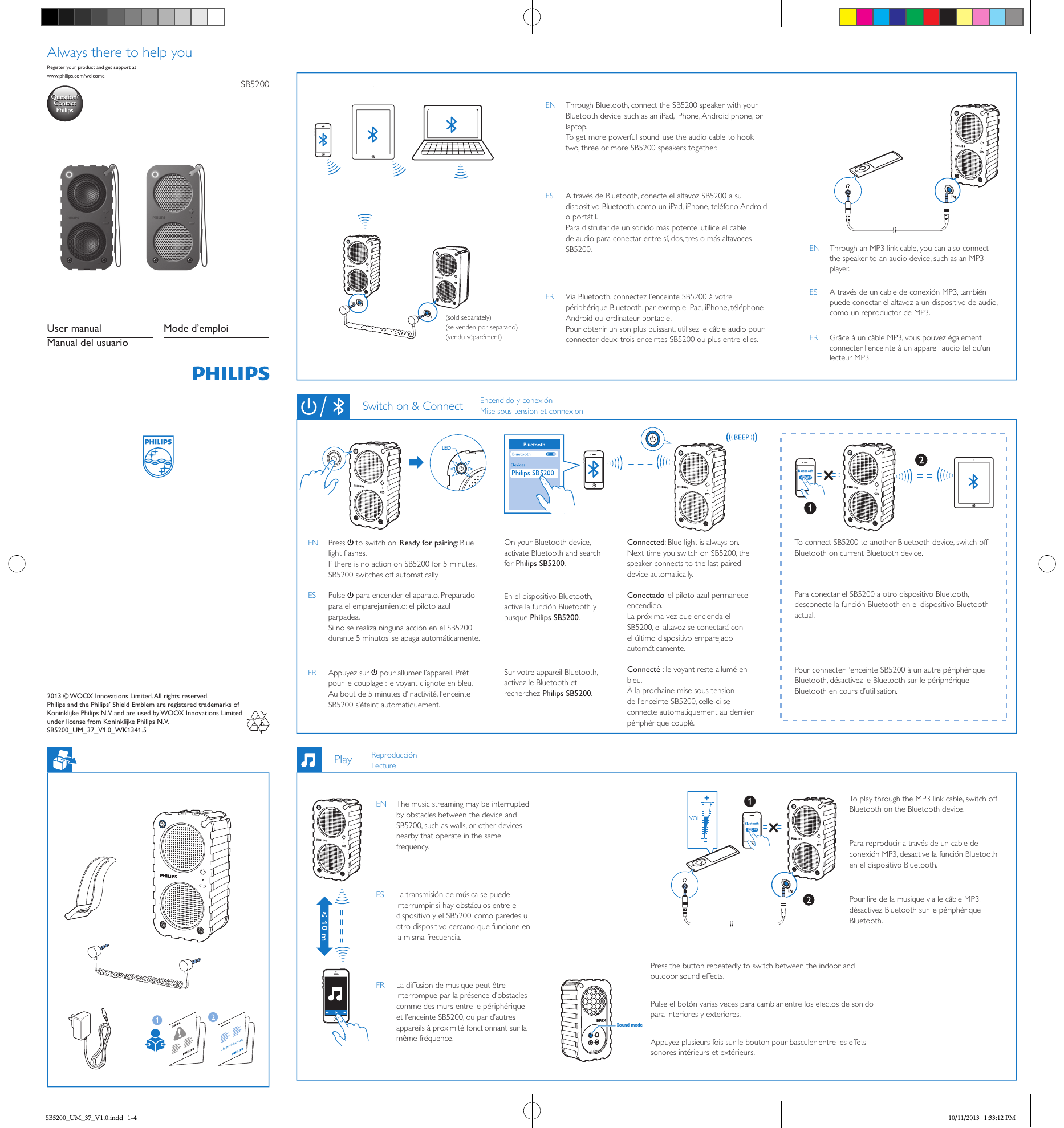 LED  2013 © WOOX Innovations Limited. All rights reserved.   Philips and the Philips’ Shield Emblem are registered trademarks of Koninklijke Philips N.V. and are used by WOOX Innovations Limited under license from Koninklijke Philips N.V. SB5200_UM_37_V1.0_WK1341.5SB5200User manualManual del usuarioMode d’emploiwww.philips.com/welcomeRegister your product and get support atQuestion?Contact PhilipsQuestion?Contact PhilipsAlways there to help you(sold separately)(se venden por separado)(vendu séparément)EN  Through Bluetooth, connect the SB5200 speaker with your Bluetooth device, such as an iPad, iPhone, Android phone, or laptop. To get more powerful sound, use the audio cable to hook two, three or more SB5200 speakers together. ES  A través de Bluetooth, conecte el altavoz SB5200 a su dispositivo Bluetooth, como un iPad, iPhone, teléfono Android o portátil. Para disfrutar de un sonido más potente, utilice el cable de audio para conectar entre sí, dos, tres o más altavoces SB5200.FR  Via Bluetooth, connectez l’enceinte SB5200 à votre périphérique Bluetooth, par exemple iPad, iPhone, téléphone Android ou ordinateur portable. Pour obtenir un son plus puissant, utilisez le câble audio pour connecter deux, trois enceintes SB5200 ou plus entre elles.EN  Through an MP3 link cable, you can also connect the speaker to an audio device, such as an MP3 player.ES  A través de un cable de conexión MP3, también puede conectar el altavoz a un dispositivo de audio, como un reproductor de MP3.FR  Grâce à un câble MP3, vous pouvez également connecter l’enceinte à un appareil audio tel qu’un lecteur MP3.EN Press  to switch on. Ready for pairing: Blue light ashes. If there is no action on SB5200 for 5 minutes, SB5200 switches off automatically.ES Pulse  para encender el aparato. Preparado para el emparejamiento: el piloto azul parpadea. Si no se realiza ninguna acción en el SB5200 durante 5 minutos, se apaga automáticamente.FR  Appuyez sur   pour allumer l’appareil. Prêt pour le couplage : le voyant clignote en bleu. Au bout de 5 minutes d’inactivité, l’enceinte SB5200 s’éteint automatiquement.On your Bluetooth device, activate Bluetooth and search for Philips SB5200.En el dispositivo Bluetooth, active la función Bluetooth y busque Philips SB5200.Sur votre appareil Bluetooth, activez le Bluetooth et recherchez Philips SB5200.Connected: Blue light is always on. Next time you switch on SB5200, the speaker connects to the last paired device automatically.Conectado: el piloto azul permanece encendido. La próxima vez que encienda el SB5200, el altavoz se conectará con el último dispositivo emparejado automáticamente.Connecté : le voyant reste allumé en bleu. À la prochaine mise sous tension de l’enceinte SB5200, celle-ci se connecte automatiquement au dernier périphérique couplé.To connect SB5200 to another Bluetooth device, switch off Bluetooth on current Bluetooth device. Para conectar el SB5200 a otro dispositivo Bluetooth, desconecte la función Bluetooth en el dispositivo Bluetooth actual.Pour connecter l’enceinte SB5200 à un autre périphérique Bluetooth, désactivez le Bluetooth sur le périphérique Bluetooth en cours d’utilisation.Switch on &amp; ConnectSound modeEN  The music streaming may be interrupted by obstacles between the device and SB5200, such as walls, or other devices nearby that operate in the same frequency. ES  La transmisión de música se puede interrumpir si hay obstáculos entre el dispositivo y el SB5200, como paredes u otro dispositivo cercano que funcione en la misma frecuencia.FR  La diffusion de musique peut être interrompue par la présence d’obstacles comme des murs entre le périphérique et l’enceinte SB5200, ou par d’autres appareils à proximité fonctionnant sur la même fréquence.Press the button repeatedly to switch between the indoor and outdoor sound effects.Pulse el botón varias veces para cambiar entre los efectos de sonido para interiores y exteriores.Appuyez plusieurs fois sur le bouton pour basculer entre les effets sonores intérieurs et extérieurs.To play through the MP3 link cable, switch off Bluetooth on the Bluetooth device.Para reproducir a través de un cable de conexión MP3, desactive la función Bluetooth en el dispositivo Bluetooth.Pour lire de la musique via le câble MP3, désactivez Bluetooth sur le périphérique Bluetooth.PlayEncendido y conexiónMise sous tension et connexionReproducciónLectureSB5200_UM_37_V1.0.indd   1-4 10/11/2013   1:33:12 PM