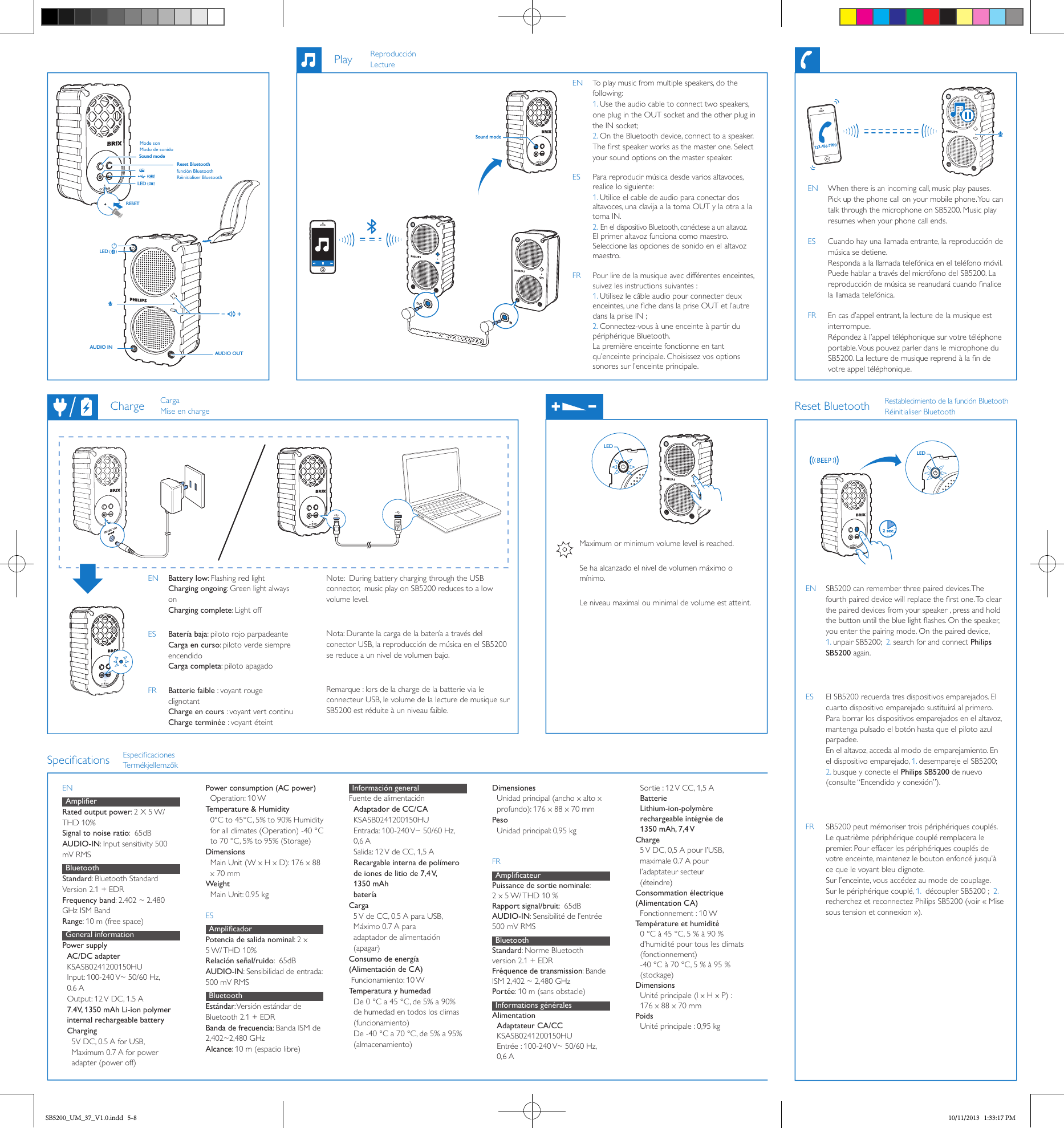 LED  DC12V, 1.5A123-456-7890LED  2 secSound modePlayReset BluetoothEN  To play music from multiple speakers, do the following:  1. Use the audio cable to connect two speakers, one plug in the OUT socket and the other plug in the IN socket;  2. On the Bluetooth device, connect to a speaker. The rst speaker works as the master one. Select your sound options on the master speaker.ES  Para reproducir música desde varios altavoces, realice lo siguiente: 1. Utilice el cable de audio para conectar dos altavoces, una clavija a la toma OUT y la otra a la toma IN. 2. En el dispositivo Bluetooth, conéctese a un altavoz. El primer altavoz funciona como maestro. Seleccione las opciones de sonido en el altavoz maestro.FR  Pour lire de la musique avec différentes enceintes, suivez les instructions suivantes : 1. Utilisez le câble audio pour connecter deux enceintes, une che dans la prise OUT et l’autre dans la prise IN ; 2. Connectez-vous à une enceinte à partir du périphérique Bluetooth. La première enceinte fonctionne en tant qu’enceinte principale. Choisissez vos options sonores sur l’enceinte principale.EN  When there is an incoming call, music play pauses. Pick up the phone call on your mobile phone. You can talk through the microphone on SB5200. Music play resumes when your phone call ends. ES  Cuando hay una llamada entrante, la reproducción de música se detiene. Responda a la llamada telefónica en el teléfono móvil. Puede hablar a través del micrófono del SB5200. La reproducción de música se reanudará cuando nalice la llamada telefónica.FR  En cas d’appel entrant, la lecture de la musique est interrompue. Répondez à l’appel téléphonique sur votre téléphone portable. Vous pouvez parler dans le microphone du SB5200. La lecture de musique reprend à la n de votre appel téléphonique.EN Battery low: Flashing red light  Charging ongoing: Green light always on Charging complete: Light offES Batería baja: piloto rojo parpadeante Carga en curso: piloto verde siempre encendido Carga completa: piloto apagadoFR Batterie faible : voyant rouge clignotant Charge en cours : voyant vert continu Charge terminée : voyant éteintEN  SB5200 can remember three paired devices. The fourth paired device will replace the rst one. To clear the paired devices from your speaker , press and hold the button until the blue light ashes. On the speaker, you enter the pairing mode. On the paired device, 1. unpair SB5200;  2. search for and connect Philips SB5200 again. ES  El SB5200 recuerda tres dispositivos emparejados. El cuarto dispositivo emparejado sustituirá al primero. Para borrar los dispositivos emparejados en el altavoz, mantenga pulsado el botón hasta que el piloto azul parpadee.  En el altavoz, acceda al modo de emparejamiento. En el dispositivo emparejado, 1. desempareje el SB5200; 2. busque y conecte el Philips SB5200 de nuevo (consulte “Encendido y conexión”).FR  SB5200 peut mémoriser trois périphériques couplés. Le quatrième périphérique couplé remplacera le premier. Pour effacer les périphériques couplés de votre enceinte, maintenez le bouton enfoncé jusqu’à ce que le voyant bleu clignote.  Sur l’enceinte, vous accédez au mode de couplage. Sur le périphérique couplé, 1.  découpler SB5200 ;  2. recherchez et reconnectez Philips SB5200 (voir « Mise sous tension et connexion »).ChargeReproducciónLectureRestablecimiento de la función Bluetooth Réinitialiser BluetoothCargaMise en chargeEspecicacionesTermékjellemzőkENAmplierRated output power: 2 X 5 W/ THD 10%   Signal to noise ratio:  65dBAUDIO-IN: Input sensitivity 500 mV RMSBluetoothStandard: Bluetooth Standard Version 2.1 + EDRFrequency band: 2.402 ~ 2.480 GHz ISM BandRange: 10 m (free space)General information  Power supplyAC/DC adapter KSASB0241200150HUInput: 100-240 V~ 50/60 Hz,  0.6 AOutput: 12 V DC, 1.5 A7.4V, 1350 mAh Li-ion polymer internal rechargeable battery Charging   5V DC, 0.5 A for USB,    Maximum 0.7 A for power     adapter (power off)Power consumption (AC power)   Operation: 10 W Temperature &amp; Humidity0°C to 45°C, 5% to 90% Humidity for all climates (Operation) -40 °C to 70 °C, 5% to 95% (Storage)DimensionsMain Unit (W x H x D): 176 x 88 x 70 mmWeightMain Unit: 0.95 kgESAmplicadorPotencia de salida nominal: 2 x 5 W/ THD  10%   Relación señal/ruido:  65dBAUDIO-IN: Sensibilidad de entrada: 500 mV RMSBluetoothEstándar: Versión estándar de Bluetooth 2.1 + EDRBanda de frecuencia: Banda ISM de 2,402~2,480 GHzAlcance: 10 m (espacio libre)Información generalFuente de alimentaciónAdaptador de CC/CAKSASB0241200150HUEntrada: 100-240 V~ 50/60 Hz, 0,6 ASalida: 12 V de CC, 1,5 ARecargable interna de polímero de iones de litio de 7,4 V, 1350 mAhbateríaCarga  5 V de CC, 0,5 A para USB,    Máximo 0.7 A para    adaptador de alimentación    (apagar)Consumo de energía (Alimentación de CA) Funcionamiento: 10 WTemperatura y humedadDe 0 °C a 45 °C, de 5% a 90% de humedad en todos los climas (funcionamiento)De -40 °C a 70 °C, de 5% a 95% (almacenamiento)DimensionesUnidad principal (ancho x alto x profundo): 176 x 88 x 70 mmPesoUnidad principal: 0,95 kgFRAmplicateurPuissance de sortie nominale: 2 x 5 W/ THD 10 %  Rapport signal/bruit:  65dBAUDIO-IN: Sensibilité de l’entrée 500 mV RMSBluetoothStandard: Norme Bluetooth version 2.1 + EDRFréquence de transmission: Bande ISM 2,402 ~ 2,480 GHzPortée: 10 m (sans obstacle)Informations générales  AlimentationAdaptateur CA/CC  KSASB0241200150HUEntrée : 100-240 V~ 50/60 Hz, 0,6 ASortie : 12 V CC, 1,5 ABatterieLithium-ion-polymère rechargeable intégrée de 1350 mAh, 7,4 VCharge   5 V DC, 0,5 A pour l’USB,    maximale 0.7 A pour    l’adaptateur secteur    (éteindre)Consommation électrique (Alimentation CA)  Fonctionnement : 10 WTempérature et humidité0 °C à 45 °C, 5 % à 90 % d’humidité pour tous les climats (fonctionnement)-40 °C à 70 °C, 5 % à 95 % (stockage)DimensionsUnité principale (l x H x P) : 176 x 88 x 70 mmPoidsUnité principale : 0,95 kgSpecicationsNote:  During battery charging through the USB connector,  music play on SB5200 reduces to a low volume level.  Nota: Durante la carga de la batería a través del conector USB, la reproducción de música en el SB5200 se reduce a un nivel de volumen bajo.Remarque : lors de la charge de la batterie via le connecteur USB, le volume de la lecture de musique sur SB5200 est réduite à un niveau faible.Maximum or minimum volume level is reached.Se ha alcanzado el nivel de volumen máximo o mínimo.Le niveau maximal ou minimal de volume est atteint.LED  RESETAUDIO INSound modeReset BluetoothAUDIO OUTLED  Mode sonModo de sonidofunción BluetoothRéinitialiser BluetoothSB5200_UM_37_V1.0.indd   5-8 10/11/2013   1:33:17 PM