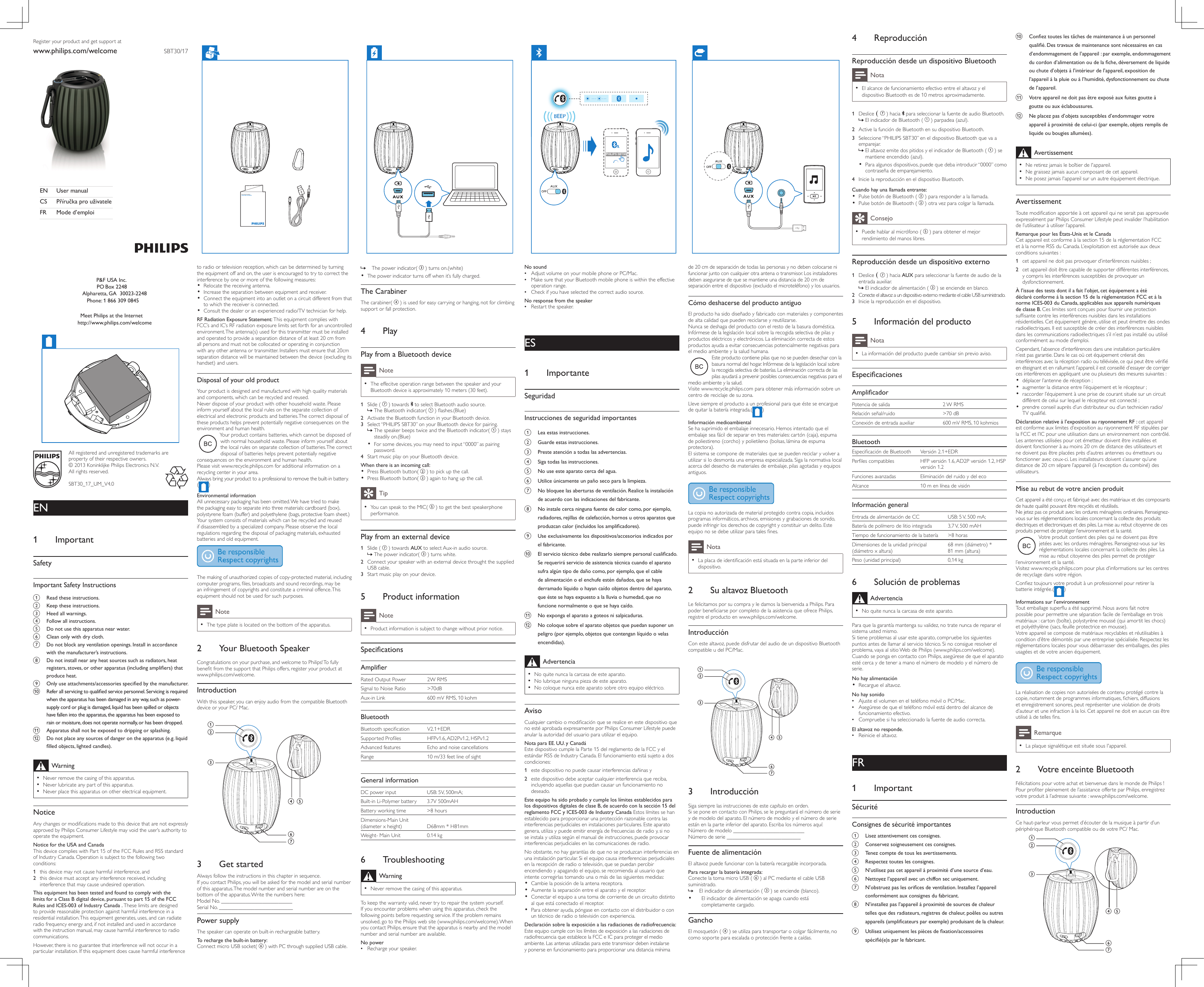 All registered and unregistered trademarks are property of their respective owners.© 2013 Koninklijke Philips Electronics N.V.All rights reserved.SBT30_17_UM_V4.0SBT30/17Register your product and get support atwww.philips.com/welcomeEN  User manualCS PříručkaprouživateleFR  Mode d’emploiEN1 ImportantSafetyImportantSafetyInstructionsa  Readtheseinstructions.b  Keeptheseinstructions.c  Heed all warnings.d  Followallinstructions.e  Donotusethisapparatusnearwater.f  Cleanonlywithdrycloth.g  Donotblockanyventilationopenings.Installinaccordancewiththemanufacturer’sinstructions.h  Donotinstallnearanyheatsourcessuchasradiators,heatregisters,stoves,orotherapparatus(includingampliers)thatproduceheat.i  Onlyuseattachments/accessoriesspeciedbythemanufacturer.j  Referallservicingtoqualiedservicepersonnel.Servicingisrequiredwhentheapparatushasbeendamagedinanyway,suchaspower-supplycordorplugisdamaged,liquidhasbeenspilledorobjectshavefallenintotheapparatus,theapparatushasbeenexposedtorainormoisture,doesnotoperatenormally,orhasbeendropped.k  Apparatusshallnotbeexposedtodrippingorsplashing.l  Donotplaceanysourcesofdangerontheapparatus(e.g.liquidlledobjects,lightedcandles).Warning •Never remove the casing of this apparatus.  •Never lubricate any part of this apparatus. •Never place this apparatus on other electrical equipment.NoticeAny changes or modications made to this device that are not expressly approved by Philips Consumer Lifestyle may void the user’s authority to operate the equipment.NoticefortheUSAandCanadaThis device complies with Part 15 of the FCC Rules and RSS standard of Industry Canada. Operation is subject to the following two conditions: 1  this device may not cause harmful interference, and2  this device must accept any interference received, including interference that may cause undesired operation.ThisequipmenthasbeentestedandfoundtocomplywiththelimitsforaClassBdigitaldevice,pursuanttopart15oftheFCCRulesandICES-003ofIndustryCanada.These limits are designed to provide reasonable protection against harmful interference in a residential installation. This equipment generates, uses, and can radiate radio frequency energy and, if not installed and used in accordance with the instruction manual, may cause harmful interference to radio communications.However, there is no guarantee that interference will not occur in a particular installation. If this equipment does cause harmful interference to radio or television reception, which can be determined by turning the equipment off and on, the user is encouraged to try to correct the interference by one or more of the following measures:•  Relocate the receiving antenna.•  Increase the separation between equipment and receiver.•  Connect the equipment into an outlet on a circuit different from that to which the receiver is connected.•  Consult the dealer or an experienced radio/TV technician for help.RFRadiationExposureStatement:This equipment complies with FCC’s and IC’s RF radiation exposure limits set forth for an uncontrolled environment. The antenna(s) used for this transmitter must be installed and operated to provide a separation distance of at least 20 cm from all persons and must not be collocated or operating in conjunction with any other antenna or transmitter. Installers must ensure that 20cm separation distance will be maintained between the device (excluding its handset) and users.DisposalofyouroldproductYour product is designed and manufactured with high quality materials and components, which can be recycled and reused.Never dispose of your product with other household waste. Please inform yourself about the local rules on the separate collection of electrical and electronic products and batteries. The correct disposal of these products helps prevent potentially negative consequences on the environment and human health.Your product contains batteries, which cannot be disposed of with normal household waste. Please inform yourself about the local rules on separate collection of batteries. The correct disposal of batteries helps prevent potentially negative consequences on the environment and human health.Please visit www.recycle.philips.com for additional information on a recycling center in your area.Always bring your product to a professional to remove the built-in battery.( )EnvironmentalinformationAll unnecessary packaging has been omitted. We have tried to make the packaging easy to separate into three materials: cardboard (box), polystyrene foam (buffer) and polyethylene (bags, protective foam sheet.) Your system consists of materials which can be recycled and reused if disassembled by a specialized company. Please observe the local regulations regarding the disposal of packaging materials, exhausted batteries and old equipment. The making of unauthorized copies of copy-protected material, including computer programs, les, broadcasts and sound recordings, may be an infringement of copyrights and constitute a criminal offence. This equipment should not be used for such purposes. Note •The type plate is located on the bottom of the apparatus.2 YourBluetoothSpeakerCongratulations on your purchase, and welcome to Philips! To fully benet from the support that Philips offers, register your product at www.philips.com/welcome.IntroductionWith this speaker, you can enjoy audio from the compatible Bluetooth device or your PC/ Mac.   3 GetstartedAlways follow the instructions in this chapter in sequence.If you contact Philips, you will be asked for the model and serial number of this apparatus. The model number and serial number are on the bottom of the apparatus. Write the numbers here: Model No. __________________________Serial No. ___________________________PowersupplyThe speaker can operate on built-in rechargeable battery.Torechargethebuilt-inbattery:Connect micro USB socket(   ) with PC through supplied USB cable. abcfdeg » The power indicator(   ) turns on.(white)•  The power indicator turns off when it’s fully charged.TheCarabinerThe carabiner(   ) is used for easy carrying or hanging, not for climbing support or fall protection.4 PlayPlayfromaBluetoothdeviceNote •The effecitve operation range between the speaker and your Bluetooth device is approximately 10 meters (30 feet).1  Slide (   ) towards   to select Bluetooth audio source. » The Bluetooth indicator(   ) ashes.(Blue)2  Activate the Bluetooth function in your Bluetooth device.3 Select “PHILIPS SBT30” on your Bluetooth device for pairing. » The speaker beeps twice and the Bluetooth indicator(   ) stays steadily on.(Blue)•  For some devices, you may need to input “0000” as pairing password.4  Start music play on your Bluetooth device.Whenthereisanincomingcall:•  Press Bluetooth button(   ) to pick up the call.•  Press Bluetooth button(   ) again to hang up the call.Tip •You can speak to the MIC(   ) to get the best speakerphone performance.Playfromanexternaldevice1  Slide (   ) towards AUX to select Aux-in audio source. » The power indicator(   ) turns white.2  Connect your speaker with an external device throught the supplied USB cable.3 Start music play on your device.5 ProductinformationNote •Product information is subject to change without prior notice.SpecicationsAmplierRated Output Power 2W RMSSignal to Noise Ratio &gt;70dBAux-in Link 600 mV RMS, 10 kohmBluetoothBluetooth specication V2.1+EDRSupported Proles HFPv1.6, AD2Pv1.2, HSPv1.2Advanced features Echo and noise cancellationsRange 10 m/33 feet line of sightGeneralinformationDC power input USB: 5V, 500mA;Built-in Li-Polymer battery 3.7V 500mAHBattery working time &gt;8 hoursDimensions-Main Unit (diameter x height) D68mm * H81mmWeight- Main Unit 0.14 kg6 TroubleshootingWarning •Never remove the casing of this apparatus.To keep the warranty valid, never try to repair the system yourself. If you encounter problems when using this apparatus, check the following points before requesting service. If the problem remains unsolved, go to the Philips web site (www.philips.com/welcome). When you contact Philips, ensure that the apparatus is nearby and the model number and serial number are available.No power •Recharge your speaker.No sound •Adjust volume on your mobile phone or PC/Mac. •Make sure that your Bluetooth mobile phone is within the effective operation range. •Check if you have selected the correct audio source.Noresponsefromthespeaker •Restart the speaker.ES1 ImportanteSeguridadInstruccionesdeseguridadimportantesa  Leaestasinstrucciones.b  Guardeestasinstrucciones.c  Presteatenciónatodaslasadvertencias.d  Sigatodaslasinstrucciones.e  Nouseesteaparatocercadelagua.f  Utiliceúnicamenteunpañosecoparalalimpieza.g  Nobloqueelasaberturasdeventilación.Realicelainstalacióndeacuerdoconlasindicacionesdelfabricante.h  Noinstalecercaningunafuentedecalorcomo,porejemplo,radiadores,rejillasdecalefacción,hornosuotrosaparatosqueproduzcancalor(incluidoslosamplicadores).i  Useexclusivamentelosdispositivos/accesoriosindicadosporelfabricante.j  Elserviciotécnicodeberealizarlosiemprepersonalcualicado.Serequeriráserviciodeasistenciatécnicacuandoelaparatosufraalgúntipodedañocomo,porejemplo,queelcabledealimentaciónoelenchufeesténdañados,quesehayaderramadolíquidoohayancaídoobjetosdentrodelaparato,queéstesehayaexpuestoalalluviaohumedad,quenofuncionenormalmenteoquesehayacaído.k  Noexpongaelaparatoagoteosnisalpicaduras.l  Nocoloquesobreelaparatoobjetosquepuedansuponerunpeligro(porejemplo,objetosquecontenganlíquidoovelasencendidas).Advertencia •No quite nunca la carcasa de este aparato.  •No lubrique ninguna pieza de este aparato. •No coloque nunca este aparato sobre otro equipo eléctrico.AvisoCualquier cambio o modicación que se realice en este dispositivo que no esté aprobada expresamente por Philips Consumer Lifestyle puede anular la autoridad del usuario para utilizar el equipo.NotaparaEE.UU.yCanadáEste dispositivo cumple la Parte 15 del reglamento de la FCC y el estándar RSS de Industry Canada. El funcionamiento está sujeto a dos condiciones: 1  este dispositivo no puede causar interferencias dañinas y2  este dispositivo debe aceptar cualquier interferencia que reciba, incluyendo aquellas que puedan causar un funcionamiento no deseado.EsteequipohasidoprobadoycumpleloslímitesestablecidosparalosdispositivosdigitalesdeclaseB,deacuerdoconlasección15delreglamentoFCCyICES-003deIndustryCanadaEstos límites se han establecido para proporcionar una protección razonable contra las interferencias perjudiciales en instalaciones particulares. Este aparato genera, utiliza y puede emitir energía de frecuencias de radio y, si no se instala y utiliza según el manual de instrucciones, puede provocar interferencias perjudiciales en las comunicaciones de radio.No obstante, no hay garantías de que no se produzcan interferencias en una instalación particular. Si el equipo causa interferencias perjudiciales en la recepción de radio o televisión, que se puedan percibir encendiendo y apagando el equipo, se recomienda al usuario que intente corregirlas tomando una o más de las siguientes medidas:•  Cambie la posición de la antena receptora.•  Aumente la separación entre el aparato y el receptor.•  Conectar el equipo a una toma de corriente de un circuito distinto al que está conectado el receptor.•  Para obtener ayuda, póngase en contacto con el distribuidor o con un técnico de radio o televisión con experiencia.Declaraciónsobrelaexposiciónalasradiacionesderadiofrecuencia: Este equipo cumple con los límites de exposición a las radiaciones de radiofrecuencia que establece la FCC e IC para proteger el medio ambiente. Las antenas utilizadas para este transmisor deben instalarse y ponerse en funcionamiento para proporcionar una distancia mínima de 20 cm de separación de todas las personas y no deben colocarse ni funcionar junto con cualquier otra antena o transmisor. Los instaladores deben asegurarse de que se mantiene una distancia de 20 cm de separación entre el dispositivo (excluido el microteléfono) y los usuarios.CómodeshacersedelproductoantiguoEl producto ha sido diseñado y fabricado con materiales y componentes de alta calidad que pueden reciclarse y reutilizarse.Nunca se deshaga del producto con el resto de la basura doméstica. Infórmese de la legislación local sobre la recogida selectiva de pilas y productos eléctricos y electrónicos. La eliminación correcta de estos productos ayuda a evitar consecuencias potencialmente negativas para el medio ambiente y la salud humana.Este producto contiene pilas que no se pueden desechar con la basura normal del hogar. Infórmese de la legislación local sobre la recogida selectiva de baterías. La eliminación correcta de las pilas ayudará a prevenir posibles consecuencias negativas para el medio ambiente y la salud.Visite www.recycle.philips.com para obtener más información sobre un centro de reciclaje de su zona.Lleve siempre el producto a un profesional para que éste se encargue de quitar la batería integrada.( ) InformaciónmedioambientalSe ha suprimido el embalaje innecesario. Hemos intentado que el embalaje sea fácil de separar en tres materiales: cartón (caja), espuma de poliestireno (corcho) y polietileno (bolsas, lámina de espuma protectora). El sistema se compone de materiales que se pueden reciclar y volver a utilizar si lo desmonta una empresa especializada. Siga la normativa local acerca del desecho de materiales de embalaje, pilas agotadas y equipos antiguos. La copia no autorizada de material protegido contra copia, incluidos programas informáticos, archivos, emisiones y grabaciones de sonido, puede infringir los derechos de copyright y constituir un delito. Este equipo no se debe utilizar para tales nes. Nota •La placa de identicación está situada en la parte inferior del dispositivo.2 SualtavozBluetoothLe felicitamos por su compra y le damos la bienvenida a Philips. Para poder beneciarse por completo de la asistencia que ofrece Philips, registre el producto en www.philips.com/welcome.IntroducciónCon este altavoz, puede disfrutar del audio de un dispositivo Bluetooth compatible u del PC/Mac.   3 IntroducciónSiga siempre las instrucciones de este capítulo en orden.Si se pone en contacto con Philips, se le preguntará el número de serie y de modelo del aparato. El número de modelo y el número de serie están en la parte inferior del aparato. Escriba los números aquí: Número de modelo __________________________Número de serie ___________________________FuentedealimentaciónEl altavoz puede funcionar con la batería recargable incorporada.Pararecargarlabateríaintegrada:Conecte la toma micro USB (   ) al PC mediante el cable USB suministrado.  » El indicador de alimentación (   ) se enciende (blanco).•  El indicador de alimentación se apaga cuando está completamente cargado.GanchoEl mosquetón (   ) se utiliza para transportar o colgar fácilmente, no como soporte para escalada o protección frente a caídas.abcfdegBEEP PHILIPS SBT30BEEP4 ReproducciónReproduccióndesdeundispositivoBluetoothNota •El alcance de funcionamiento efectivo entre el altavoz y el dispositivo Bluetooth es de 10 metros aproximadamente.1  Deslice (   ) hacia   para seleccionar la fuente de audio Bluetooth. » El indicador de Bluetooth (   ) parpadea (azul).2  Active la función de Bluetooth en su dispositivo Bluetooth.3 Seleccione “PHILIPS SBT30” en el dispositivo Bluetooth que va a emparejar. » El altavoz emite dos pitidos y el indicador de Bluetooth (   ) se mantiene encendido (azul).•  Para algunos dispositivos, puede que deba introducir “0000” como contraseña de emparejamiento.4  Inicie la reproducción en el dispositivo Bluetooth.Cuandohayunallamadaentrante:•  Pulse botón de Bluetooth (   ) para responder a la llamada.•  Pulse botón de Bluetooth (   ) otra vez para colgar la llamada.Consejo •Puede hablar al micrófono (   ) para obtener el mejor rendimiento del manos libres.Reproduccióndesdeundispositivoexterno1  Deslice (   ) hacia AUX para seleccionar la fuente de audio de la entrada auxiliar. » El indicador de alimentación (   ) se enciende en blanco.2  Conecte el altavoz a un dispositivo externo mediante el cable USB suministrado.3 Inicie la reproducción en el dispositivo.5 InformacióndelproductoNota •La información del producto puede cambiar sin previo aviso.EspecicacionesAmplicadorPotencia de salida 2 W RMSRelación señal/ruido &gt;70 dBConexión de entrada auxiliar 600 mV RMS, 10 kohmiosBluetoothEspecicación de Bluetooth Versión 2.1+EDRPerles compatibles HFP versión 1.6, AD2P versión 1.2, HSP versión 1.2Funciones avanzadas Eliminación del ruido y del ecoAlcance 10 m en línea de visiónInformacióngeneralEntrada de alimentación de CC USB: 5 V, 500 mA;Batería de polímero de litio integrada 3,7 V, 500 mAHTiempo de funcionamiento de la batería &gt;8 horasDimensiones de la unidad principal (diámetro x altura)68 mm (diámetro) * 81 mm (altura)Peso (unidad principal) 0,14 kg6 SolucióndeproblemasAdvertencia •No quite nunca la carcasa de este aparato.Para que la garantía mantenga su validez, no trate nunca de reparar el sistema usted mismo. Si tiene problemas al usar este aparato, compruebe los siguientes puntos antes de llamar al servicio técnico. Si no consigue resolver el problema, vaya al sitio Web de Philips (www.philips.com/welcome). Cuando se ponga en contacto con Philips, asegúrese de que el aparato esté cerca y de tener a mano el número de modelo y el número de serie.Nohayalimentación•  Recargue el altavoz.Nohaysonido •Ajuste el volumen en el teléfono móvil o PC/Mac. •Asegúrese de que el teléfono móvil está dentro del alcance de funcionamiento efectivo. •Compruebe si ha seleccionado la fuente de audio correcta.Elaltavoznoresponde. •Reinicie el altavoz.FR1 ImportantSécuritéConsignesdesécuritéimportantesa  Lisezattentivementcesconsignes.b  Conservezsoigneusementcesconsignes.c  Tenezcomptedetouslesavertissements.d  Respecteztouteslesconsignes.e  N’utilisezpascetappareilàproximitéd’unesourced’eau.f  Nettoyezl’appareilavecunchiffonsecuniquement.g  N’obstruezpaslesoricesdeventilation.Installezl’appareilconformémentauxconsignesdufabricant.h  N’installezpasl’appareilàproximitédesourcesdechaleurtellesquedesradiateurs,registresdechaleur,poêlesouautresappareils(amplicateursparexemple)produisantdelachaleur.i  Utilisezuniquementlespiècesdexation/accessoiresspécié(e)sparlefabricant.j  Coneztouteslestâchesdemaintenanceàunpersonnelqualié.Destravauxdemaintenancesontnécessairesencasd’endommagementdel’appareil:parexemple,endommagementducordond’alimentationoudelache,déversementdeliquideouchuted’objetsàl’intérieurdel’appareil,expositiondel’appareilàlapluieouàl’humidité,dysfonctionnementouchutede l’appareil.k  Votreappareilnedoitpasêtreexposéauxfuitesgoutteàgoutteouauxéclaboussures.l  Neplacezpasd’objetssusceptiblesd’endommagervotreappareilàproximitédecelui-ci(parexemple,objetsremplisdeliquideoubougiesallumées).Avertissement •Ne retirez jamais le boîtier de l&apos;appareil.  •Ne graissez jamais aucun composant de cet appareil. •Ne posez jamais l&apos;appareil sur un autre équipement électrique.AvertissementToute modication apportée à cet appareil qui ne serait pas approuvée expressément par Philips Consumer Lifestyle peut invalider l’habilitation de l’utilisateur à utiliser l’appareil.RemarquepourlesÉtats-UnisetleCanadaCet appareil est conforme à la section 15 de la réglementation FCC et à la norme RSS du Canada. L’exploitation est autorisée aux deux conditions suivantes : 1  cet appareil ne doit pas provoquer d’interférences nuisibles ;2  cet appareil doit être capable de supporter différentes interférences, y compris les interférences susceptibles de provoquer un dysfonctionnement.Àl’issuedestestsdontilafaitl’objet,cetéquipementaétédéclaréconformeàlasection15delaréglementationFCCetàlanormeICES-003duCanada,applicablesauxappareilsnumériquesdeclasseB.Ces limites sont conçues pour fournir une protection sufsante contre les interférences nuisibles dans les installations résidentielles. Cet équipement génère, utilise et peut émettre des ondes radioélectriques. Il est susceptible de créer des interférences nuisibles dans les communications radioélectriques s’il n’est pas installé ou utilisé conformément au mode d’emploi.Cependant, l’absence d’interférences dans une installation particulière n’est pas garantie. Dans le cas où cet équipement créerait des interférences avec la réception radio ou télévisée, ce qui peut être vérié en éteignant et en rallumant l’appareil, il est conseillé d’essayer de corriger ces interférences en appliquant une ou plusieurs des mesures suivantes :•  déplacer l’antenne de réception ;•  augmenter la distance entre l’équipement et le récepteur ;•  raccorder l’équipement à une prise de courant située sur un circuit différent de celui sur lequel le récepteur est connecté ;•  prendre conseil auprès d’un distributeur ou d’un technicien radio/TV qualié.Déclarationrelativeàl’expositionaurayonnementRF:cet appareil est conforme aux limites d’exposition au rayonnement RF stipulées par la FCC et l’IC pour une utilisation dans un environnement non contrôlé. Les antennes utilisées pour cet émetteur doivent être installées et doivent fonctionner à au moins 20 cm de distance des utilisateurs et ne doivent pas être placées près d’autres antennes ou émetteurs ou fonctionner avec ceux-ci. Les installateurs doivent s’assurer qu’une distance de 20 cm sépare l’appareil (à l’exception du combiné) des utilisateurs.MiseaurebutdevotreancienproduitCet appareil a été conçu et fabriqué avec des matériaux et des composants de haute qualité pouvant être recyclés et réutilisés.Ne jetez pas ce produit avec les ordures ménagères ordinaires. Renseignez-vous sur les réglementations locales concernant la collecte des produits électriques et électroniques et des piles. La mise au rebut citoyenne de ces produits permet de protéger l’environnement et la santé.Votre produit contient des piles qui ne doivent pas être jetées avec les ordures ménagères. Renseignez-vous sur les réglementations locales concernant la collecte des piles. La mise au rebut citoyenne des piles permet de protéger l’environnement et la santé.Visitez www.recycle.philips.com pour plus d’informations sur les centres de recyclage dans votre région.Conez toujours votre produit à un professionnel pour retirer la batterie intégrée.( ) Informationssurl’environnementTout emballage superu a été supprimé. Nous avons fait notre possible pour permettre une séparation facile de l’emballage en trois matériaux : carton (boîte), polystyrène moussé (qui amortit les chocs) et polyéthylène (sacs, feuille protectrice en mousse). Votre appareil se compose de matériaux recyclables et réutilisables à condition d’être démontés par une entreprise spécialisée. Respectez les réglementations locales pour vous débarrasser des emballages, des piles usagées et de votre ancien équipement. La réalisation de copies non autorisées de contenu protégé contre la copie, notamment de programmes informatiques, chiers, diffusions et enregistrement sonores, peut représenter une violation de droits d’auteur et une infraction à la loi. Cet appareil ne doit en aucun cas être utilisé à de telles ns. Remarque •La plaque signalétique est située sous l&apos;appareil.2 VotreenceinteBluetoothFélicitations pour votre achat et bienvenue dans le monde de Philips ! Pour proter pleinement de l’assistance offerte par Philips, enregistrez votre produit à l’adresse suivante : www.philips.com/welcome.IntroductionCe haut-parleur vous permet d’écouter de la musique à partir d’un périphérique Bluetooth compatible ou de votre PC/ Mac.   abcfdegAll rights reserved.PD9000_37/17/07_UM_MTK1389Q_V1.1            P&amp;F USA Inc.     PO Box 2248Alpharetta, GA  30023-2248            Phone: 1 866 309 0845  Meet Philips at the Internet    http://www.philips.com/welcomePD9000_37_UM_MTK1389Q_V1.0.indb   31 2010-8-16   16:06:32© 2011 Koninklijke Philips Electronics N.V.