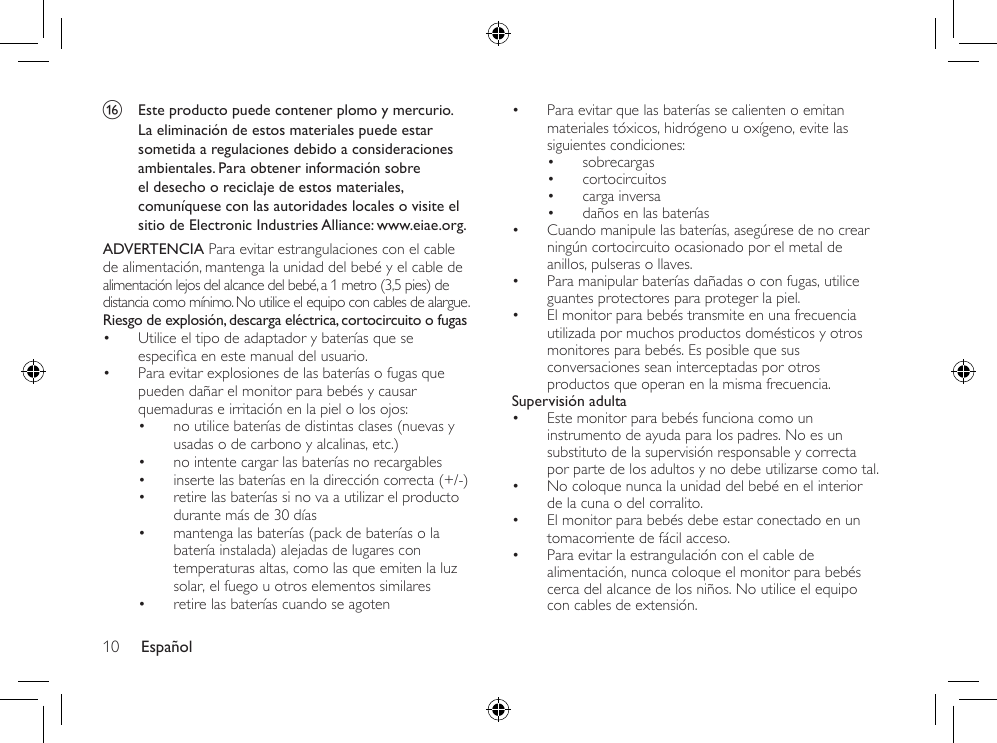 Español10• Para evitar que las baterías se calienten o emitan materiales tóxicos, hidrógeno u oxígeno, evite las siguientes condiciones:• sobrecargas• cortocircuitos• carga inversa• daños en las baterías• Cuando manipule las baterías, asegúrese de no crear ningún cortocircuito ocasionado por el metal de anillos, pulseras o llaves.• Para manipular baterías dañadas o con fugas, utilice guantes protectores para proteger la piel.• El monitor para bebés transmite en una frecuencia utilizada por muchos productos domésticos y otros monitores para bebés. Es posible que sus conversaciones sean interceptadas por otros productos que operan en la misma frecuencia.Supervisión adulta• Este monitor para bebés funciona como un instrumento de ayuda para los padres. No es un substituto de la supervisión responsable y correcta por parte de los adultos y no debe utilizarse como tal.• No coloque nunca la unidad del bebé en el interior de la cuna o del corralito.• El monitor para bebés debe estar conectado en un tomacorriente de fácil acceso.• Para evitar la estrangulación con el cable de alimentación, nunca coloque el monitor para bebés cerca del alcance de los niños. No utilice el equipo con cables de extensión.p  Este producto puede contener plomo y mercurio. La eliminación de estos materiales puede estar sometida a regulaciones debido a consideraciones ambientales. Para obtener información sobre el desecho o reciclaje de estos materiales, comuníquese con las autoridades locales o visite el sitio de Electronic Industries Alliance: www.eiae.org.ADVERTENCIA Para evitar estrangulaciones con el cable de alimentación, mantenga la unidad del bebé y el cable de alimentación lejos del alcance del bebé, a 1 metro (3,5 pies) de distancia como mínimo. No utilice el equipo con cables de alargue.Riesgo de explosión, descarga eléctrica, cortocircuito o fugas • Utilice el tipo de adaptador y baterías que se especicaenestemanualdelusuario.• Para evitar explosiones de las baterías o fugas que pueden dañar el monitor para bebés y causar quemaduras e irritación en la piel o los ojos:• no utilice baterías de distintas clases (nuevas y usadas o de carbono y alcalinas, etc.)• no intente cargar las baterías no recargables• inserte las baterías en la dirección correcta (+/-)• retire las baterías si no va a utilizar el producto durante más de 30 días• mantenga las baterías (pack de baterías o la batería instalada) alejadas de lugares con temperaturas altas, como las que emiten la luz solar, el fuego u otros elementos similares• retire las baterías cuando se agoten