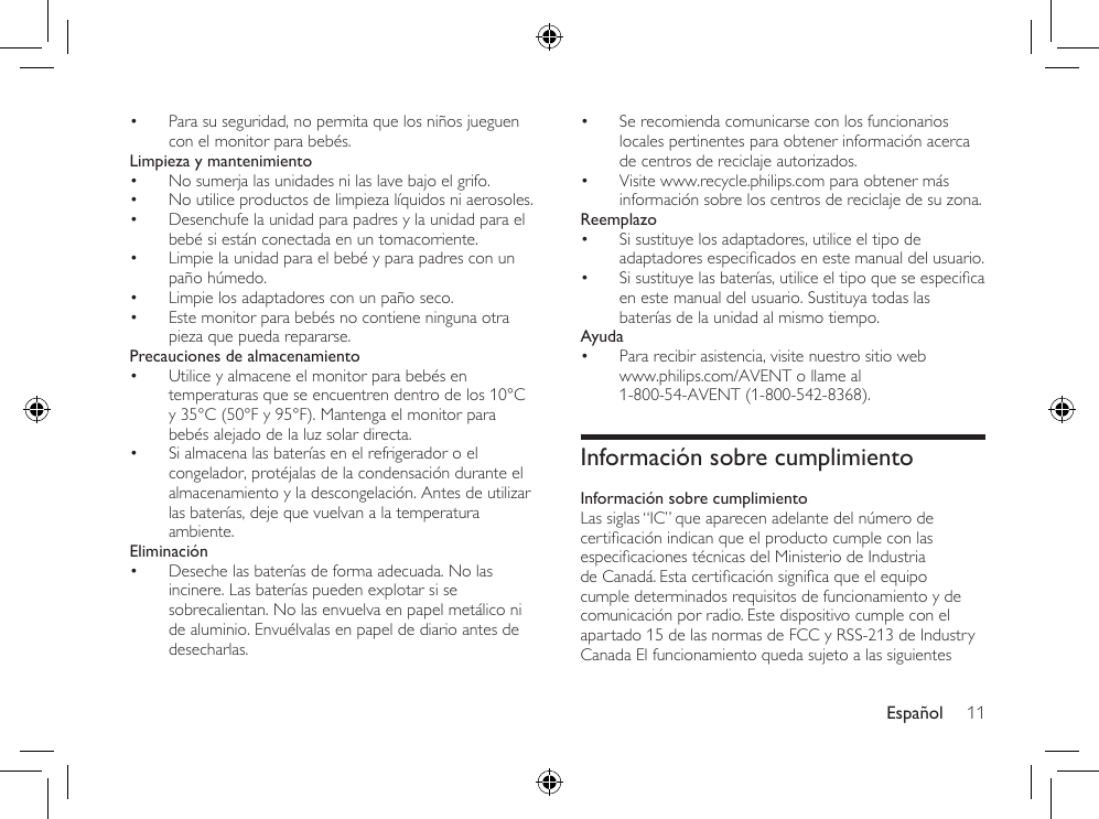 Español 11• Para su seguridad, no permita que los niños jueguen con el monitor para bebés.Limpieza y mantenimiento• No sumerja las unidades ni las lave bajo el grifo.• No utilice productos de limpieza líquidos ni aerosoles.• Desenchufe la unidad para padres y la unidad para el bebé si están conectada en un tomacorriente.• Limpie la unidad para el bebé y para padres con un paño húmedo.• Limpie los adaptadores con un paño seco.• Este monitor para bebés no contiene ninguna otra pieza que pueda repararse.Precauciones de almacenamiento• Utilice y almacene el monitor para bebés en temperaturas que se encuentren dentro de los 10°C y 35°C (50°F y 95°F). Mantenga el monitor para bebés alejado de la luz solar directa.• Si almacena las baterías en el refrigerador o el congelador, protéjalas de la condensación durante el almacenamiento y la descongelación. Antes de utilizar las baterías, deje que vuelvan a la temperatura ambiente.Eliminación• Deseche las baterías de forma adecuada. No las incinere. Las baterías pueden explotar si se sobrecalientan. No las envuelva en papel metálico ni de aluminio. Envuélvalas en papel de diario antes de desecharlas.• Se recomienda comunicarse con los funcionarios locales pertinentes para obtener información acerca de centros de reciclaje autorizados.• Visite www.recycle.philips.com para obtener más información sobre los centros de reciclaje de su zona.Reemplazo• Si sustituye los adaptadores, utilice el tipo de adaptadoresespecicadosenestemanualdelusuario.• Sisustituyelasbaterías,utiliceeltipoqueseespecicaen este manual del usuario. Sustituya todas las baterías de la unidad al mismo tiempo.Ayuda• Para recibir asistencia, visite nuestro sitio web  www.philips.com/AVENT o llame al 1-800-54-AVENT (1-800-542-8368).Información sobre cumplimientoInformación sobre cumplimientoLas siglas “IC” que aparecen adelante del número de certicaciónindicanqueelproductocumpleconlasespecicacionestécnicasdelMinisteriodeIndustriadeCanadá.Estacerticaciónsignicaqueelequipocumple determinados requisitos de funcionamiento y de comunicación por radio. Este dispositivo cumple con el apartado 15 de las normas de FCC y RSS-213 de Industry Canada El funcionamiento queda sujeto a las siguientes 