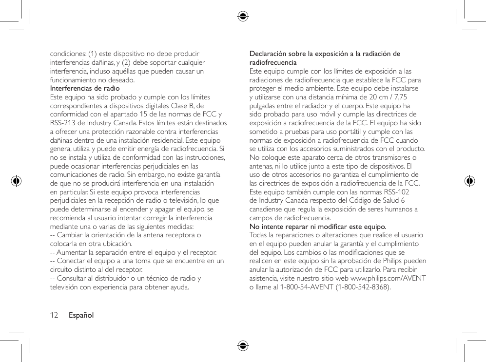 Español12Declaración sobre la exposición a la radiación de radiofrecuenciaEste equipo cumple con los límites de exposición a las radiaciones de radiofrecuencia que establece la FCC para proteger el medio ambiente. Este equipo debe instalarse y utilizarse con una distancia mínima de 20 cm / 7,75 pulgadas entre el radiador y el cuerpo. Este equipo ha sido probado para uso móvil y cumple las directrices de exposición a radiofrecuencia de la FCC. El equipo ha sido sometido a pruebas para uso portátil y cumple con las normas de exposición a radiofrecuencia de FCC cuando se utiliza con los accesorios suministrados con el producto. No coloque este aparato cerca de otros transmisores o antenas, ni lo utilice junto a este tipo de dispositivos. El uso de otros accesorios no garantiza el cumplimiento de las directrices de exposición a radiofrecuencia de la FCC. Este equipo también cumple con las normas RSS-102 de Industry Canada respecto del Código de Salud 6 canadiense que regula la exposición de seres humanos a campos de radiofrecuencia.No intente reparar ni modicar este equipo.Todas la reparaciones o alteraciones que realice el usuario en el equipo pueden anular la garantía y el cumplimiento delequipo.Loscambiosolasmodicacionesqueserealicen en este equipo sin la aprobación de Philips pueden anular la autorización de FCC para utilizarlo. Para recibir asistencia, visite nuestro sitio web www.philips.com/AVENT o llame al 1-800-54-AVENT (1-800-542-8368).condiciones: (1) este dispositivo no debe producir interferencias dañinas, y (2) debe soportar cualquier interferencia, incluso aquéllas que pueden causar un funcionamiento no deseado.Interferencias de radioEste equipo ha sido probado y cumple con los límites correspondientes a dispositivos digitales Clase B, de conformidad con el apartado 15 de las normas de FCC y RSS-213 de Industry Canada. Estos límites están destinados a ofrecer una protección razonable contra interferencias dañinas dentro de una instalación residencial. Este equipo genera, utiliza y puede emitir energía de radiofrecuencia. Si no se instala y utiliza de conformidad con las instrucciones, puede ocasionar interferencias perjudiciales en las comunicaciones de radio. Sin embargo, no existe garantía de que no se producirá interferencia en una instalación en particular. Si este equipo provoca interferencias perjudiciales en la recepción de radio o televisión, lo que puede determinarse al encender y apagar el equipo, se recomienda al usuario intentar corregir la interferencia mediante una o varias de las siguientes medidas:-- Cambiar la orientación de la antena receptora o colocarla en otra ubicación.-- Aumentar la separación entre el equipo y el receptor.-- Conectar el equipo a una toma que se encuentre en un circuito distinto al del receptor.-- Consultar al distribuidor o un técnico de radio y televisión con experiencia para obtener ayuda.