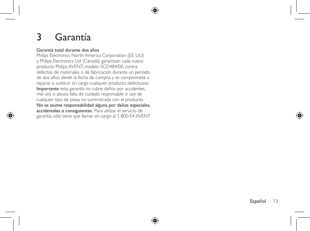 Español 133  GarantíaGarantía total durante dos añosPhilips Electronics North America Corporation (EE. UU) y Philips Electronics Ltd (Canadá) garantizan cada nuevo producto Philips AVENT, modelo SCD484/00, contra defectos de materiales o de fabricación durante un período de dos años desde la fecha de compra, y se compromete a reparar o sustituir sin cargo cualquier producto defectuoso. Importante: esta garantía no cubre daños por accidentes, mal uso o abuso, falta de cuidado responsable o uso de cualquier tipo de pieza no suministrada con el producto. No se asume responsabilidad alguna por daños especiales, accidentales o consiguientes. Para utilizar el servicio de garantía, sólo tiene que llamar sin cargo al 1-800-54 AVENT