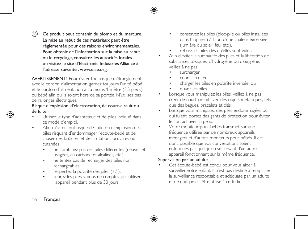 Français16• conservez les piles (bloc-pile ou piles installées dans l’appareil) à l’abri d’une chaleur excessive (lumière du soleil, feu, etc.),• retirez les piles dès qu’elles sont vides.• And’éviterlasurchauffedespilesetlalibérationdesubstances toxiques, d’hydrogène ou d’oxygène, veillez à ne pas :• surcharger,• court-circuiter,• charger les piles en polarité inversée, ou• ouvrir les piles.• Lorsque vous manipulez les piles, veillez à ne pas créer de court-circuit avec des objets métalliques, tels que des bagues, bracelets et clés.• Lorsque vous manipulez des piles endommagées ou qui fuient, portez des gants de protection pour éviter le contact avec la peau.• Votre moniteur pour bébés transmet sur une fréquence utilisée par de nombreux appareils ménagers et d’autres moniteurs pour bébés. Il est donc possible que vos conversations soient entendues par quelqu’un se servant d’un autre appareil fonctionnant sur la même fréquence.Supervision par un adulte• Cet écoute-bébé est conçu pour vous aider à surveiller votre enfant. Il n’est pas destiné à remplacer la surveillance responsable et adéquate par un adulte etnedoitjamaisêtreutiliséàcetten.p  Ce produit peut contenir du plomb et du mercure. La mise au rebut de ces matériaux peut être réglementée pour des raisons environnementales. Pour obtenir de l’information sur la mise au rebut ou le recyclage, consultez les autorités locales ou visitez le site d’Electronic Industries Alliance à l’adresse suivante : www.eiae.org.AVERTISSEMENT! Pour éviter tout risque d’étranglement avec le cordon d’alimentation, gardez toujours l’unité bébé et le cordon d’alimentation à au moins 1 mètre (3,5 pieds) dubébéanqu’ilssoienthorsdesaportée.N’utilisezpasde rallonges électriques.Risque d’explosion, d’électrocution, de court-circuit ou de fuite • Utilisez le type d’adaptateur et de piles indiqué dans ce mode d’emploi. • And’évitertoutrisquedefuiteoud’explosiondespiles risquant d’endommager l’écoute-bébé et de causer des brûlures et des irritations oculaires ou cutanées :• ne combinez pas des piles différentes (neuves et usagées, au carbone et alcalines, etc.),• ne tentez pas de recharger des piles non rechargeables,• respectez la polarité des piles (+/-),• retirez les piles si vous ne comptez pas utiliser l’appareil pendant plus de 30 jours,