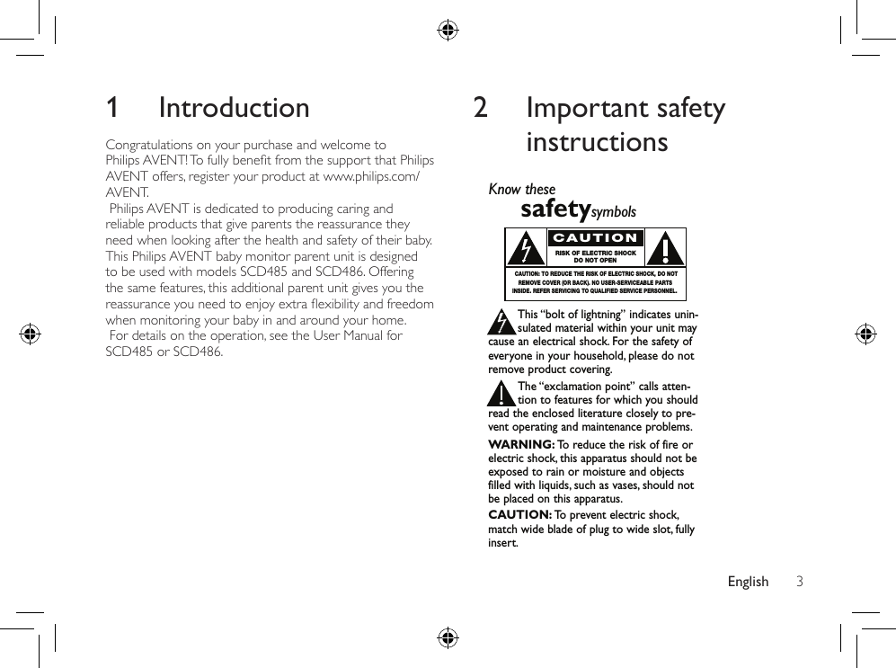 English 32  Important safety instructions Know thesesafetysymbolsThis “bolt of lightning” indicates unin-sulated material within your unit maycause an electrical shock. For the safety ofeveryone in your household, please do notremove product covering.The “exclamation point” calls atten-tion to features for which you shouldread the enclosed literature closely to pre-vent operating and maintenance problems.WARNING: To  reduce the risk of fire orelectric shock, this apparatus should not beexposed to rain or moisture and objectsfilled with liquids, such as vases, should notbe placed on this apparatus.CAUTION: To  prevent electric shock,match wide blade of plug to wide slot, fullyinsert.CAUTIONRISK OF ELECTRIC SHOCKDO NOT OPENCAUTION: TO REDUCE THE RISK OF ELECTRIC SHOCK, DO NOTREMOVE COVER (OR BACK). NO USER-SERVICEABLE PARTSINSIDE. REFER SERVICING TO QUALIFIED SERVICE PERSONNEL.1 IntroductionCongratulations on your purchase and welcome to PhilipsAVENT!TofullybenetfromthesupportthatPhilipsAVENT offers, register your product at www.philips.com/AVENT. Philips AVENT is dedicated to producing caring and reliable products that give parents the reassurance they need when looking after the health and safety of their baby. This Philips AVENT baby monitor parent unit is designed to be used with models SCD485 and SCD486. Offering the same features, this additional parent unit gives you the reassuranceyouneedtoenjoyextraexibilityandfreedomwhen monitoring your baby in and around your home. For details on the operation, see the User Manual for SCD485 or SCD486.