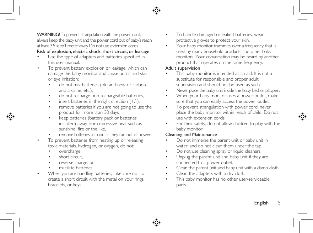 English 5• To handle damaged or leaked batteries, wear protective gloves to protect your skin.• Your baby monitor transmits over a frequency that is used by many household products and other baby monitors. Your conversation may be heard by another product that operates on the same frequency.Adult supervision• This baby monitor is intended as an aid. It is not a substitute for responsible and proper adult supervision and should not be used as such.• Never place the baby unit inside the baby bed or playpen.• When your baby monitor uses a power outlet, make sure that you can easily access the power outlet.• To prevent strangulation with power cord, never place the baby monitor within reach of child. Do not use with extension cords.• For their safety, do not allow children to play with the baby monitor.Cleaning and Maintenance• Do not immerse the parent unit or baby unit in water, and do not clean them under the tap.• Do not use cleaning spray or liquid cleaners.• Unplug the parent unit and baby unit if they are connected to a power outlet.• Clean the parent unit and baby unit with a damp cloth.• Clean the adapters with a dry cloth.• This baby monitor has no other user-serviceable parts.WARNING! To prevent strangulation with the power cord, always keep the baby unit and the power cord out of baby’s reach, at least 3.5 feet/1 meter away. Do not use extension cords.Risk of explosion, electric shock, short circuit, or leakage • Usethetypeofadaptersandbatteriesspeciedinthis user manual. • To prevent battery explosion or leakage, which can damage the baby monitor and cause burns and skin or eye irritation:• do not mix batteries (old and new or carbon and alkaline, etc.),• do not recharge non-rechargeable batteries,• insert batteries in the right direction (+/-),• remove batteries if you are not going to use the product for more than 30 days,• keep batteries (battery pack or batteries installed) away from excessive heat such as sunshine,reorthelike,• remove batteries as soon as they run out of power.• To prevent batteries from heating up or releasing toxic materials, hydrogen, or oxygen, do not:• overcharge,• short circuit,• reverse charge, or• mutilate batteries.• When you are handling batteries, take care not to create a short circuit with the metal on your rings, bracelets, or keys.