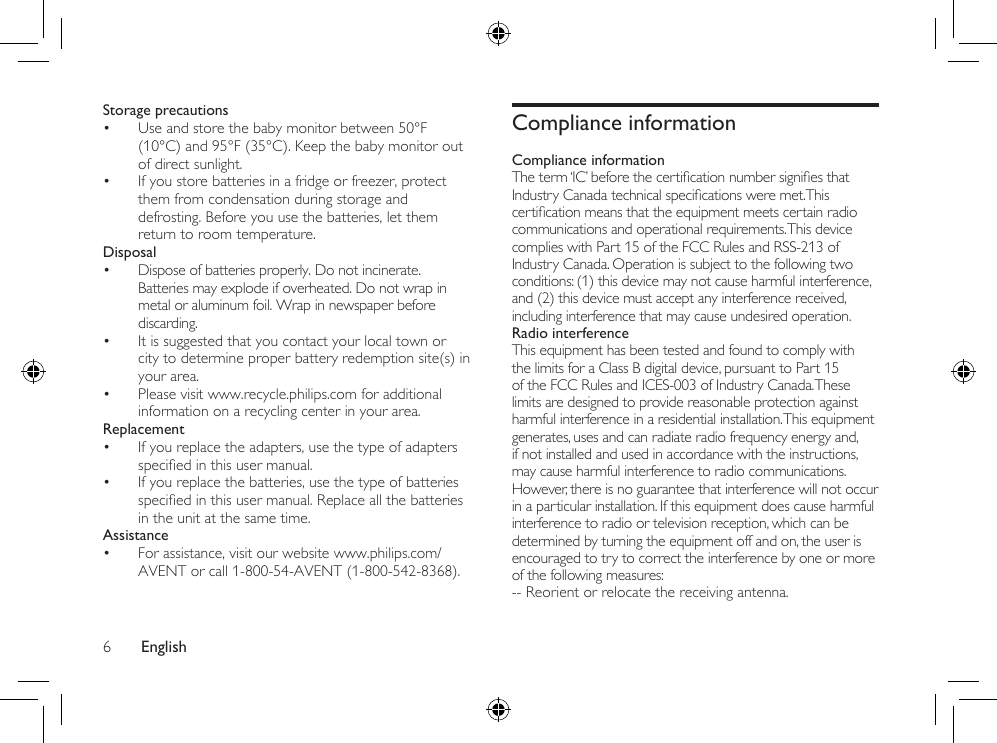 English6Compliance informationCompliance informationTheterm‘IC’beforethecerticationnumbersigniesthatIndustryCanadatechnicalspecicationsweremet.Thiscerticationmeansthattheequipmentmeetscertainradiocommunications and operational requirements. This device complies with Part 15 of the FCC Rules and RSS-213 of Industry Canada. Operation is subject to the following two conditions: (1) this device may not cause harmful interference, and (2) this device must accept any interference received, including interference that may cause undesired operation.Radio interferenceThis equipment has been tested and found to comply with the limits for a Class B digital device, pursuant to Part 15 of the FCC Rules and ICES-003 of Industry Canada. These limits are designed to provide reasonable protection against harmful interference in a residential installation. This equipment generates, uses and can radiate radio frequency energy and, if not installed and used in accordance with the instructions, may cause harmful interference to radio communications. However, there is no guarantee that interference will not occur in a particular installation. If this equipment does cause harmful interference to radio or television reception, which can be determined by turning the equipment off and on, the user is encouraged to try to correct the interference by one or more of the following measures:-- Reorient or relocate the receiving antenna.Storage precautions• Use and store the baby monitor between 50°F (10°C) and 95°F (35°C). Keep the baby monitor out of direct sunlight.• If you store batteries in a fridge or freezer, protect them from condensation during storage and defrosting. Before you use the batteries, let them return to room temperature.Disposal• Dispose of batteries properly. Do not incinerate. Batteries may explode if overheated. Do not wrap in metal or aluminum foil. Wrap in newspaper before discarding.• It is suggested that you contact your local town or city to determine proper battery redemption site(s) in your area.• Please visit www.recycle.philips.com for additional information on a recycling center in your area.Replacement• If you replace the adapters, use the type of adapters speciedinthisusermanual.• If you replace the batteries, use the type of batteries speciedinthisusermanual.Replaceallthebatteriesin the unit at the same time.Assistance• For assistance, visit our website www.philips.com/AVENT or call 1-800-54-AVENT (1-800-542-8368).