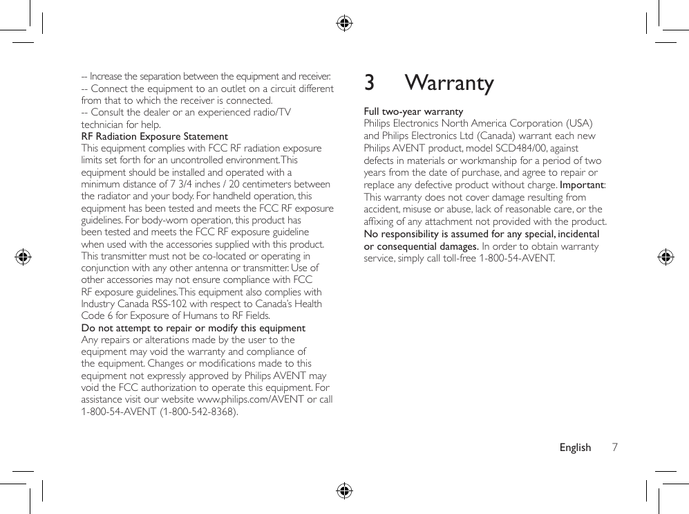 English 73 WarrantyFull two-year warrantyPhilips Electronics North America Corporation (USA) and Philips Electronics Ltd (Canada) warrant each new Philips AVENT product, model SCD484/00, against defects in materials or workmanship for a period of two years from the date of purchase, and agree to repair or replace any defective product without charge. Important: This warranty does not cover damage resulting from accident, misuse or abuse, lack of reasonable care, or the afxingofanyattachmentnotprovidedwiththeproduct.No responsibility is assumed for any special, incidental or consequential damages. In order to obtain warranty service, simply call toll-free 1-800-54-AVENT.-- Increase the separation between the equipment and receiver.-- Connect the equipment to an outlet on a circuit different from that to which the receiver is connected.-- Consult the dealer or an experienced radio/TV technician for help.RF Radiation Exposure StatementThis equipment complies with FCC RF radiation exposure limits set forth for an uncontrolled environment. This equipment should be installed and operated with a minimum distance of 7 3/4 inches / 20 centimeters between the radiator and your body. For handheld operation, this equipment has been tested and meets the FCC RF exposure guidelines. For body-worn operation, this product has been tested and meets the FCC RF exposure guideline when used with the accessories supplied with this product. This transmitter must not be co-located or operating in conjunction with any other antenna or transmitter. Use of other accessories may not ensure compliance with FCC RF exposure guidelines. This equipment also complies with Industry Canada RSS-102 with respect to Canada’s Health Code 6 for Exposure of Humans to RF Fields.Do not attempt to repair or modify this equipmentAny repairs or alterations made by the user to the equipment may void the warranty and compliance of theequipment.Changesormodicationsmadetothisequipment not expressly approved by Philips AVENT may void the FCC authorization to operate this equipment. For assistance visit our website www.philips.com/AVENT or call 1-800-54-AVENT (1-800-542-8368).