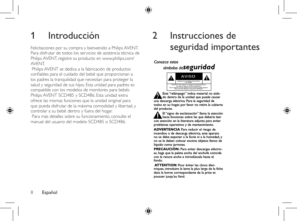 Español81 IntroducciónFelicitaciones por su compra y bienvenido a Philips AVENT. Para disfrutar de todos los servicios de asistencia técnica de Philips AVENT, registre su producto en www.philips.com/AVENT. Philips AVENT se dedica a la fabricación de productos conablesparaelcuidadodelbebéqueproporcionanalos padres la tranquilidad que necesitan para proteger la salud y seguridad de sus hijos. Esta unidad para padres es compatible con los modelos de monitores para bebés Philips AVENT SCD485 y SCD486. Esta unidad extra ofrece las mismas funciones que la unidad original para que pueda disfrutar de la máxima comodidad y libertad, y controlar a su bebé dentro y fuera del hogar. Para más detalles sobre su funcionamiento, consulte el manual del usuario del modelo SCD485 o SCD486.2  Instrucciones de seguridad importantesRegístrese en línea en www.philips.com/welcome  hoy mismo para aprovechar al máximo su compra. Visite nuestro sitio en el World Wide Web en http://www.philips.com/welcomeAl registrar su modelo con PHILIPS usted cumplirá con los requisitos para obtener todos los valiosos benecios que se indican a continuación, ¡no se los pierda! Regístrese en línea en www.philips.com/welcome para asegurarse de:*Seguridad del producto Noticación*Benecios adicionales Al registrar su producto, recibirá la noticación (directamente del fabricante).Registrar su producto garantiza que recibirá todos los privilegios a los cuales tiene derecho, incluyendo las ofertas especiales para ahorrar dinero.¡Felicitaciones por su compra y bienvenido a la “familia”!Estimado propietario de un producto PHILIPS:Gracias por su conanza en PHILIPS. Usted ha escogido uno de los productos mejor construidos y con mejor respaldo disponible hoy en día. Haremos todo lo que esté a nuestro alcance por mantenerle satisfecho con su compra durante muchos años.Como miembro de la “familia” PHILIPS, usted tiene derecho a estar protegido con una de las garantías más completas de la industria. Lo que es más: su compra le garantiza que recibirá toda la información y ofertas especiales a las que tiene derecho, además de un fácil acceso a los accesorios desde nuestra cómoda red de compra desde el hogar.Y lo que es más importante: usted puede conar en nuestro irrestricto compromiso con su satisfacción total.Todo esto es nuestra manera de decirle bienvenido y gracias por invertir en un producto PHILIPS.P.S.: Para aprovechar al máximo su compra PHILIPS, asegúrese de registrarse en línea enwww.philips.com/welcomeAl registrar su modelo con PHILIPS usted cumplirá con los requisitos para obtener todos los valiosos beneficios que seindican a continuación, ¡no se los pierda! Complete y devuelva su Tarjeta de registro de producto o regístrese en líneaen www.philips.com/welcome para asegurarse de:Devuelva su Tarjeta de registro de producto o regístrese en línea enwww.philips.com/welcome hoy mismo para aprovechar al máximo su compra.Sólo para uso del clienteEscriba a continuación el Nº de serie, el cual seubica en la parte posterior del gabinete.Guarde esta información para futura referencia.Nº de modelo. __________________________Nº de serie. __________________________Conozca estossímbolos deseguridadEste “relámpago” indica material no aisla-do dentro de la unidad que puede causaruna descarga eléctrica. Para la seguridad detodos en su hogar, por favor no retire la cubiertadel producto.El “signo de exclamación” llama la atenciónhacia funciones sobre las que debería leercon atención en la literatura adjunta para evitarproblemas operativos y de mantenimiento.ADVERTENCIA Para reducir el riesgo deincendios o de descarga eléctrica, este aparatono se debe exponer a la lluvia ni a la humedad, yno se le deben colocar encima objetos llenos delíquido como jarrones.PRECAUCIÓN: Para evitar descargas eléctric-as, haga que la paleta ancha del enchufe coincidacon la ranura ancha e introdúzcala hasta elfondo.ATTENTION:Pour éviter les chocs élec-triques, introduire la lame la plus large de la fichedans la borne correspondante de la prise etpousser jusqu’au fond.stAVISORIESGO DE CHOQUE ELÉCTRICONO ABRIRAtención: Para reducir el riesgo de choque elécrico,no quite la tapa (o el panel posterior).En su interior no hay piezas que el usuario pueda reparar.Para servicio dirijase a personel calificado.Visite nuestro sitio en el World Wide Web en http://www.philips.com/welcome¡Felicitaciones por su compra y bienvenido a la “familia”!Estimado propietario de un producto PHILIPS:Gracias por su confianza en PHILIPS. Usted ha escogido uno delos productos mejor construidos y con mejor respaldodisponible hoy en día. Haremos todo lo que esté a nuestroalcance por mantenerle satisfecho con su compra durantemuchos años.Como miembro de la “familia” PHILIPS, usted tiene derecho aestar protegido con una de las garantías más completas y redesde servicio más sobresalientes de la industria. Lo que es más: sucompra le garantiza que recibirá toda la información y ofertasespeciales a las que tiene derecho, además de un fácil acceso alos accesorios desde nuestra cómoda red de compra desde elhogar.Y lo que es más importante: usted puede confiar en nuestroirrestricto compromiso con su satisfacción total.Todo esto es nuestra manera de decirle bienvenido y graciaspor invertir en un producto PHILIPS.P.S.: Para aprovechar al máximo su compraPHILIPS, asegúrese de llenar y de devolver inmedi-atamente su Tarjeta de registro del producto oregístrese en línea en www.philips.com/welcome*Comprobante de Compra La devolución de la tarjeta incluida garan-tiza que se archive la fecha de compra, demodo que no necesitará más papeleo paraobtener el servicio de garantía.*Seguridad del pro-ducto NotificaciónAl registrar su producto, recibirá la notifi-cación (directamente del fabricante) en elraro caso de un retiro de productos o dedefectos en la seguridad.*Beneficios adicionales Registrar su producto garantiza querecibirá todos los privilegios a los cualestiene derecho, incluyendo las ofertasespeciales para ahorrar dinero. 