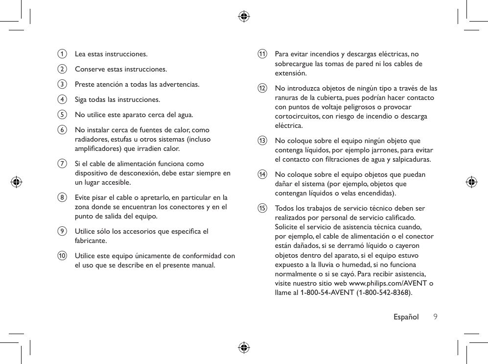 Español 9k  Para evitar incendios y descargas eléctricas, no sobrecargue las tomas de pared ni los cables de extensión.l  No introduzca objetos de ningún tipo a través de las ranuras de la cubierta, pues podrían hacer contacto con puntos de voltaje peligrosos o provocar cortocircuitos, con riesgo de incendio o descarga eléctrica. m  No coloque sobre el equipo ningún objeto que contenga líquidos, por ejemplo jarrones, para evitar el contacto con ltraciones de agua y salpicaduras.n  No coloque sobre el equipo objetos que puedan dañar el sistema (por ejemplo, objetos que contengan líquidos o velas encendidas).o  Todos los trabajos de servicio técnico deben ser realizados por personal de servicio calicado. Solicite el servicio de asistencia técnica cuando, por ejemplo, el cable de alimentación o el conector están dañados, si se derramó líquido o cayeron objetos dentro del aparato, si el equipo estuvo expuesto a la lluvia o humedad, si no funciona normalmente o si se cayó. Para recibir asistencia, visite nuestro sitio web www.philips.com/AVENT o llame al 1-800-54-AVENT (1-800-542-8368).a  Lea estas instrucciones.b  Conserve estas instrucciones.c  Preste atención a todas las advertencias.d  Siga todas las instrucciones.e  No utilice este aparato cerca del agua. f  No instalar cerca de fuentes de calor, como radiadores, estufas u otros sistemas (incluso amplicadores) que irradien calor.g  Si el cable de alimentación funciona como dispositivo de desconexión, debe estar siempre en un lugar accesible. h  Evite pisar el cable o apretarlo, en particular en la zona donde se encuentran los conectores y en el punto de salida del equipo.i  Utilice sólo los accesorios que especica el fabricante.j  Utilice este equipo únicamente de conformidad con el uso que se describe en el presente manual.