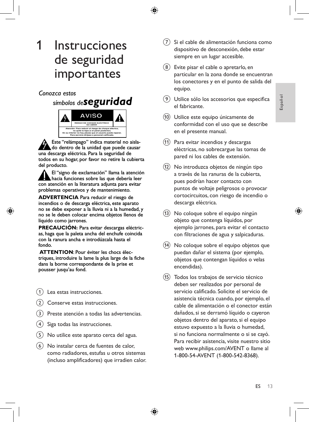 13EspañolES1 Instrucciones de seguridad importantesRegístrese en línea en www.philips.com/welcome  hoy mismo para aprovechar al máximo su compra. Visite nuestro sitio en el World Wide Web en http://www.philips.com/welcomeAl registrar su modelo con PHILIPS usted cumplirá con los requisitos para obtener todos los valiosos benecios que se indican a continuación, ¡no se los pierda! Regístrese en línea en www.philips.com/welcome para asegurarse de:*Seguridad del producto Noticación*Benecios adicionales Al registrar su producto, recibirá la noticación (directamente del fabricante).Registrar su producto garantiza que recibirá todos los privilegios a los cuales tiene derecho, incluyendo las ofertas especiales para ahorrar dinero.¡Felicitaciones por su compra y bienvenido a la “familia”!Estimado propietario de un producto PHILIPS:Gracias por su conanza en PHILIPS. Usted ha escogido uno de los productos mejor construidos y con mejor respaldo disponible hoy en día. Haremos todo lo que esté a nuestro alcance por mantenerle satisfecho con su compra durante muchos años.Como miembro de la “familia” PHILIPS, usted tiene derecho a estar protegido con una de las garantías más completas de la industria. Lo que es más: su compra le garantiza que recibirá toda la información y ofertas especiales a las que tiene derecho, además de un fácil acceso a los accesorios desde nuestra cómoda red de compra desde el hogar.Y lo que es más importante: usted puede conar en nuestro irrestricto compromiso con su satisfacción total.Todo esto es nuestra manera de decirle bienvenido y gracias por invertir en un producto PHILIPS.P.S.: Para aprovechar al máximo su compra PHILIPS, asegúrese de registrarse en línea enwww.philips.com/welcomeAl registrar su modelo con PHILIPS usted cumplirá con los requisitos para obtener todos los valiosos beneficios que seindican a continuación, ¡no se los pierda! Complete y devuelva su Tarjeta de registro de producto o regístrese en líneaen www.philips.com/welcome para asegurarse de:Devuelva su Tarjeta de registro de producto o regístrese en línea enwww.philips.com/welcome hoy mismo para aprovechar al máximo su compra.Sólo para uso del clienteEscriba a continuación el Nº de serie, el cual seubica en la parte posterior del gabinete.Guarde esta información para futura referencia.Nº de modelo. __________________________Nº de serie. __________________________Conozca estossímbolos deseguridadEste “relámpago” indica material no aisla-do dentro de la unidad que puede causaruna descarga eléctrica. Para la seguridad detodos en su hogar, por favor no retire la cubiertadel producto.El “signo de exclamación” llama la atenciónhacia funciones sobre las que debería leercon atención en la literatura adjunta para evitarproblemas operativos y de mantenimiento.ADVERTENCIA Para reducir el riesgo deincendios o de descarga eléctrica, este aparatono se debe exponer a la lluvia ni a la humedad, yno se le deben colocar encima objetos llenos delíquido como jarrones.PRECAUCIÓN: Para evitar descargas eléctric-as, haga que la paleta ancha del enchufe coincidacon la ranura ancha e introdúzcala hasta elfondo.ATTENTION:Pour éviter les chocs élec-triques, introduire la lame la plus large de la fichedans la borne correspondante de la prise etpousser jusqu’au fond.stAVISORIESGO DE CHOQUE ELÉCTRICONO ABRIRAtención: Para reducir el riesgo de choque elécrico,no quite la tapa (o el panel posterior).En su interior no hay piezas que el usuario pueda reparar.Para servicio dirijase a personel calificado.Visite nuestro sitio en el World Wide Web en http://www.philips.com/welcome¡Felicitaciones por su compra y bienvenido a la “familia”!Estimado propietario de un producto PHILIPS:Gracias por su confianza en PHILIPS. Usted ha escogido uno delos productos mejor construidos y con mejor respaldodisponible hoy en día. Haremos todo lo que esté a nuestroalcance por mantenerle satisfecho con su compra durantemuchos años.Como miembro de la “familia” PHILIPS, usted tiene derecho aestar protegido con una de las garantías más completas y redesde servicio más sobresalientes de la industria. Lo que es más: sucompra le garantiza que recibirá toda la información y ofertasespeciales a las que tiene derecho, además de un fácil acceso alos accesorios desde nuestra cómoda red de compra desde elhogar.Y lo que es más importante: usted puede confiar en nuestroirrestricto compromiso con su satisfacción total.Todo esto es nuestra manera de decirle bienvenido y graciaspor invertir en un producto PHILIPS.P.S.: Para aprovechar al máximo su compraPHILIPS, asegúrese de llenar y de devolver inmedi-atamente su Tarjeta de registro del producto oregístrese en línea en www.philips.com/welcome*Comprobante de Compra La devolución de la tarjeta incluida garan-tiza que se archive la fecha de compra, demodo que no necesitará más papeleo paraobtener el servicio de garantía.*Seguridad del pro-ducto NotificaciónAl registrar su producto, recibirá la notifi-cación (directamente del fabricante) en elraro caso de un retiro de productos o dedefectos en la seguridad.*Beneficios adicionales Registrar su producto garantiza querecibirá todos los privilegios a los cualestiene derecho, incluyendo las ofertasespeciales para ahorrar dinero. a  Lea estas instrucciones.b  Conserve estas instrucciones.c  Preste atención a todas las advertencias.d  Siga todas las instrucciones.e  No utilice este aparato cerca del agua. f  No instalar cerca de fuentes de calor, como radiadores, estufas u otros sistemas (incluso amplicadores) que irradien calor.g  Si el cable de alimentación funciona como dispositivo de desconexión, debe estar siempre en un lugar accesible. h  Evite pisar el cable o apretarlo, en particular en la zona donde se encuentran los conectores y en el punto de salida del equipo.i  Utilice sólo los accesorios que especica el fabricante.j  Utilice este equipo únicamente de conformidad con el uso que se describe en el presente manual.k  Para evitar incendios y descargas eléctricas, no sobrecargue las tomas de pared ni los cables de extensión.l  No introduzca objetos de ningún tipo a través de las ranuras de la cubierta, pues podrían hacer contacto con puntos de voltaje peligrosos o provocar cortocircuitos, con riesgo de incendio o descarga eléctrica. m  No coloque sobre el equipo ningún objeto que contenga líquidos, por ejemplo jarrones, para evitar el contacto con ltraciones de agua y salpicaduras.n  No coloque sobre el equipo objetos que puedan dañar el sistema (por ejemplo, objetos que contengan líquidos o velas encendidas).o  Todos los trabajos de servicio técnico deben ser realizados por personal de servicio calicado. Solicite el servicio de asistencia técnica cuando, por ejemplo, el cable de alimentación o el conector están dañados, si se derramó líquido o cayeron objetos dentro del aparato, si el equipo estuvo expuesto a la lluvia o humedad, si no funciona normalmente o si se cayó. Para recibir asistencia, visite nuestro sitio web www.philips.com/AVENT o llame al 1-800-54-AVENT (1-800-542-8368).