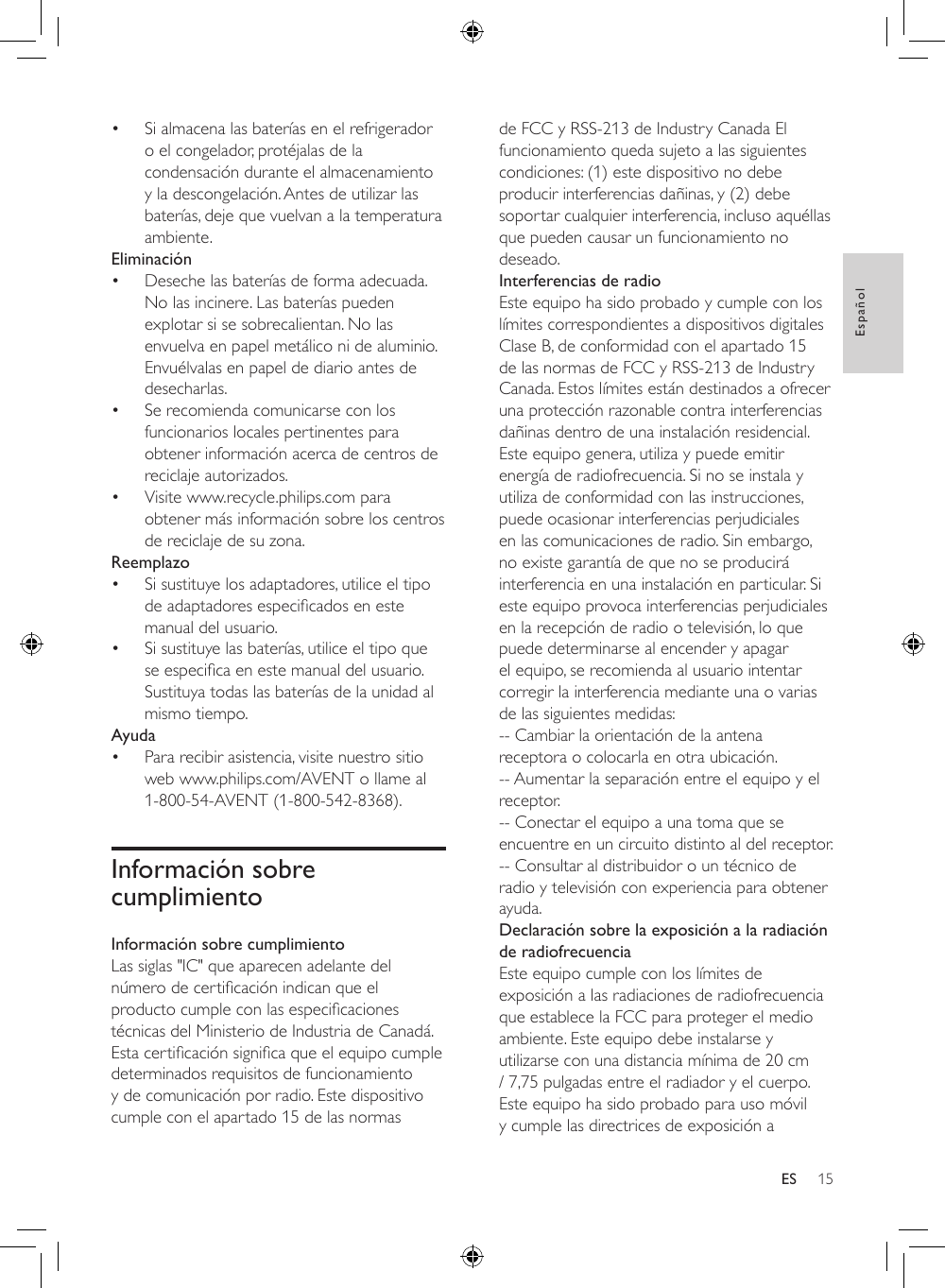 15EspañolES• Si almacena las baterías en el refrigerador o el congelador, protéjalas de la condensación durante el almacenamiento y la descongelación. Antes de utilizar las baterías, deje que vuelvan a la temperatura ambiente.Eliminación• Deseche las baterías de forma adecuada. No las incinere. Las baterías pueden explotar si se sobrecalientan. No las envuelva en papel metálico ni de aluminio. Envuélvalas en papel de diario antes de desecharlas.• Se recomienda comunicarse con los funcionarios locales pertinentes para obtener información acerca de centros de reciclaje autorizados.• Visite www.recycle.philips.com para obtener más información sobre los centros de reciclaje de su zona.Reemplazo• Si sustituye los adaptadores, utilice el tipo deadaptadoresespecicadosenestemanual del usuario. • Si sustituye las baterías, utilice el tipo que seespecicaenestemanualdelusuario.Sustituya todas las baterías de la unidad al mismo tiempo.Ayuda• Para recibir asistencia, visite nuestro sitio web www.philips.com/AVENT o llame al 1-800-54-AVENT (1-800-542-8368).Información sobre cumplimientoInformación sobre cumplimientoLas siglas &quot;IC&quot; que aparecen adelante del númerodecerticaciónindicanqueelproductocumpleconlasespecicacionestécnicas del Ministerio de Industria de Canadá. Estacerticaciónsignicaqueelequipocumpledeterminados requisitos de funcionamiento y de comunicación por radio. Este dispositivo cumple con el apartado 15 de las normas de FCC y RSS-213 de Industry Canada El funcionamiento queda sujeto a las siguientes condiciones: (1) este dispositivo no debe producir interferencias dañinas, y (2) debe soportar cualquier interferencia, incluso aquéllas que pueden causar un funcionamiento no deseado.Interferencias de radioEste equipo ha sido probado y cumple con los límites correspondientes a dispositivos digitales Clase B, de conformidad con el apartado 15 de las normas de FCC y RSS-213 de Industry Canada. Estos límites están destinados a ofrecer una protección razonable contra interferencias dañinas dentro de una instalación residencial. Este equipo genera, utiliza y puede emitir energía de radiofrecuencia. Si no se instala y utiliza de conformidad con las instrucciones, puede ocasionar interferencias perjudiciales en las comunicaciones de radio. Sin embargo, no existe garantía de que no se producirá interferencia en una instalación en particular. Si este equipo provoca interferencias perjudiciales en la recepción de radio o televisión, lo que puede determinarse al encender y apagar el equipo, se recomienda al usuario intentar corregir la interferencia mediante una o varias de las siguientes medidas:-- Cambiar la orientación de la antena receptora o colocarla en otra ubicación.-- Aumentar la separación entre el equipo y el receptor.-- Conectar el equipo a una toma que se encuentre en un circuito distinto al del receptor.-- Consultar al distribuidor o un técnico de radio y televisión con experiencia para obtener ayuda.Declaración sobre la exposición a la radiación de radiofrecuenciaEste equipo cumple con los límites de exposición a las radiaciones de radiofrecuencia que establece la FCC para proteger el medio ambiente. Este equipo debe instalarse y utilizarse con una distancia mínima de 20 cm / 7,75 pulgadas entre el radiador y el cuerpo. Este equipo ha sido probado para uso móvil y cumple las directrices de exposición a 