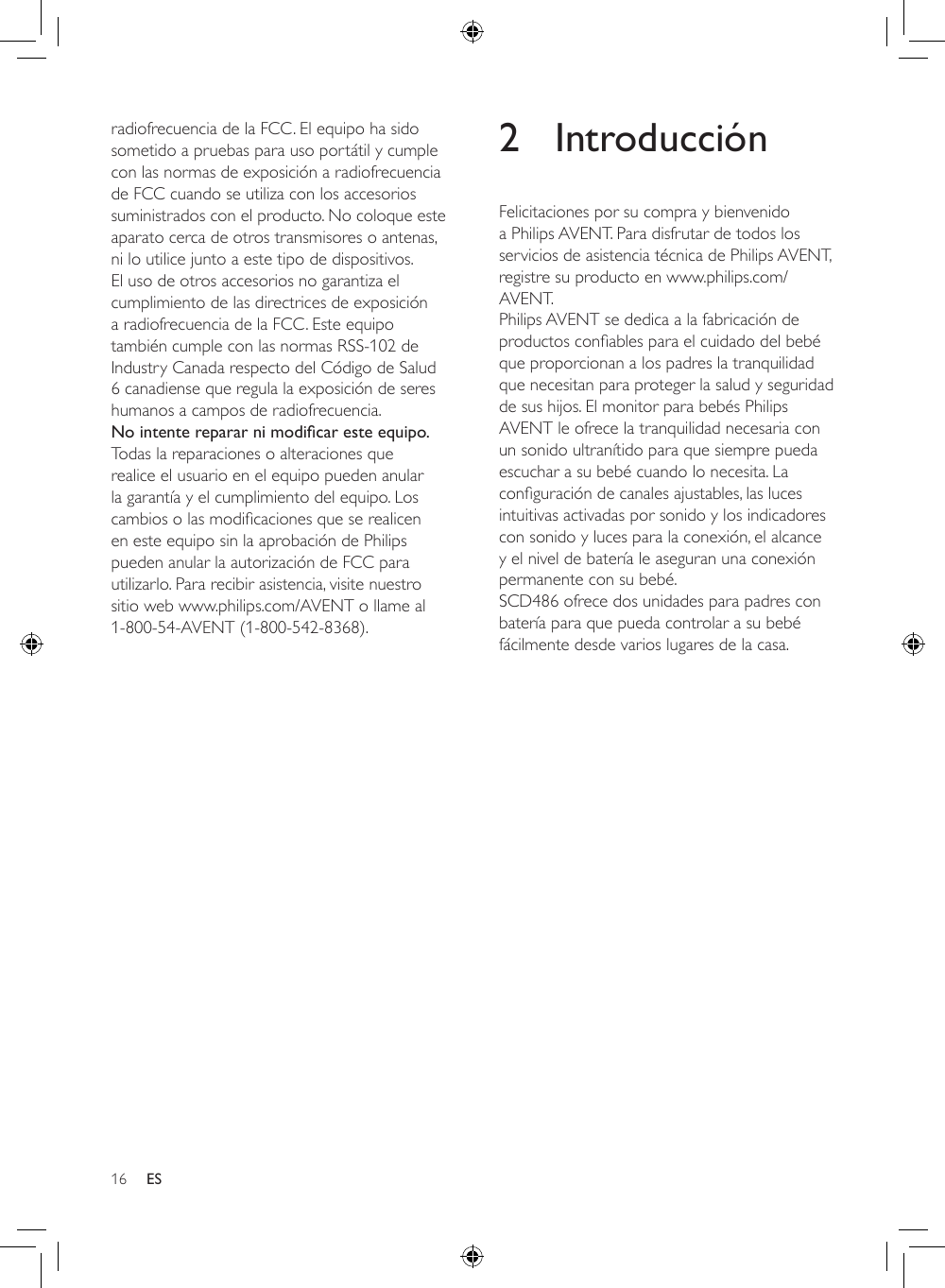 16 ESradiofrecuencia de la FCC. El equipo ha sido sometido a pruebas para uso portátil y cumple con las normas de exposición a radiofrecuencia de FCC cuando se utiliza con los accesorios suministrados con el producto. No coloque este aparato cerca de otros transmisores o antenas, ni lo utilice junto a este tipo de dispositivos. El uso de otros accesorios no garantiza el cumplimiento de las directrices de exposición a radiofrecuencia de la FCC. Este equipo también cumple con las normas RSS-102 de Industry Canada respecto del Código de Salud 6 canadiense que regula la exposición de seres humanos a campos de radiofrecuencia.No intente reparar ni modicar este equipo.Todas la reparaciones o alteraciones que realice el usuario en el equipo pueden anular la garantía y el cumplimiento del equipo. Los cambiosolasmodicacionesqueserealicenen este equipo sin la aprobación de Philips pueden anular la autorización de FCC para utilizarlo. Para recibir asistencia, visite nuestro sitio web www.philips.com/AVENT o llame al 1-800-54-AVENT (1-800-542-8368).2 IntroducciónFelicitaciones por su compra y bienvenido a Philips AVENT. Para disfrutar de todos los servicios de asistencia técnica de Philips AVENT, registre su producto en www.philips.com/AVENT.Philips AVENT se dedica a la fabricación de productosconablesparaelcuidadodelbebéque proporcionan a los padres la tranquilidad que necesitan para proteger la salud y seguridad de sus hijos. El monitor para bebés Philips AVENT le ofrece la tranquilidad necesaria con un sonido ultranítido para que siempre pueda escuchar a su bebé cuando lo necesita. La conguracióndecanalesajustables,laslucesintuitivas activadas por sonido y los indicadores con sonido y luces para la conexión, el alcance y el nivel de batería le aseguran una conexión permanente con su bebé. SCD486 ofrece dos unidades para padres con batería para que pueda controlar a su bebé fácilmente desde varios lugares de la casa.