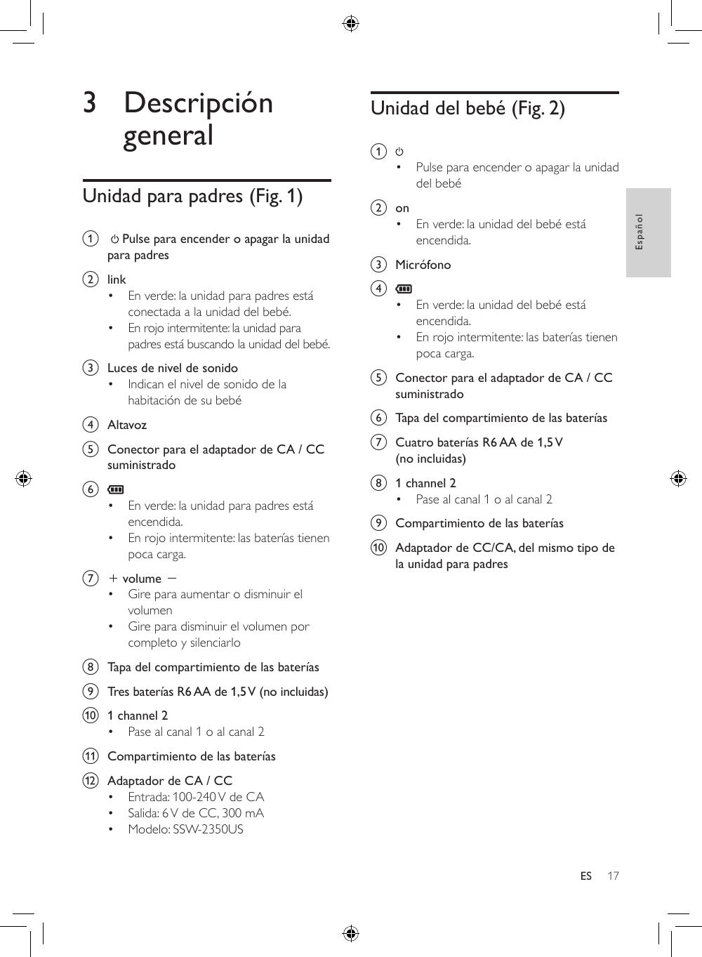 17EspañolES3 Descripción generalUnidad para padres (Fig. 1)a     Pulse para encender o apagar la unidad para padres b  link• En verde: la unidad para padres está conectada a la unidad del bebé.• En rojo intermitente: la unidad para padres está buscando la unidad del bebé.c  Luces de nivel de sonido• Indican el nivel de sonido de la habitación de su bebéd  Altavoze  Conector para el adaptador de CA / CC suministradof • En verde: la unidad para padres está encendida.• En rojo intermitente: las baterías tienen poca carga.g   volume • Gire para aumentar o disminuir el volumen• Gire para disminuir el volumen por completo y silenciarloh  Tapa del compartimiento de las bateríasi  Tres baterías R6 AA de 1,5 V (no incluidas)j  1 channel 2• Pase al canal 1 o al canal 2k  Compartimiento de las bateríasl  Adaptador de CA / CC• Entrada: 100-240 V de CA• Salida: 6 V de CC, 300 mA• Modelo: SSW-2350USUnidad del bebé (Fig. 2)a • Pulse para encender o apagar la unidad del bebé b  on• En verde: la unidad del bebé está encendida.c  Micrófonod • En verde: la unidad del bebé está encendida.• En rojo intermitente: las baterías tienen poca carga.e  Conector para el adaptador de CA / CC suministradof  Tapa del compartimiento de las bateríasg  Cuatro baterías R6 AA de 1,5 V (no incluidas)h  1 channel 2• Pase al canal 1 o al canal 2i  Compartimiento de las bateríasj  Adaptador de CC/CA, del mismo tipo de la unidad para padres