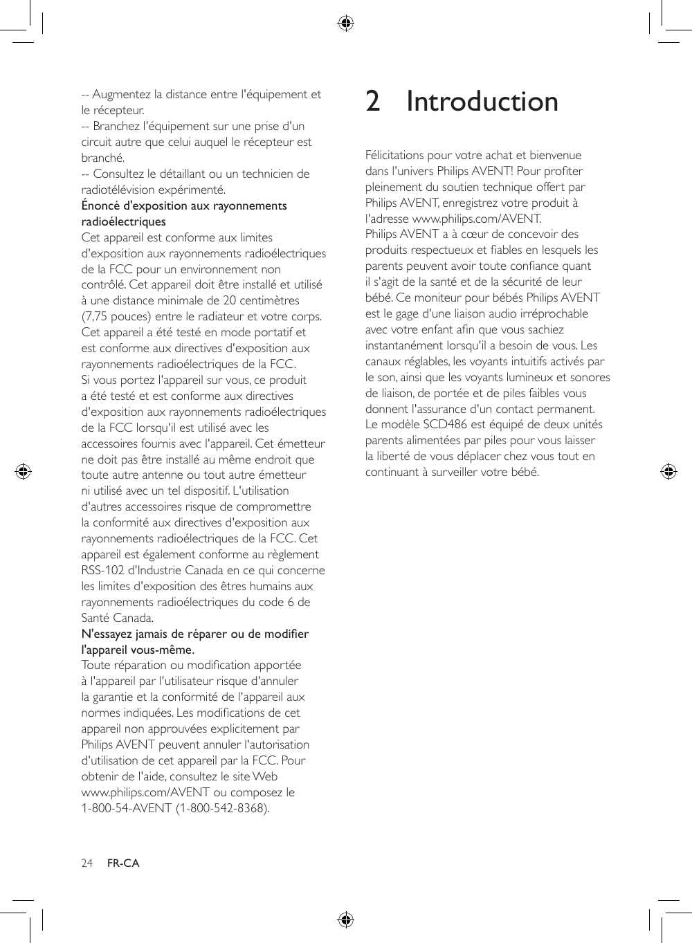 24 FR-CA-- Augmentez la distance entre l&apos;équipement et le récepteur.-- Branchez l&apos;équipement sur une prise d&apos;un circuit autre que celui auquel le récepteur est branché.-- Consultez le détaillant ou un technicien de radiotélévision expérimenté.Énoncé d&apos;exposition aux rayonnements radioélectriquesCet appareil est conforme aux limites d&apos;exposition aux rayonnements radioélectriques de la FCC pour un environnement non contrôlé. Cet appareil doit être installé et utilisé à une distance minimale de 20 centimètres (7,75 pouces) entre le radiateur et votre corps. Cet appareil a été testé en mode portatif et est conforme aux directives d&apos;exposition aux rayonnements radioélectriques de la FCC. Si vous portez l&apos;appareil sur vous, ce produit a été testé et est conforme aux directives d&apos;exposition aux rayonnements radioélectriques de la FCC lorsqu&apos;il est utilisé avec les accessoires fournis avec l&apos;appareil. Cet émetteur ne doit pas être installé au même endroit que toute autre antenne ou tout autre émetteur ni utilisé avec un tel dispositif. L&apos;utilisation d&apos;autres accessoires risque de compromettre la conformité aux directives d&apos;exposition aux rayonnements radioélectriques de la FCC. Cet appareil est également conforme au règlement RSS-102 d&apos;Industrie Canada en ce qui concerne les limites d&apos;exposition des êtres humains aux rayonnements radioélectriques du code 6 de Santé Canada.N&apos;essayez jamais de réparer ou de modier l&apos;appareil vous-même.Touteréparationoumodicationapportéeà l&apos;appareil par l&apos;utilisateur risque d&apos;annuler la garantie et la conformité de l&apos;appareil aux normesindiquées.Lesmodicationsdecetappareil non approuvées explicitement par Philips AVENT peuvent annuler l&apos;autorisation d&apos;utilisation de cet appareil par la FCC. Pour obtenir de l&apos;aide, consultez le site Web www.philips.com/AVENT ou composez le 1-800-54-AVENT (1-800-542-8368).2 IntroductionFélicitations pour votre achat et bienvenue dansl&apos;universPhilipsAVENT!Pourproterpleinement du soutien technique offert par Philips AVENT, enregistrez votre produit à l&apos;adresse www.philips.com/AVENT.Philips AVENT a à cœur de concevoir des produitsrespectueuxetablesenlesquelslesparentspeuventavoirtouteconancequantil s&apos;agit de la santé et de la sécurité de leur bébé. Ce moniteur pour bébés Philips AVENT est le gage d&apos;une liaison audio irréprochable avecvotreenfantanquevoussachiezinstantanément lorsqu&apos;il a besoin de vous. Les canaux réglables, les voyants intuitifs activés par le son, ainsi que les voyants lumineux et sonores de liaison, de portée et de piles faibles vous donnent l&apos;assurance d&apos;un contact permanent. Le modèle SCD486 est équipé de deux unités parents alimentées par piles pour vous laisser la liberté de vous déplacer chez vous tout en continuant à surveiller votre bébé.