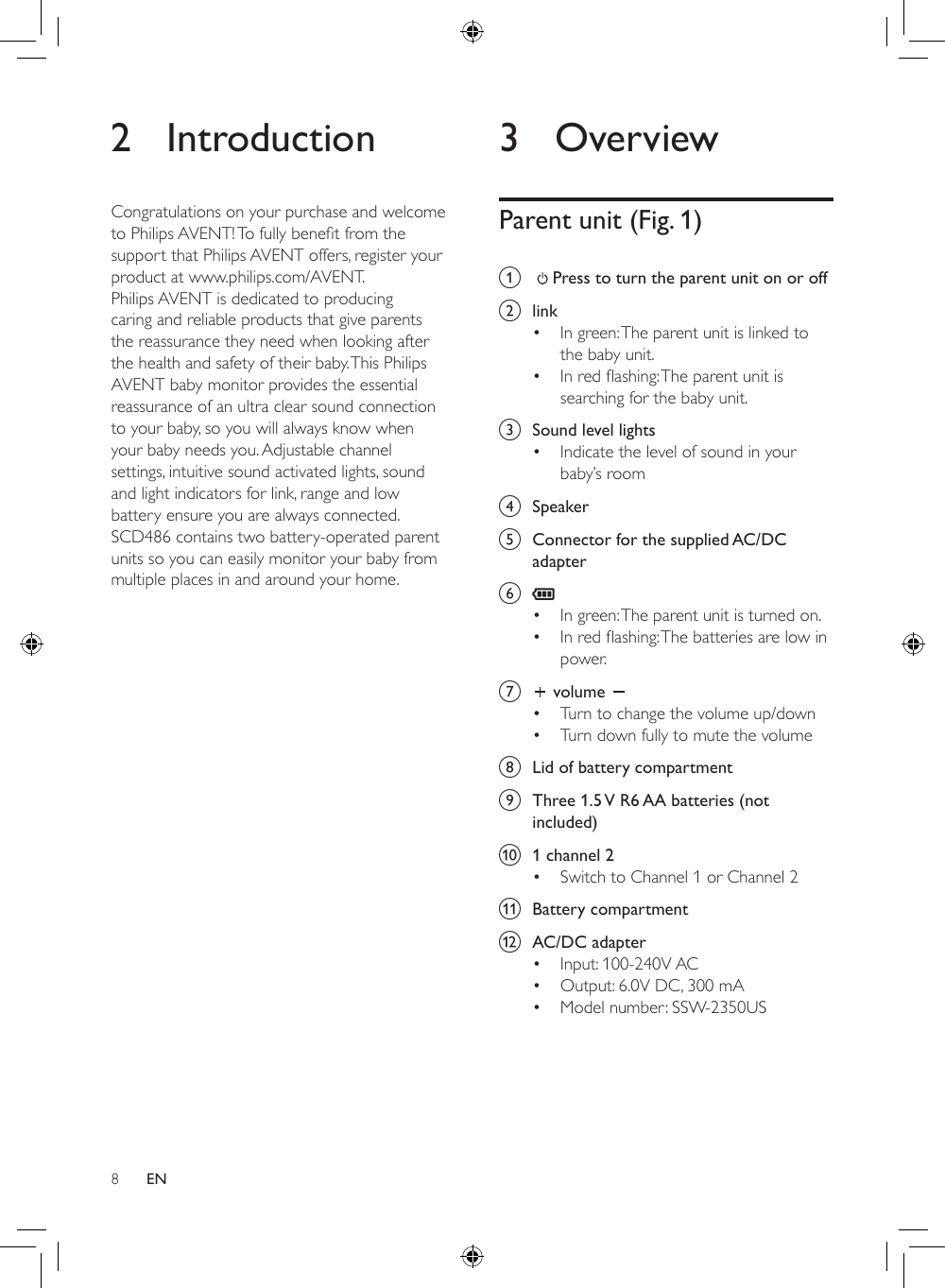 83 OverviewParent unit (Fig. 1)a     Press to turn the parent unit on or off b  link• In green: The parent unit is linked to the baby unit.• Inredashing:Theparentunitissearching for the baby unit.c  Sound level lights• Indicate the level of sound in your baby’s roomd  Speakere  Connector for the supplied AC/DC adapterf • In green: The parent unit is turned on.• Inredashing:Thebatteriesarelowinpower.g   volume • Turn to change the volume up/down• Turn down fully to mute the volumeh  Lid of battery compartmenti  Three 1.5 V R6 AA batteries (not included)j  1 channel 2• Switch to Channel 1 or Channel 2k  Battery compartmentl  AC/DC adapter• Input: 100-240V AC• Output: 6.0V DC, 300 mA• Model number: SSW-2350US2 IntroductionCongratulations on your purchase and welcome toPhilipsAVENT!Tofullybenetfromthesupport that Philips AVENT offers, register your product at www.philips.com/AVENT.Philips AVENT is dedicated to producing caring and reliable products that give parents the reassurance they need when looking after the health and safety of their baby. This Philips AVENT baby monitor provides the essential reassurance of an ultra clear sound connection to your baby, so you will always know when your baby needs you. Adjustable channel settings, intuitive sound activated lights, sound and light indicators for link, range and low battery ensure you are always connected. SCD486 contains two battery-operated parent units so you can easily monitor your baby from multiple places in and around your home.EN