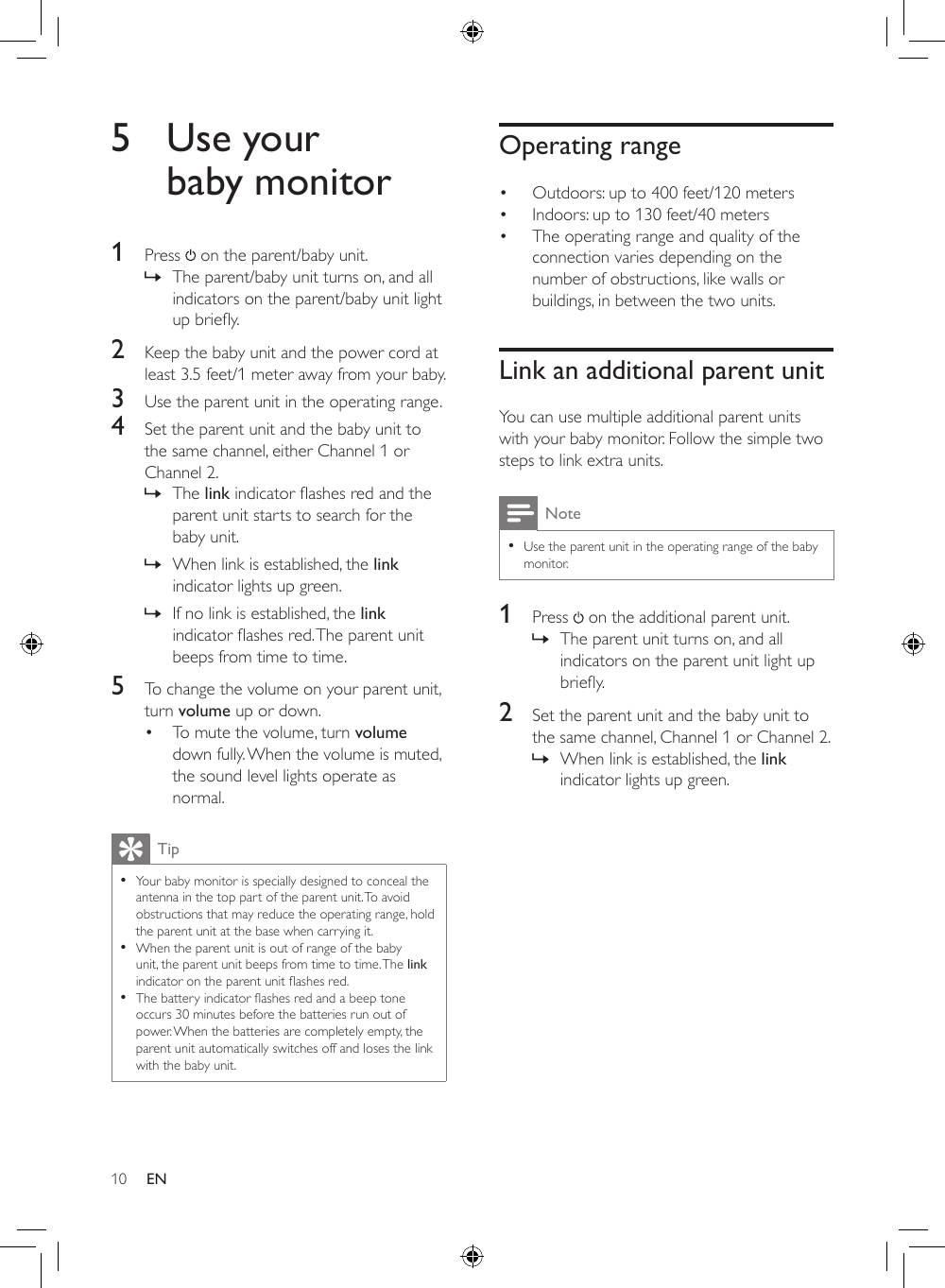 10Operating range• Outdoors: up to 400 feet/120 meters• Indoors: up to 130 feet/40 meters• The operating range and quality of the connection varies depending on the number of obstructions, like walls or buildings, in between the two units.Link an additional parent unitYou can use multiple additional parent units with your baby monitor. Follow the simple two steps to link extra units. Note •Use the parent unit in the operating range of the baby monitor.1  Press   on the additional parent unit. » The parent unit turns on, and all indicators on the parent unit light up briey.2  Set the parent unit and the baby unit to the same channel, Channel 1 or Channel 2. » When link is established, the link indicator lights up green.5  Use your baby monitor1  Press   on the parent/baby unit. » The parent/baby unit turns on, and all indicators on the parent/baby unit light upbriey.2  Keep the baby unit and the power cord at least 3.5 feet/1 meter away from your baby.3  Use the parent unit in the operating range. 4  Set the parent unit and the baby unit to the same channel, either Channel 1 or Channel 2. » The linkindicatorashesredandtheparent unit starts to search for the baby unit. » When link is established, the link indicator lights up green. » If no link is established, the link indicatorashesred.Theparentunitbeeps from time to time.5  To change the volume on your parent unit, turn volume up or down. • To mute the volume, turn volume down fully. When the volume is muted, the sound level lights operate as normal.Tip •Your baby monitor is specially designed to conceal the antenna in the top part of the parent unit. To avoid obstructions that may reduce the operating range, hold the parent unit at the base when carrying it.  •When the parent unit is out of range of the baby unit, the parent unit beeps from time to time. The link indicatorontheparentunitashesred. •Thebatteryindicatorashesredandabeeptoneoccurs 30 minutes before the batteries run out of power. When the batteries are completely empty, the parent unit automatically switches off and loses the link with the baby unit.EN