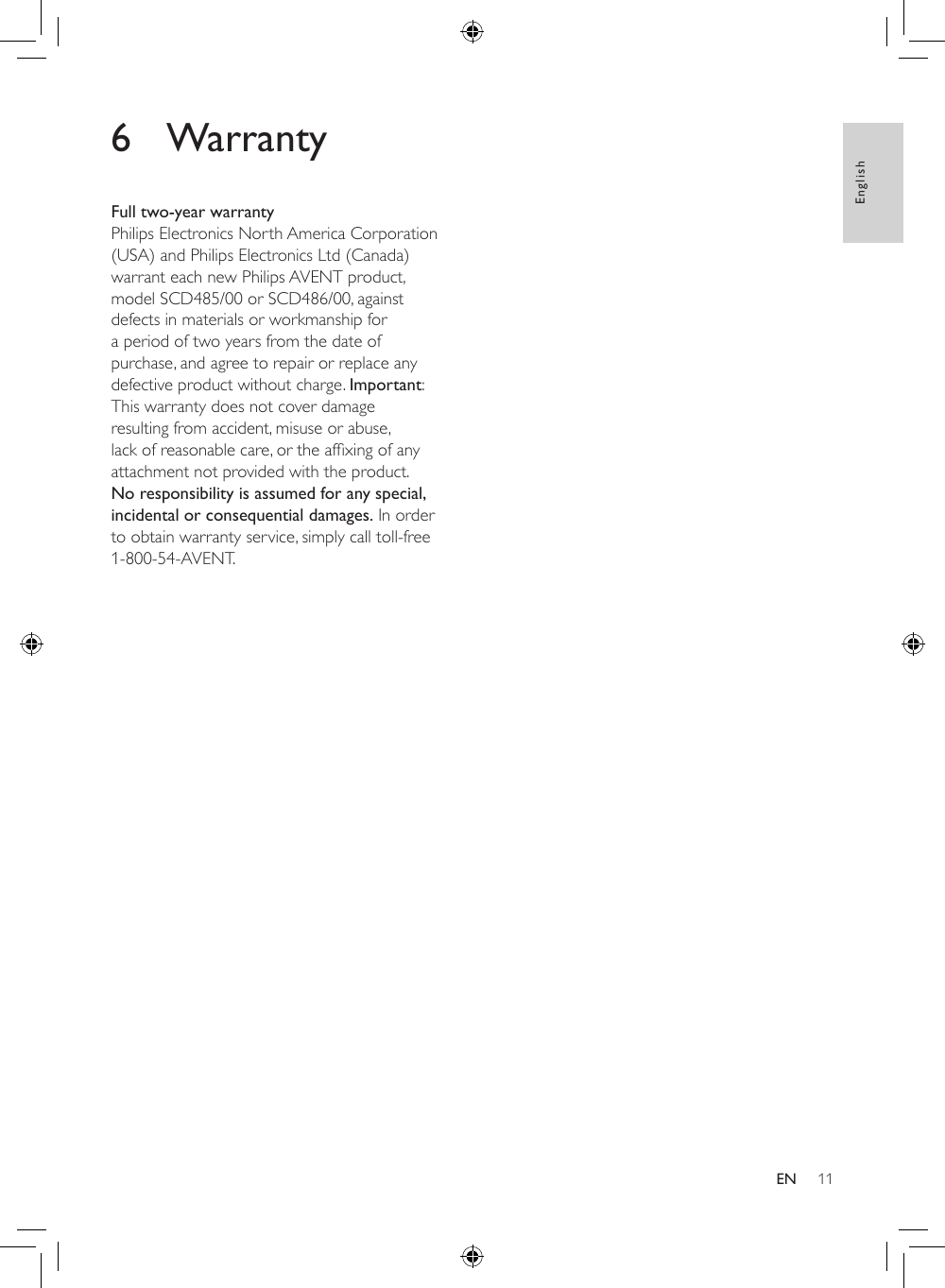 11English6 WarrantyFull two-year warrantyPhilips Electronics North America Corporation (USA) and Philips Electronics Ltd (Canada) warrant each new Philips AVENT product, model SCD485/00 or SCD486/00, against defects in materials or workmanship for a period of two years from the date of purchase, and agree to repair or replace any defective product without charge. Important: This warranty does not cover damage resulting from accident, misuse or abuse, lackofreasonablecare,ortheafxingofanyattachment not provided with the product. No responsibility is assumed for any special, incidental or consequential damages. In order to obtain warranty service, simply call toll-free 1-800-54-AVENT.EN