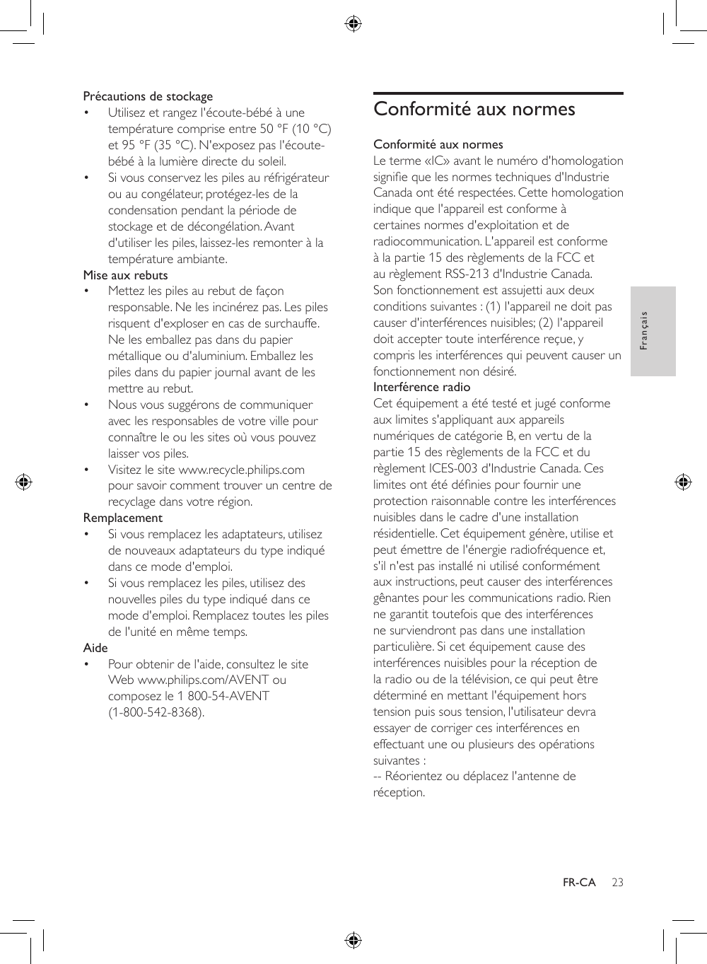 23FrançaisFR-CAPrécautions de stockage• Utilisez et rangez l&apos;écoute-bébé à une température comprise entre 50 °F (10 °C) et 95 °F (35 °C). N&apos;exposez pas l&apos;écoute-bébé à la lumière directe du soleil.• Si vous conservez les piles au réfrigérateur ou au congélateur, protégez-les de la condensation pendant la période de stockage et de décongélation. Avant d&apos;utiliser les piles, laissez-les remonter à la température ambiante.Mise aux rebuts• Mettez les piles au rebut de façon responsable. Ne les incinérez pas. Les piles risquent d&apos;exploser en cas de surchauffe. Ne les emballez pas dans du papier métallique ou d&apos;aluminium. Emballez les piles dans du papier journal avant de les mettre au rebut.• Nous vous suggérons de communiquer avec les responsables de votre ville pour connaître le ou les sites où vous pouvez laisser vos piles.• Visitez le site www.recycle.philips.com pour savoir comment trouver un centre de recyclage dans votre région.Remplacement• Si vous remplacez les adaptateurs, utilisez de nouveaux adaptateurs du type indiqué dans ce mode d&apos;emploi. • Si vous remplacez les piles, utilisez des nouvelles piles du type indiqué dans ce mode d&apos;emploi. Remplacez toutes les piles de l&apos;unité en même temps.Aide• Pour obtenir de l&apos;aide, consultez le site Web www.philips.com/AVENT ou composez le 1 800-54-AVENT  (1-800-542-8368).Conformité aux normesConformité aux normesLe terme «IC» avant le numéro d&apos;homologation signiequelesnormestechniquesd&apos;IndustrieCanada ont été respectées. Cette homologation indique que l&apos;appareil est conforme à certaines normes d&apos;exploitation et de radiocommunication. L&apos;appareil est conforme à la partie 15 des règlements de la FCC et au règlement RSS-213 d&apos;Industrie Canada. Son fonctionnement est assujetti aux deux conditions suivantes : (1) l&apos;appareil ne doit pas causer d&apos;interférences nuisibles; (2) l&apos;appareil doit accepter toute interférence reçue, y compris les interférences qui peuvent causer un fonctionnement non désiré.Interférence radioCet équipement a été testé et jugé conforme aux limites s&apos;appliquant aux appareils numériques de catégorie B, en vertu de la partie 15 des règlements de la FCC et du règlement ICES-003 d&apos;Industrie Canada. Ces limitesontétédéniespourfourniruneprotection raisonnable contre les interférences nuisibles dans le cadre d&apos;une installation résidentielle. Cet équipement génère, utilise et peut émettre de l&apos;énergie radiofréquence et, s&apos;il n&apos;est pas installé ni utilisé conformément aux instructions, peut causer des interférences gênantes pour les communications radio. Rien ne garantit toutefois que des interférences ne surviendront pas dans une installation particulière. Si cet équipement cause des interférences nuisibles pour la réception de la radio ou de la télévision, ce qui peut être déterminé en mettant l&apos;équipement hors tension puis sous tension, l&apos;utilisateur devra essayer de corriger ces interférences en effectuant une ou plusieurs des opérations suivantes :-- Réorientez ou déplacez l&apos;antenne de réception.