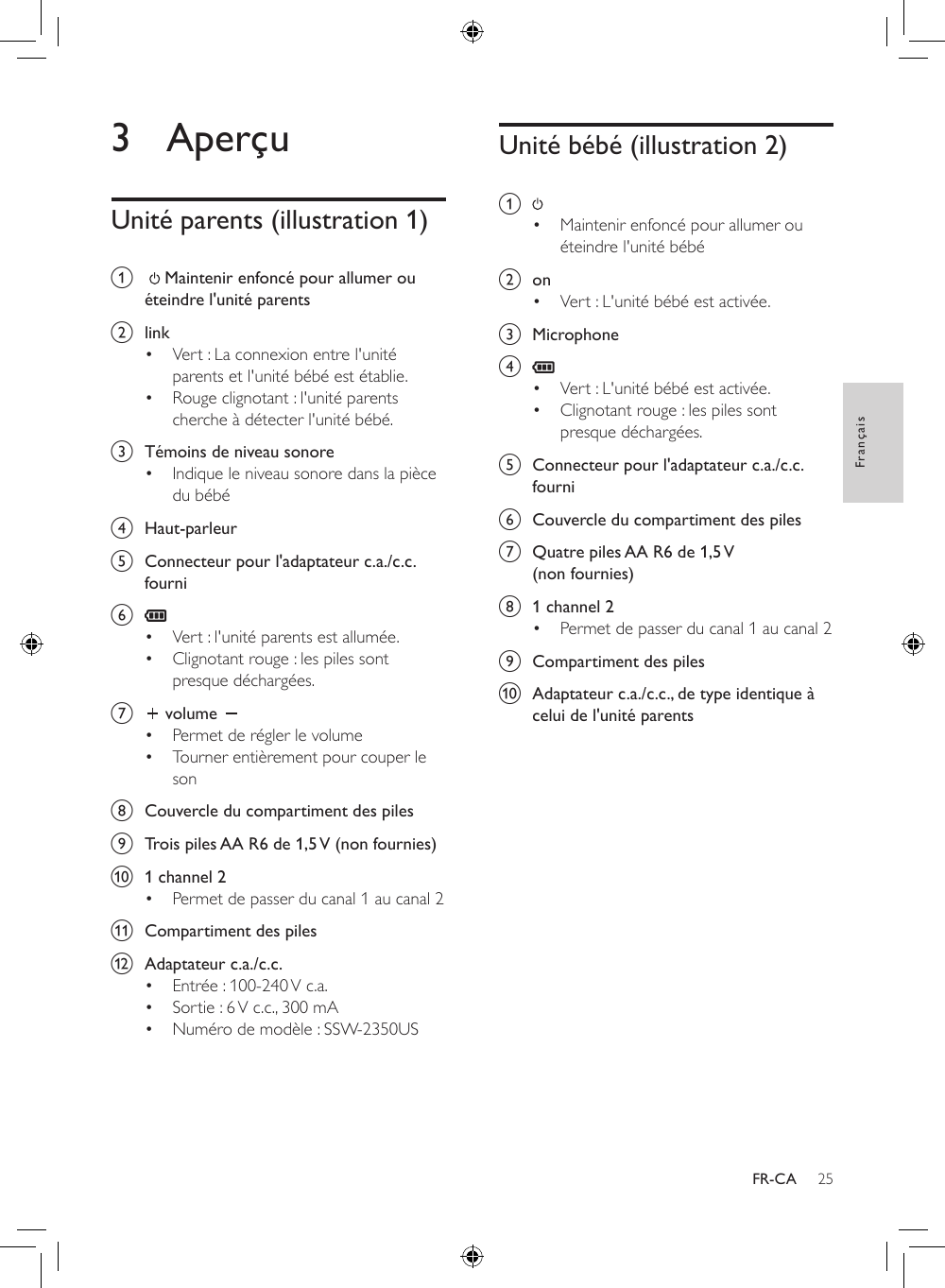 25FrançaisFR-CA3 AperçuUnité parents (illustration 1)a     Maintenir enfoncé pour allumer ou éteindre l&apos;unité parents b  link• Vert : La connexion entre l&apos;unité parents et l&apos;unité bébé est établie.• Rouge clignotant : l&apos;unité parents cherche à détecter l&apos;unité bébé.c  Témoins de niveau sonore• Indique le niveau sonore dans la pièce du bébéd  Haut-parleure  Connecteur pour l&apos;adaptateur c.a./c.c. fournif • Vert : l&apos;unité parents est allumée.• Clignotant rouge : les piles sont presque déchargées.g   volume • Permet de régler le volume• Tourner entièrement pour couper le sonh  Couvercle du compartiment des pilesi  Trois piles AA R6 de 1,5 V (non fournies)j  1 channel 2• Permet de passer du canal 1 au canal 2k  Compartiment des pilesl  Adaptateur c.a./c.c.• Entrée : 100-240 V c.a.• Sortie : 6 V c.c., 300 mA• Numéro de modèle : SSW-2350USUnité bébé (illustration 2)a • Maintenir enfoncé pour allumer ou éteindre l&apos;unité bébé b  on• Vert : L&apos;unité bébé est activée.c  Microphoned • Vert : L&apos;unité bébé est activée.• Clignotant rouge : les piles sont presque déchargées.e  Connecteur pour l&apos;adaptateur c.a./c.c. fournif  Couvercle du compartiment des pilesg  Quatre piles AA R6 de 1,5 V (non fournies)h  1 channel 2• Permet de passer du canal 1 au canal 2i  Compartiment des pilesj  Adaptateur c.a./c.c., de type identique à celui de l&apos;unité parents