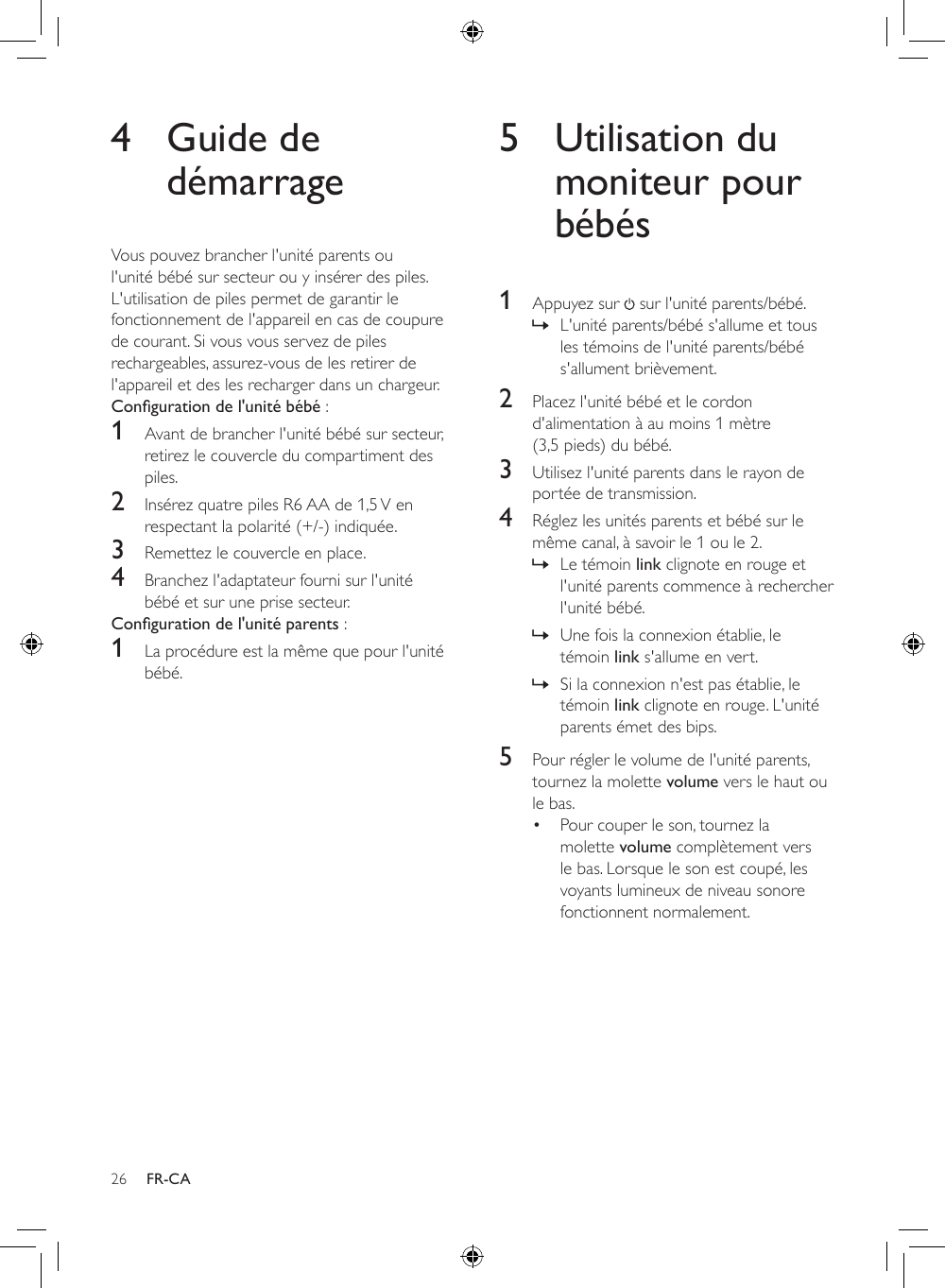 26 FR-CA4  Guide de démarrageVous pouvez brancher l&apos;unité parents ou l&apos;unité bébé sur secteur ou y insérer des piles. L&apos;utilisation de piles permet de garantir le fonctionnement de l&apos;appareil en cas de coupure de courant. Si vous vous servez de piles rechargeables, assurez-vous de les retirer de l&apos;appareil et des les recharger dans un chargeur.Conguration de l&apos;unité bébé : 1  Avant de brancher l&apos;unité bébé sur secteur, retirez le couvercle du compartiment des piles.2  Insérez quatre piles R6 AA de 1,5 V en respectant la polarité (+/-) indiquée.3  Remettez le couvercle en place.4  Branchez l&apos;adaptateur fourni sur l&apos;unité bébé et sur une prise secteur.Conguration de l&apos;unité parents :1  La procédure est la même que pour l&apos;unité bébé.5  Utilisation du moniteur pour bébés1  Appuyez sur   sur l&apos;unité parents/bébé. » L&apos;unité parents/bébé s&apos;allume et tous les témoins de l&apos;unité parents/bébé s&apos;allument brièvement.2  Placez l&apos;unité bébé et le cordon d&apos;alimentation à au moins 1 mètre (3,5 pieds) du bébé.3  Utilisez l&apos;unité parents dans le rayon de portée de transmission. 4  Réglez les unités parents et bébé sur le même canal, à savoir le 1 ou le 2. » Le témoin link clignote en rouge et l&apos;unité parents commence à rechercher l&apos;unité bébé. » Une fois la connexion établie, le témoin link s&apos;allume en vert. » Si la connexion n&apos;est pas établie, le témoin link clignote en rouge. L&apos;unité parents émet des bips.5  Pour régler le volume de l&apos;unité parents, tournez la molette volume vers le haut ou le bas. • Pour couper le son, tournez la molette volume complètement vers le bas. Lorsque le son est coupé, les voyants lumineux de niveau sonore fonctionnent normalement.