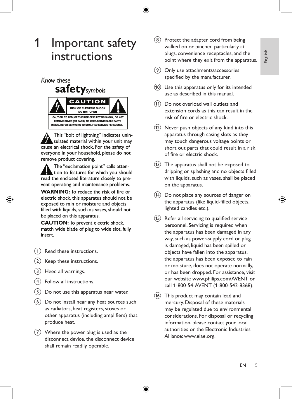 5English1  Important safety instructions a  Read these instructions.b  Keep these instructions.c  Heed all warnings.d  Follow all instructions.e  Do not use this apparatus near water. f  Do not install near any heat sources such as radiators, heat registers, stoves or other apparatus (including ampliers) that produce heat.g  Where the power plug is used as the disconnect device, the disconnect device shall remain readily operable. Know thesesafetysymbolsThis “bolt of lightning” indicates unin-sulated material within your unit maycause an electrical shock. For the safety ofeveryone in your household, please do notremove product covering.The “exclamation point” calls atten-tion to features for which you shouldread the enclosed literature closely to pre-vent operating and maintenance problems.WARNING: To  reduce the risk of fire orelectric shock, this apparatus should not beexposed to rain or moisture and objectsfilled with liquids, such as vases, should notbe placed on this apparatus.CAUTION: To  prevent electric shock,match wide blade of plug to wide slot, fullyinsert.CAUTIONRISK OF ELECTRIC SHOCKDO NOT OPENCAUTION: TO REDUCE THE RISK OF ELECTRIC SHOCK, DO NOTREMOVE COVER (OR BACK). NO USER-SERVICEABLE PARTSINSIDE. REFER SERVICING TO QUALIFIED SERVICE PERSONNEL.h  Protect the adapter cord from being walked on or pinched particularly at plugs, convenience receptacles, and the point where they exit from the apparatus.i  Only use attachments/accessories specied by the manufacturer.j  Use this apparatus only for its intended use as described in this manual.k  Do not overload wall outlets and extension cords as this can result in the risk of re or electric shock.l  Never push objects of any kind into this apparatus through casing slots as they may touch dangerous voltage points or short out parts that could result in a risk of re or electric shock. m  The apparatus shall not be exposed to dripping or splashing and no objects lled with liquids, such as vases, shall be placed on the apparatus.n  Do not place any sources of danger on the apparatus (like liquid-lled objects, lighted candles etc.).o  Refer all servicing to qualied service personnel. Servicing is required when the apparatus has been damaged in any way, such as power-supply cord or plug is damaged, liquid has been spilled or objects have fallen into the apparatus, the apparatus has been exposed to rain or moisture, does not operate normally, or has been dropped. For assistance, visit our website www.philips.com/AVENT or call 1-800-54-AVENT (1-800-542-8368).p  This product may contain lead and mercury. Disposal of these materials may be regulated due to environmental considerations. For disposal or recycling information, please contact your local authorities or the Electronic Industries Alliance: www.eiae.org.EN