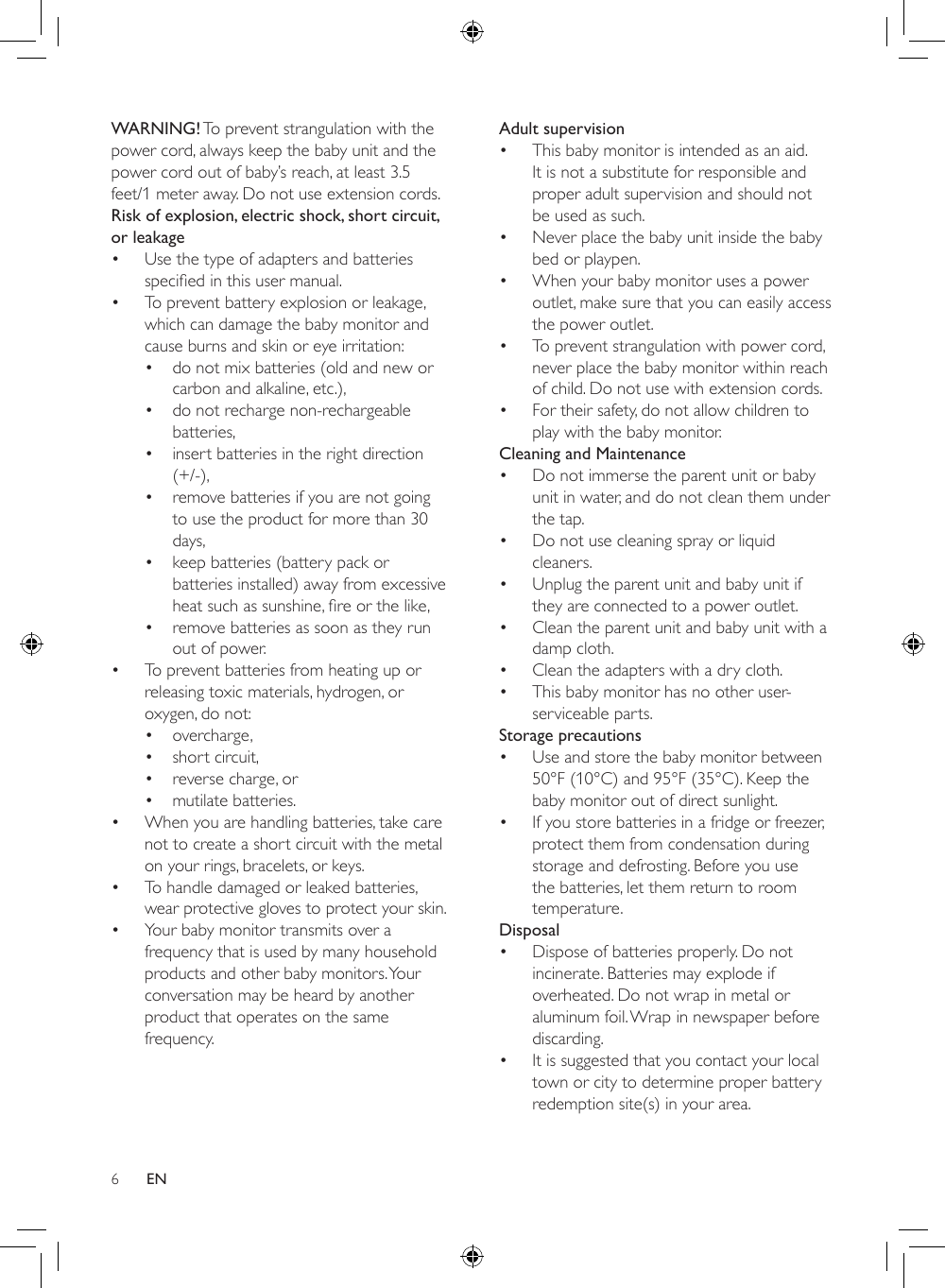 6Adult supervision• This baby monitor is intended as an aid. It is not a substitute for responsible and proper adult supervision and should not be used as such.• Never place the baby unit inside the baby bed or playpen.• When your baby monitor uses a power outlet, make sure that you can easily access the power outlet.• To prevent strangulation with power cord, never place the baby monitor within reach of child. Do not use with extension cords.• For their safety, do not allow children to play with the baby monitor.Cleaning and Maintenance• Do not immerse the parent unit or baby unit in water, and do not clean them under the tap.• Do not use cleaning spray or liquid cleaners.• Unplug the parent unit and baby unit if they are connected to a power outlet.• Clean the parent unit and baby unit with a damp cloth.• Clean the adapters with a dry cloth.• This baby monitor has no other user-serviceable parts.Storage precautions• Use and store the baby monitor between 50°F (10°C) and 95°F (35°C). Keep the baby monitor out of direct sunlight.• If you store batteries in a fridge or freezer, protect them from condensation during storage and defrosting. Before you use the batteries, let them return to room temperature.Disposal• Dispose of batteries properly. Do not incinerate. Batteries may explode if overheated. Do not wrap in metal or aluminum foil. Wrap in newspaper before discarding.• It is suggested that you contact your local town or city to determine proper battery redemption site(s) in your area.WARNING! To prevent strangulation with the power cord, always keep the baby unit and the power cord out of baby’s reach, at least 3.5 feet/1 meter away. Do not use extension cords.Risk of explosion, electric shock, short circuit, or leakage • Use the type of adapters and batteries speciedinthisusermanual.• To prevent battery explosion or leakage, which can damage the baby monitor and cause burns and skin or eye irritation:• do not mix batteries (old and new or carbon and alkaline, etc.),• do not recharge non-rechargeable batteries,• insert batteries in the right direction (+/-),• remove batteries if you are not going to use the product for more than 30 days,• keep batteries (battery pack or batteries installed) away from excessive heatsuchassunshine,reorthelike,• remove batteries as soon as they run out of power.• To prevent batteries from heating up or releasing toxic materials, hydrogen, or oxygen, do not:• overcharge,• short circuit,• reverse charge, or• mutilate batteries.• When you are handling batteries, take care not to create a short circuit with the metal on your rings, bracelets, or keys.• To handle damaged or leaked batteries, wear protective gloves to protect your skin.• Your baby monitor transmits over a frequency that is used by many household products and other baby monitors. Your conversation may be heard by another product that operates on the same frequency.EN