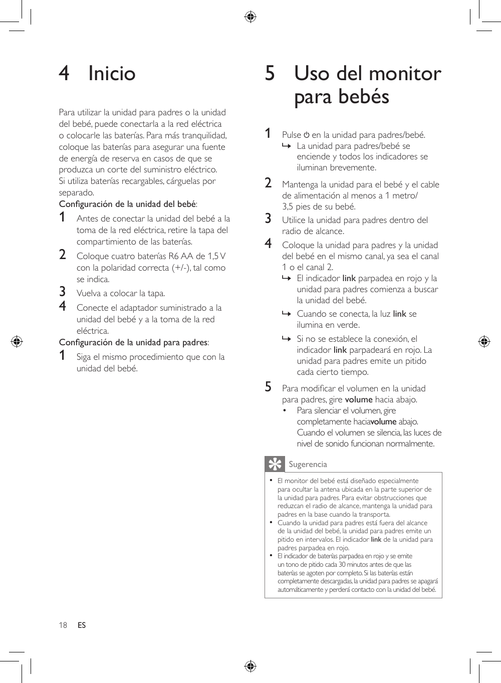 18 ES4 InicioPara utilizar la unidad para padres o la unidad del bebé, puede conectarla a la red eléctrica o colocarle las baterías. Para más tranquilidad, coloque las baterías para asegurar una fuente de energía de reserva en casos de que se produzca un corte del suministro eléctrico. Si utiliza baterías recargables, cárguelas por separado.Conguración de la unidad del bebé: 1  Antes de conectar la unidad del bebé a la toma de la red eléctrica, retire la tapa del compartimiento de las baterías.2  Coloque cuatro baterías R6 AA de 1,5 V con la polaridad correcta (+/-), tal como se indica.3  Vuelva a colocar la tapa.4  Conecte el adaptador suministrado a la unidad del bebé y a la toma de la red eléctrica.Conguración de la unidad para padres:1  Siga el mismo procedimiento que con la unidad del bebé.5  Uso del monitor para bebés1  Pulse   en la unidad para padres/bebé. » La unidad para padres/bebé se enciende y todos los indicadores se iluminan brevemente.2  Mantenga la unidad para el bebé y el cable de alimentación al menos a 1 metro/ 3,5 pies de su bebé.3  Utilice la unidad para padres dentro del radio de alcance. 4  Coloque la unidad para padres y la unidad del bebé en el mismo canal, ya sea el canal 1 o el canal 2. » El indicador link parpadea en rojo y la unidad para padres comienza a buscar la unidad del bebé. » Cuando se conecta, la luz link se ilumina en verde. » Si no se establece la conexión, el indicador link parpadeará en rojo. La unidad para padres emite un pitido cada cierto tiempo.5  Paramodicarelvolumenenlaunidadpara padres, gire volume hacia abajo. • Para silenciar el volumen, gire completamente haciavolume abajo. Cuando el volumen se silencia, las luces de nivel de sonido funcionan normalmente.Sugerencia •El monitor del bebé está diseñado especialmente para ocultar la antena ubicada en la parte superior de la unidad para padres. Para evitar obstrucciones que reduzcan el radio de alcance, mantenga la unidad para padres en la base cuando la transporta.  •Cuando la unidad para padres está fuera del alcance de la unidad del bebé, la unidad para padres emite un pitido en intervalos. El indicador link de la unidad para padres parpadea en rojo.  •El indicador de baterías parpadea en rojo y se emite un tono de pitido cada 30 minutos antes de que las baterías se agoten por completo. Si las baterías están completamente descargadas, la unidad para padres se apagará automáticamente y perderá contacto con la unidad del bebé.