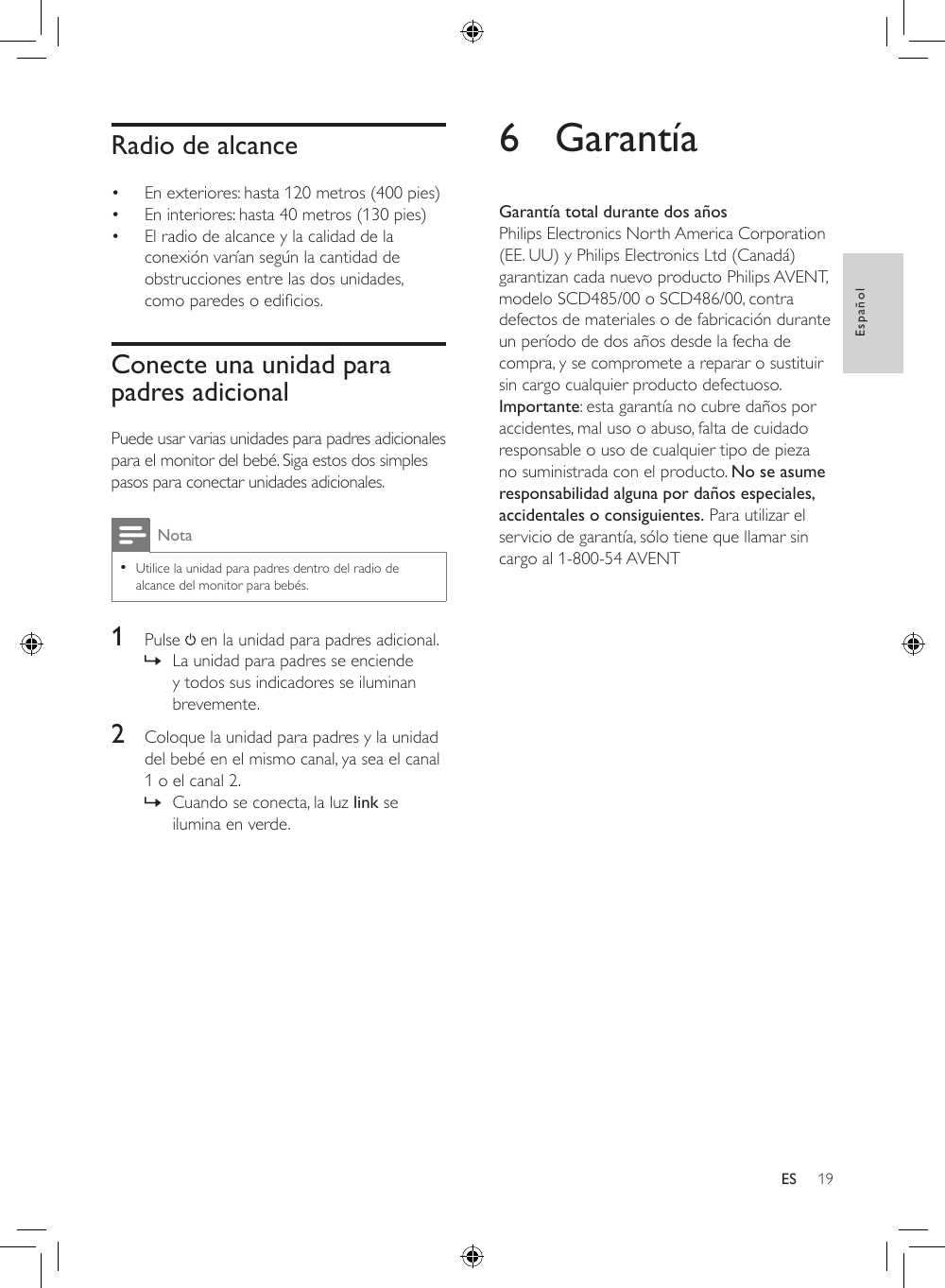 19EspañolESRadio de alcance• En exteriores: hasta 120 metros (400 pies)• En interiores: hasta 40 metros (130 pies)• El radio de alcance y la calidad de la conexión varían según la cantidad de obstrucciones entre las dos unidades, comoparedesoedicios.Conecte una unidad para padres adicionalPuede usar varias unidades para padres adicionales para el monitor del bebé. Siga estos dos simples pasos para conectar unidades adicionales. Nota •Utilice la unidad para padres dentro del radio de alcance del monitor para bebés.1  Pulse   en la unidad para padres adicional. » La unidad para padres se enciende y todos sus indicadores se iluminan brevemente.2  Coloque la unidad para padres y la unidad del bebé en el mismo canal, ya sea el canal 1 o el canal 2. » Cuando se conecta, la luz link se ilumina en verde.6 GarantíaGarantía total durante dos añosPhilips Electronics North America Corporation (EE. UU) y Philips Electronics Ltd (Canadá) garantizan cada nuevo producto Philips AVENT, modelo SCD485/00 o SCD486/00, contra defectos de materiales o de fabricación durante un período de dos años desde la fecha de compra, y se compromete a reparar o sustituir sin cargo cualquier producto defectuoso. Importante: esta garantía no cubre daños por accidentes, mal uso o abuso, falta de cuidado responsable o uso de cualquier tipo de pieza no suministrada con el producto. No se asume responsabilidad alguna por daños especiales, accidentales o consiguientes. Para utilizar el servicio de garantía, sólo tiene que llamar sin cargo al 1-800-54 AVENT