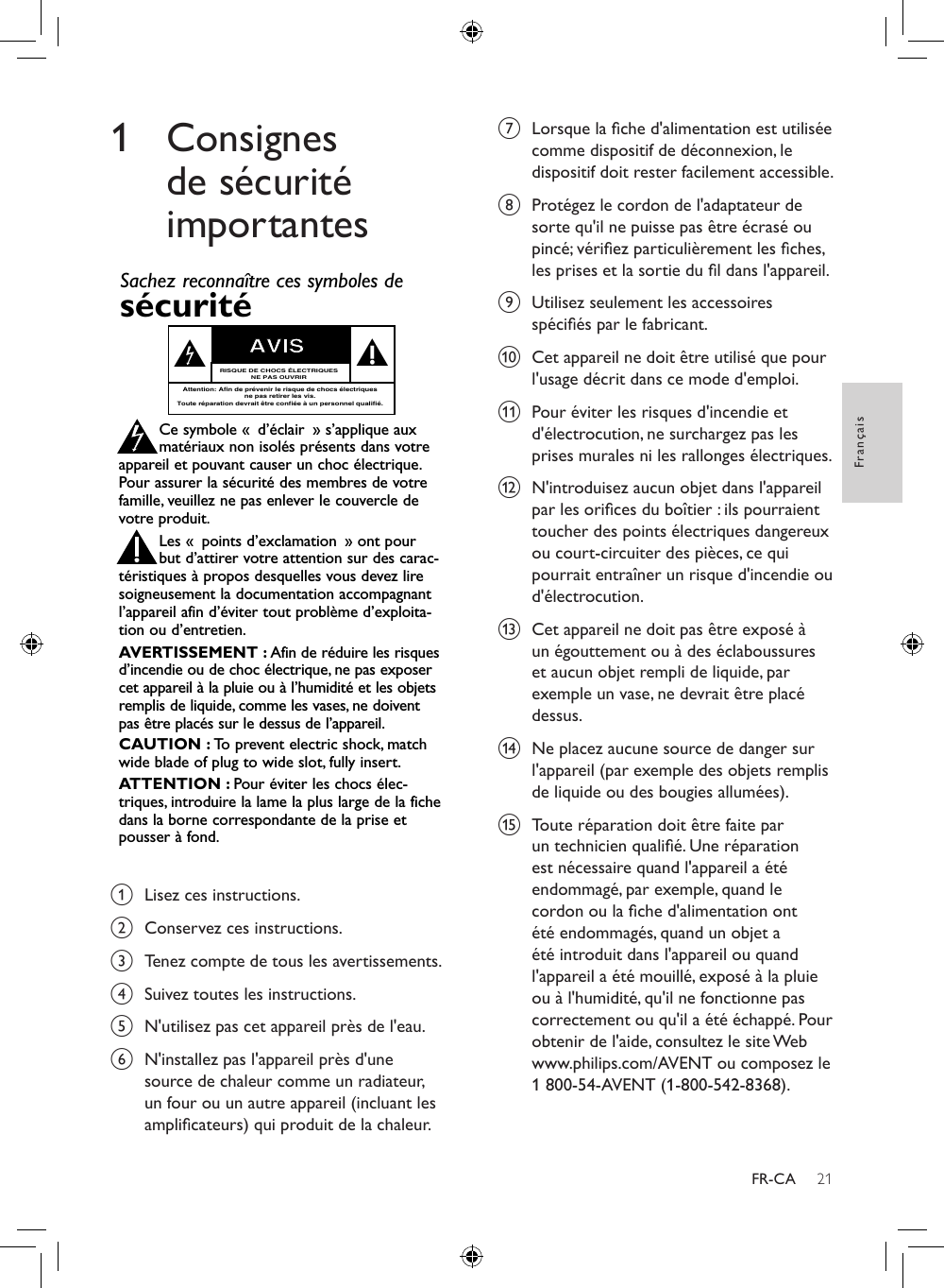 21FrançaisFR-CA1 Consignes de sécurité importantesEnregistrez-vous en ligne à www.philips.com/welcome le plus tôt possible pour proter pleinement de votre achat. Visitez notre site sur le Web à http://www.philips.com/welcomeL’enregistrement de votre modèle auprès de PHILIPS conrme votre éligibilité à tous les bénéces mentionnés ci‑dessous. Enregistrez‑vous en ligne à www.philips.com/welcome pour assurer :*Avis sur la sécurité des produits *Bénéces additionnelsEn enregistrant votre produit, vous serez avisé - directement par le fabriquant.L’enregistrement de votre produit garantit que vous bénécie-rez de tous les privilèges auxquels vous avez droit y compris des offres-rabais spéciales.Nous vous félicitons de votre achat et vous souhaitons la bienvenue dans la « famille »!Cher propriétaire d’un produit PHILIPS :Merci de votre conance en PHILIPS. Vous avez choisi un produit de fabrication et de garantie supérieures parmi les meilleurs disponibles sur le marché. Et nous ferons tout en notre pouvoir pour que vous soyez pleinement satisfait de votre achat pour des années à venir.En tant que membre de la « famille » PHILIPS, vous avez droit à une protection inégalée par l’une des garanties les plus complètes de l’industrie.De plus, votre achat garantit que vous recevrez toutes les informations et offres spéciales auxquelles vous avez droit, ainsi qu’un accès facile à toute une gamme d’accessoires disponibles via notre réseau de téléachat.Mais ce qui est encore plus important, vous pouvez compter sur notre engagement total quand il s’agit de votre entière satisfaction. C’est notre façon de vous souhaiter la bienvenue et de vous remercier de votre investissement dans un produit PHILIPS.P.S. Pour bénécier au maximum de votre produit PHILIPS, assurez-vous de vous enregistrez en ligne àwww.philips.com/welcomeL’enregistrement de votre modèle auprès de PHILIPS confirme votre éligibilité à tous les bénéfices mentionnés ci-dessous. Remplissez et retournez votre carte d&apos;enregistrement de produit le plus tôt possible ou enregistrez-vous enligne à www.philips.com/welcome pour assurer :Retournez votre carte d&apos;enregistrement de produit ou enregistrez-vous en ligne àwww.philips.com/welcome le plus tôt possible pour profiter pleinement de votreachat.À l’usage du clientEntrez ci-dessous le numéro de série qui se trou-ve à l’arrière du boîtier du dispositif. Conservezces informations pour référence ultérieure.No. de modèle : ________________________No. de série : __________________________Sachez reconnaître ces symboles desécurité Ce symbole « d’éclair » s’applique auxmatériaux non isolés présents dans votreappareil et pouvant causer un choc électrique.Pour assurer la sécurité des membres de votrefamille, veuillez ne pas enlever le couvercle devotre produit.Les « points d’exclamation » ont pourbut d’attirer votre attention sur des carac-téristiques à propos desquelles vous devez liresoigneusement la documentation accompagnantl’appareil afin d’éviter tout problème d’exploita-tion ou d’entretien.AVERTISSEMENT : Afin de réduire les risquesd’incendie ou de choc électrique, ne pas exposercet appareil à la pluie ou à l’humidité et les objetsremplis de liquide, comme les vases, ne doiventpas être placés sur le dessus de l’appareil.CAUTION : To  prevent electric shock, matchwide blade of plug to wide slot, fully insert.ATTENTION : Pour éviter les chocs élec-triques, introduire la lame la plus large de la fichedans la borne correspondante de la prise etpousser à fond.stAVISRISQUE DE CHOCS ÉLECTRIQUESNE PAS OUVRIRAttention: Afin de prévenir le risque de chocs électriquesne pas retirer les vis.Toute réparation devrait être confiée à un personnel qualifié.Visitez notre site sur le Web à http://www.philips.com/welcomeNous vous félicitons de votre achat et vous souhaitonsla bienvenue dans la « famille »!Cher propriétaire d’un produit PHILIPS :Merci de votre confiance en PHILIPS.Vous avez choisi un pro-duit de fabrication et de garantie supérieures parmi les meilleursdisponibles sur le marché. Et nous ferons tout en notre pouvoirpour que vous soyez pleinement satisfait de votre achat pourdes années à venir.En tant que membre de la « famille » PHILIPS, vous avez droit àune protection inégalée par l’une des garanties les plus com-plètes de l’industrie ainsi qu’à des réseaux de service sans pareil.De plus, votre achat garantit que vous recevrez toutes les infor-mations et offres spéciales auxquelles vous avez droit, ainsiqu’un accès facile à toute une gamme d’accessoires disponiblesvia notre réseau de téléachat.Mais ce qui est encore plus important, vous pouvez compter surnotre engagement total quand il s’agit de votre entière satisfac-tion. C’est notre façon de vous souhaiter la bienvenue et devous remercier de votre investissement dans un produitPHILIPS.P. S. Pour bénéficier au maximum de votre produitPHILIPS, assurez-vous de remplir et de retournervotre carte d’enregistrement de produit le plus tôtpossible ou enregistrez-vous en ligne àwww.philips.com/welcome*Preuve d’achatRetournez la carte d’enregistrement ci-incluse afin de garantir que la dated’achat de votre produit sera classéedans nos dossiers et éviter ainsi le besoinde remplir d’autres formulaires afind’obtenir votre service de garantie.*Avis sur la sécuritédes produitsEn enregistrant votre produit, vous serezavisé - directement par le fabriquant - detoutes défectuosités compromettant lasécurité ou de tout retrait du produit dumarché.*Bénéfices addition-nels L’enregistrement de votre produit garan-tit que vous bénéficierez de tous les priv-ilèges auxquels vous avez droit y comprisdes offres-rabais spéciales. a  Lisez ces instructions.b  Conservez ces instructions.c  Tenez compte de tous les avertissements.d  Suivez toutes les instructions.e  N&apos;utilisez pas cet appareil près de l&apos;eau. f  N&apos;installez pas l&apos;appareil près d&apos;une source de chaleur comme un radiateur, un four ou un autre appareil (incluant les amplicateurs) qui produit de la chaleur.g  Lorsque la che d&apos;alimentation est utilisée comme dispositif de déconnexion, le dispositif doit rester facilement accessible. h  Protégez le cordon de l&apos;adaptateur de sorte qu&apos;il ne puisse pas être écrasé ou pincé; vériez particulièrement les ches, les prises et la sortie du l dans l&apos;appareil.i  Utilisez seulement les accessoires spéciés par le fabricant.j  Cet appareil ne doit être utilisé que pour l&apos;usage décrit dans ce mode d&apos;emploi.k  Pour éviter les risques d&apos;incendie et d&apos;électrocution, ne surchargez pas les prises murales ni les rallonges électriques.l  N&apos;introduisez aucun objet dans l&apos;appareil par les orices du boîtier : ils pourraient toucher des points électriques dangereux ou court-circuiter des pièces, ce qui pourrait entraîner un risque d&apos;incendie ou d&apos;électrocution. m  Cet appareil ne doit pas être exposé à un égouttement ou à des éclaboussures et aucun objet rempli de liquide, par exemple un vase, ne devrait être placé dessus.n  Ne placez aucune source de danger sur l&apos;appareil (par exemple des objets remplis de liquide ou des bougies allumées).o  Toute réparation doit être faite par un technicien qualié. Une réparation est nécessaire quand l&apos;appareil a été endommagé, par exemple, quand le cordon ou la che d&apos;alimentation ont été endommagés, quand un objet a été introduit dans l&apos;appareil ou quand l&apos;appareil a été mouillé, exposé à la pluie ou à l&apos;humidité, qu&apos;il ne fonctionne pas correctement ou qu&apos;il a été échappé. Pour obtenir de l&apos;aide, consultez le site Web www.philips.com/AVENT ou composez le 1 800-54-AVENT (1-800-542-8368).