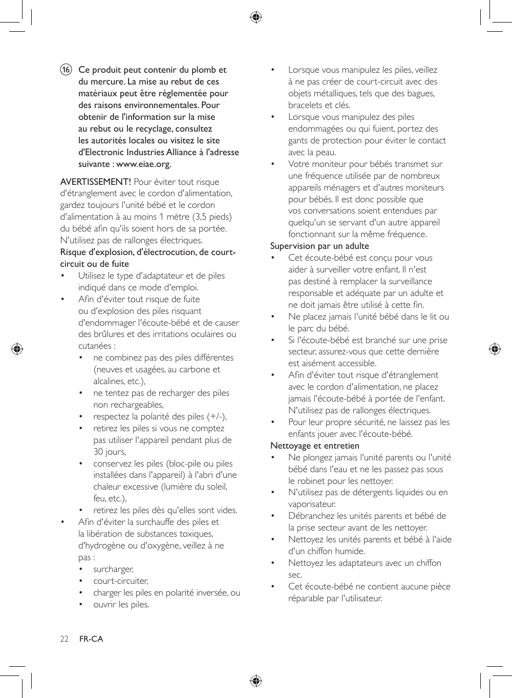 22 FR-CAp  Ce produit peut contenir du plomb et du mercure. La mise au rebut de ces matériaux peut être réglementée pour des raisons environnementales. Pour obtenir de l&apos;information sur la mise au rebut ou le recyclage, consultez les autorités locales ou visitez le site d&apos;Electronic Industries Alliance à l&apos;adresse suivante : www.eiae.org.AVERTISSEMENT! Pour éviter tout risque d&apos;étranglement avec le cordon d&apos;alimentation, gardez toujours l&apos;unité bébé et le cordon d&apos;alimentation à au moins 1 mètre (3,5 pieds) dubébéanqu&apos;ilssoienthorsdesaportée.N&apos;utilisez pas de rallonges électriques.Risque d&apos;explosion, d&apos;électrocution, de court-circuit ou de fuite • Utilisez le type d&apos;adaptateur et de piles indiqué dans ce mode d&apos;emploi. • And&apos;évitertoutrisquedefuiteou d&apos;explosion des piles risquant d&apos;endommager l&apos;écoute-bébé et de causer des brûlures et des irritations oculaires ou cutanées :• ne combinez pas des piles différentes (neuves et usagées, au carbone et alcalines, etc.),• ne tentez pas de recharger des piles non rechargeables,• respectez la polarité des piles (+/-),• retirez les piles si vous ne comptez pas utiliser l&apos;appareil pendant plus de 30 jours,• conservez les piles (bloc-pile ou piles installées dans l&apos;appareil) à l&apos;abri d&apos;une chaleur excessive (lumière du soleil, feu, etc.),• retirez les piles dès qu&apos;elles sont vides.• And&apos;éviterlasurchauffedespilesetla libération de substances toxiques, d&apos;hydrogène ou d&apos;oxygène, veillez à ne pas :• surcharger,• court-circuiter,• charger les piles en polarité inversée, ou• ouvrir les piles.• Lorsque vous manipulez les piles, veillez à ne pas créer de court-circuit avec des objets métalliques, tels que des bagues, bracelets et clés.• Lorsque vous manipulez des piles endommagées ou qui fuient, portez des gants de protection pour éviter le contact avec la peau.• Votre moniteur pour bébés transmet sur une fréquence utilisée par de nombreux appareils ménagers et d&apos;autres moniteurs pour bébés. Il est donc possible que vos conversations soient entendues par quelqu&apos;un se servant d&apos;un autre appareil fonctionnant sur la même fréquence.Supervision par un adulte• Cet écoute-bébé est conçu pour vous aider à surveiller votre enfant. Il n&apos;est pas destiné à remplacer la surveillance responsable et adéquate par un adulte et nedoitjamaisêtreutiliséàcetten.• Ne placez jamais l&apos;unité bébé dans le lit ou le parc du bébé.• Si l&apos;écoute-bébé est branché sur une prise secteur, assurez-vous que cette dernière est aisément accessible.• And&apos;évitertoutrisqued&apos;étranglementavec le cordon d&apos;alimentation, ne placez jamais l&apos;écoute-bébé à portée de l&apos;enfant. N&apos;utilisez pas de rallonges électriques.• Pour leur propre sécurité, ne laissez pas les enfants jouer avec l&apos;écoute-bébé.Nettoyage et entretien• Ne plongez jamais l&apos;unité parents ou l&apos;unité bébé dans l&apos;eau et ne les passez pas sous le robinet pour les nettoyer.• N&apos;utilisez pas de détergents liquides ou en vaporisateur.• Débranchez les unités parents et bébé de la prise secteur avant de les nettoyer.• Nettoyez les unités parents et bébé à l&apos;aide d&apos;un chiffon humide.• Nettoyez les adaptateurs avec un chiffon sec.• Cet écoute-bébé ne contient aucune pièce réparable par l&apos;utilisateur.