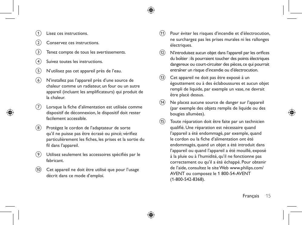 Français 15k  Pour éviter les risques d’incendie et d’électrocution, ne surchargez pas les prises murales ni les rallonges électriques.l  N’introduisez aucun objet dans l’appareil par les orices du boîtier : ils pourraient toucher des points électriques dangereux ou court-circuiter des pièces, ce qui pourrait entraîner un risque d’incendie ou d’électrocution. m  Cet appareil ne doit pas être exposé à un égouttement ou à des éclaboussures et aucun objet rempli de liquide, par exemple un vase, ne devrait être placé dessus.n  Ne placez aucune source de danger sur l’appareil (par exemple des objets remplis de liquide ou des bougies allumées).o  Toute réparation doit être faite par un technicien qualié. Une réparation est nécessaire quand l’appareil a été endommagé, par exemple, quand le cordon ou la che d’alimentation ont été endommagés, quand un objet a été introduit dans l’appareil ou quand l’appareil a été mouillé, exposé à la pluie ou à l’humidité, qu’il ne fonctionne pas correctement ou qu’il a été échappé. Pour obtenir de l’aide, consultez le site Web www.philips.com/AVENT ou composez le 1 800-54-AVENT  (1-800-542-8368).a  Lisez ces instructions.b  Conservez ces instructions.c  Tenez compte de tous les avertissements.d  Suivez toutes les instructions.e  N’utilisez pas cet appareil près de l’eau. f  N’installez pas l’appareil près d’une source de chaleur comme un radiateur, un four ou un autre appareil (incluant les amplicateurs) qui produit de la chaleur.g  Lorsque la che d’alimentation est utilisée comme dispositif de déconnexion, le dispositif doit rester facilement accessible. h  Protégez le cordon de l’adaptateur de sorte qu’il ne puisse pas être écrasé ou pincé; vériez particulièrement les ches, les prises et la sortie du l dans l’appareil.i  Utilisez seulement les accessoires spéciés par le fabricant.j  Cet appareil ne doit être utilisé que pour l’usage décrit dans ce mode d’emploi.