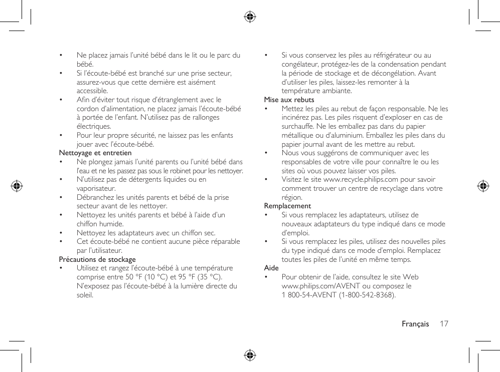Français 17• Si vous conservez les piles au réfrigérateur ou au congélateur, protégez-les de la condensation pendant la période de stockage et de décongélation. Avant d’utiliser les piles, laissez-les remonter à la température ambiante.Mise aux rebuts• Mettez les piles au rebut de façon responsable. Ne les incinérez pas. Les piles risquent d’exploser en cas de surchauffe. Ne les emballez pas dans du papier métallique ou d’aluminium. Emballez les piles dans du papier journal avant de les mettre au rebut.• Nous vous suggérons de communiquer avec les responsables de votre ville pour connaître le ou les sites où vous pouvez laisser vos piles.• Visitez le site www.recycle.philips.com pour savoir comment trouver un centre de recyclage dans votre région.Remplacement• Si vous remplacez les adaptateurs, utilisez de nouveaux adaptateurs du type indiqué dans ce mode d’emploi. • Si vous remplacez les piles, utilisez des nouvelles piles du type indiqué dans ce mode d’emploi. Remplacez toutes les piles de l’unité en même temps.Aide• Pour obtenir de l’aide, consultez le site Web  www.philips.com/AVENT ou composez le 1 800-54-AVENT (1-800-542-8368).• Ne placez jamais l’unité bébé dans le lit ou le parc du bébé.• Si l’écoute-bébé est branché sur une prise secteur, assurez-vous que cette dernière est aisément accessible.• And’évitertoutrisqued’étranglementaveclecordon d’alimentation, ne placez jamais l’écoute-bébé à portée de l’enfant. N’utilisez pas de rallonges électriques.• Pour leur propre sécurité, ne laissez pas les enfants jouer avec l’écoute-bébé.Nettoyage et entretien• Ne plongez jamais l’unité parents ou l’unité bébé dans l’eau et ne les passez pas sous le robinet pour les nettoyer.• N’utilisez pas de détergents liquides ou en vaporisateur.• Débranchez les unités parents et bébé de la prise secteur avant de les nettoyer.• Nettoyez les unités parents et bébé à l’aide d’un chiffon humide.• Nettoyez les adaptateurs avec un chiffon sec.• Cet écoute-bébé ne contient aucune pièce réparable par l’utilisateur.Précautions de stockage• Utilisez et rangez l’écoute-bébé à une température comprise entre 50 °F (10 °C) et 95 °F (35 °C). N’exposez pas l’écoute-bébé à la lumière directe du soleil.