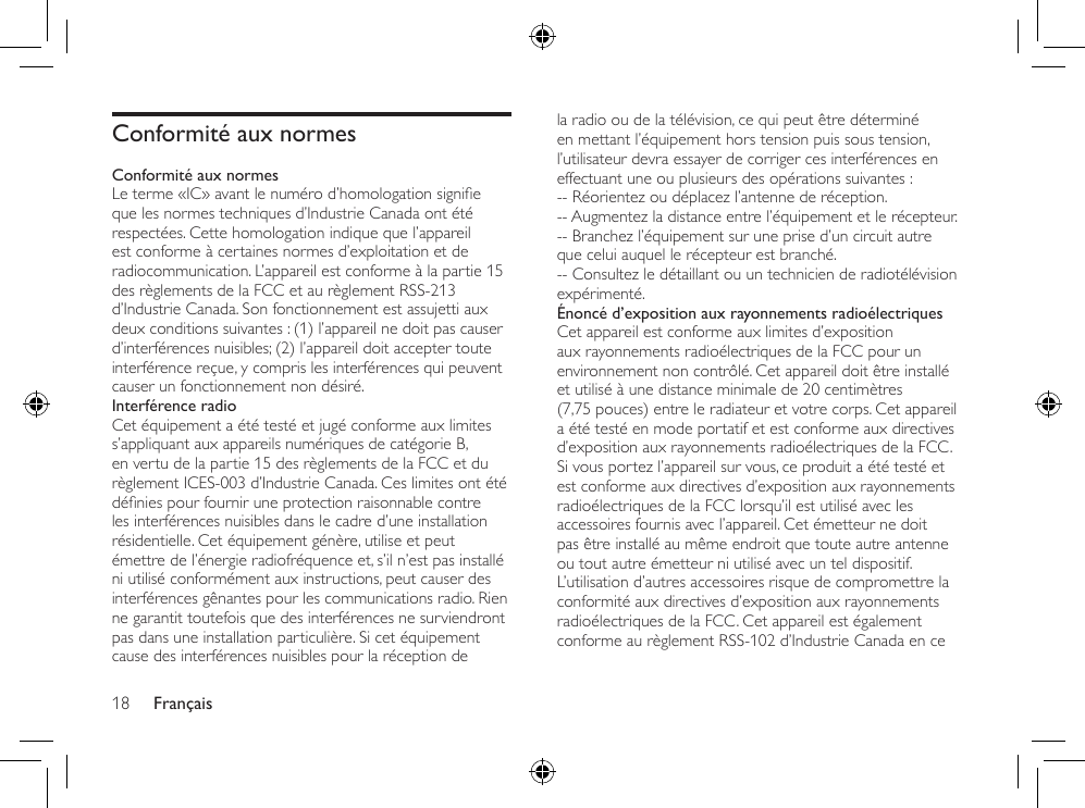 Français18la radio ou de la télévision, ce qui peut être déterminé en mettant l’équipement hors tension puis sous tension, l’utilisateur devra essayer de corriger ces interférences en effectuant une ou plusieurs des opérations suivantes :-- Réorientez ou déplacez l’antenne de réception.-- Augmentez la distance entre l’équipement et le récepteur.-- Branchez l’équipement sur une prise d’un circuit autre que celui auquel le récepteur est branché.-- Consultez le détaillant ou un technicien de radiotélévision expérimenté.Énoncé d’exposition aux rayonnements radioélectriquesCet appareil est conforme aux limites d’exposition aux rayonnements radioélectriques de la FCC pour un environnement non contrôlé. Cet appareil doit être installé et utilisé à une distance minimale de 20 centimètres (7,75 pouces) entre le radiateur et votre corps. Cet appareil a été testé en mode portatif et est conforme aux directives d’exposition aux rayonnements radioélectriques de la FCC. Si vous portez l’appareil sur vous, ce produit a été testé et est conforme aux directives d’exposition aux rayonnements radioélectriques de la FCC lorsqu’il est utilisé avec les accessoires fournis avec l’appareil. Cet émetteur ne doit pas être installé au même endroit que toute autre antenne ou tout autre émetteur ni utilisé avec un tel dispositif. L’utilisation d’autres accessoires risque de compromettre la conformité aux directives d’exposition aux rayonnements radioélectriques de la FCC. Cet appareil est également conforme au règlement RSS-102 d’Industrie Canada en ce Conformité aux normesConformité aux normesLeterme«IC»avantlenumérod’homologationsignieque les normes techniques d’Industrie Canada ont été respectées. Cette homologation indique que l’appareil est conforme à certaines normes d’exploitation et de radiocommunication. L’appareil est conforme à la partie 15 des règlements de la FCC et au règlement RSS-213 d’Industrie Canada. Son fonctionnement est assujetti aux deux conditions suivantes : (1) l’appareil ne doit pas causer d’interférences nuisibles; (2) l’appareil doit accepter toute interférence reçue, y compris les interférences qui peuvent causer un fonctionnement non désiré.Interférence radioCet équipement a été testé et jugé conforme aux limites s’appliquant aux appareils numériques de catégorie B, en vertu de la partie 15 des règlements de la FCC et du règlement ICES-003 d’Industrie Canada. Ces limites ont été déniespourfourniruneprotectionraisonnablecontreles interférences nuisibles dans le cadre d’une installation résidentielle. Cet équipement génère, utilise et peut émettre de l’énergie radiofréquence et, s’il n’est pas installé ni utilisé conformément aux instructions, peut causer des interférences gênantes pour les communications radio. Rien ne garantit toutefois que des interférences ne surviendront pas dans une installation particulière. Si cet équipement cause des interférences nuisibles pour la réception de 