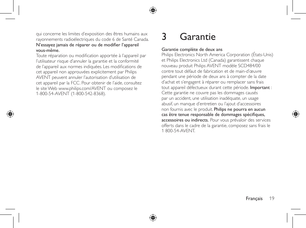 Français 193 GarantieGarantie complète de deux ansPhilips Electronics North America Corporation (États-Unis) et Philips Electronics Ltd (Canada) garantissent chaque nouveau produit Philips AVENT modèle SCD484/00 contre tout défaut de fabrication et de main-d’œuvre pendant une période de deux ans à compter de la date d’achat et s’engagent à réparer ou remplacer sans frais tout appareil défectueux durant cette période. Important : Cette garantie ne couvre pas les dommages causés par un accident, une utilisation inadéquate, un usage abusif, un manque d’entretien ou l’ajout d’accessoires non fournis avec le produit. Philips ne pourra en aucun cas être tenue responsable de dommages spéciques, accessoires ou indirects. Pour vous prévaloir des services offerts dans le cadre de la garantie, composez sans frais le 1 800-54-AVENT.qui concerne les limites d’exposition des êtres humains aux rayonnements radioélectriques du code 6 de Santé Canada.N’essayez jamais de réparer ou de modier l’appareil vous-même.Touteréparationoumodicationapportéeàl’appareilparl’utilisateur risque d’annuler la garantie et la conformité del’appareilauxnormesindiquées.Lesmodicationsdecet appareil non approuvées explicitement par Philips AVENT peuvent annuler l’autorisation d’utilisation de cet appareil par la FCC. Pour obtenir de l’aide, consultez le site Web www.philips.com/AVENT ou composez le 1-800-54-AVENT (1-800-542-8368).