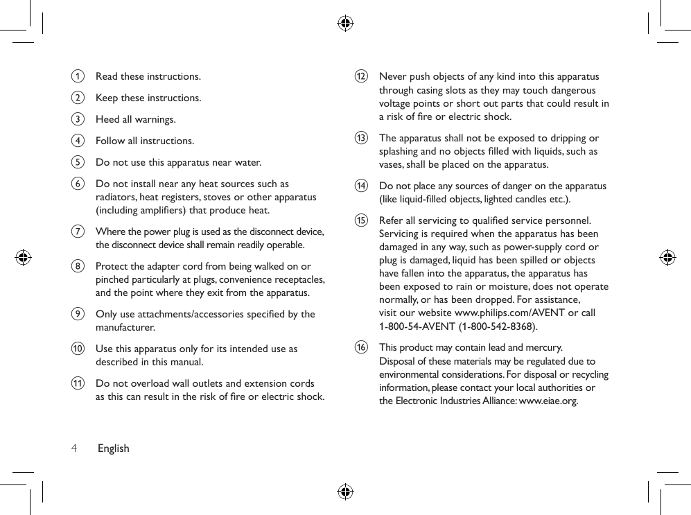 English4l  Never push objects of any kind into this apparatus through casing slots as they may touch dangerous voltage points or short out parts that could result in a risk of re or electric shock. m  The apparatus shall not be exposed to dripping or splashing and no objects lled with liquids, such as vases, shall be placed on the apparatus.n  Do not place any sources of danger on the apparatus (like liquid-lled objects, lighted candles etc.).o  Refer all servicing to qualied service personnel. Servicing is required when the apparatus has been damaged in any way, such as power-supply cord or plug is damaged, liquid has been spilled or objects have fallen into the apparatus, the apparatus has been exposed to rain or moisture, does not operate normally, or has been dropped. For assistance, visit our website www.philips.com/AVENT or call 1-800-54-AVENT (1-800-542-8368).p  This product may contain lead and mercury. Disposal of these materials may be regulated due to environmental considerations. For disposal or recycling information, please contact your local authorities or the Electronic Industries Alliance: www.eiae.org.a  Read these instructions.b  Keep these instructions.c  Heed all warnings.d  Follow all instructions.e  Do not use this apparatus near water. f  Do not install near any heat sources such as radiators, heat registers, stoves or other apparatus (including ampliers) that produce heat.g  Where the power plug is used as the disconnect device, the disconnect device shall remain readily operable. h  Protect the adapter cord from being walked on or pinched particularly at plugs, convenience receptacles, and the point where they exit from the apparatus.i  Only use attachments/accessories specied by the manufacturer.j  Use this apparatus only for its intended use as described in this manual.k  Do not overload wall outlets and extension cords as this can result in the risk of re or electric shock.
